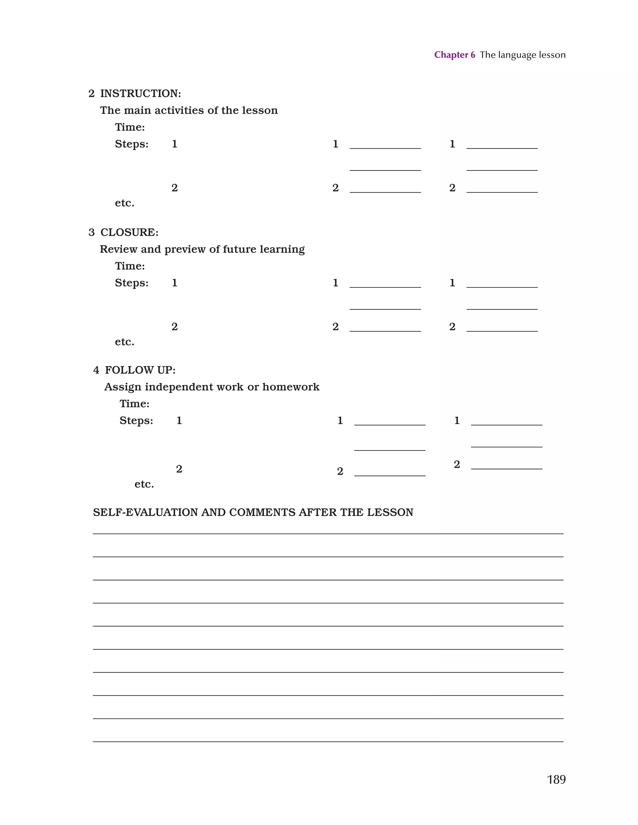 Chapter 6 The language lesson
189
2 INSTRUCTION:
The main activities of the lesson
Time:
Steps: 1
2
etc.
1 _____________
_____________
2 _____________
1 _____________
_____________
2 _____________
3 CLOSURE:
Review and preview of future learning
Time:
Steps: 1
2
etc.
1 _____________
_____________
2 _____________
1 _____________
_____________
2 _____________
4 FOLLOW UP:
Assign independent work or homework
Time:
Steps: 1
2
etc.
1 _____________
_____________
2 _____________
1 _____________
_____________
2 _____________
SELF-EVALUATION AND COMMENTS AFTER THE LESSON
_____________________________________________________________________________________
_____________________________________________________________________________________
_____________________________________________________________________________________
_____________________________________________________________________________________
_____________________________________________________________________________________
_____________________________________________________________________________________
_____________________________________________________________________________________
_____________________________________________________________________________________
_____________________________________________________________________________________
_____________________________________________________________________________________
 