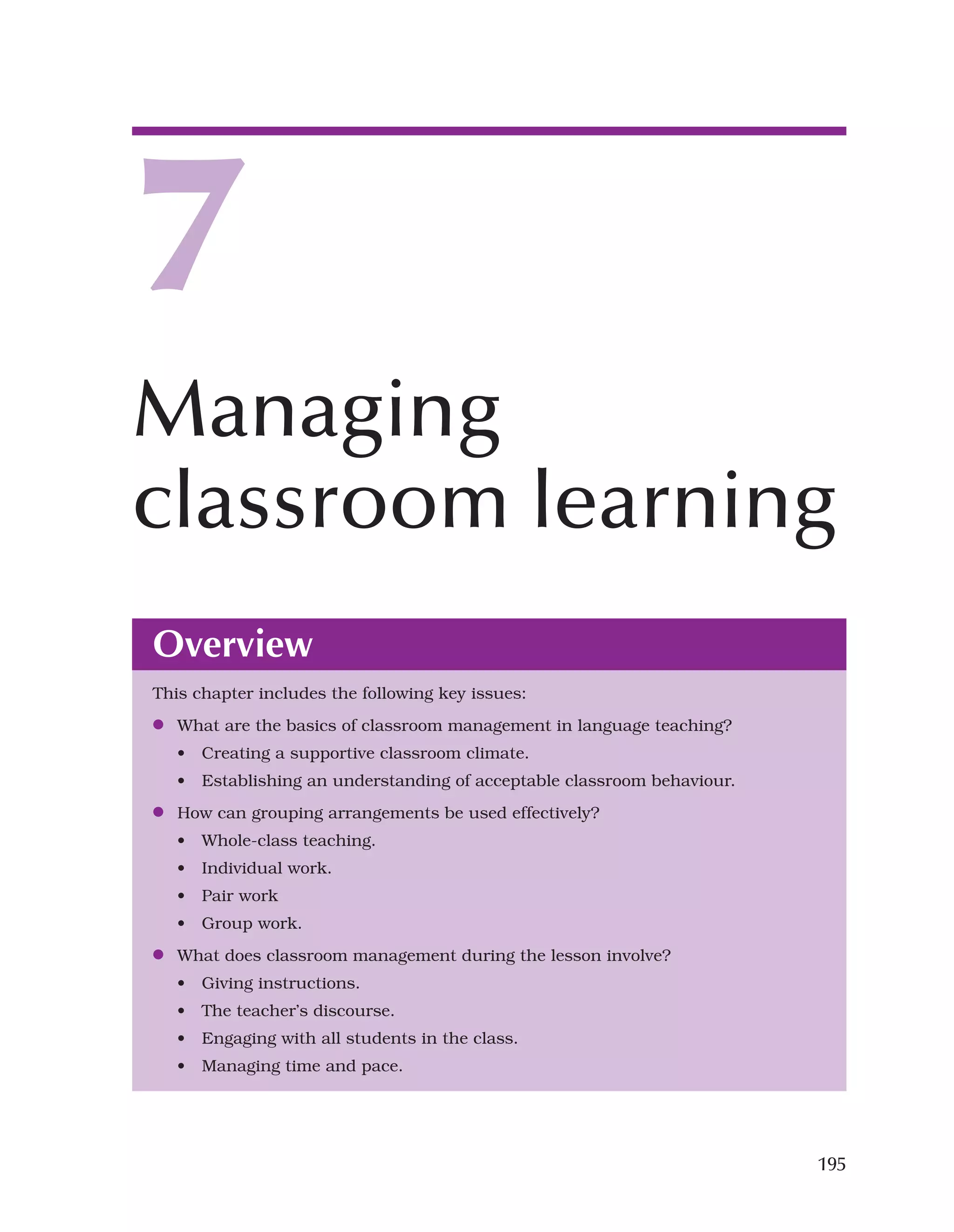 195
Overview
This chapter includes the following key issues:
●
● What are the basics of classroom management in language teaching?
• Creating a supportive classroom climate.
• Establishing an understanding of acceptable classroom behaviour.
●
● How can grouping arrangements be used effectively?
• Whole-class teaching.
• Individual work.
• Pair work
• Group work.
●
● What does classroom management during the lesson involve?
• Giving instructions.
• The teacher’s discourse.
• Engaging with all students in the class.
• Managing time and pace.
7
Managing
classroom learning
 