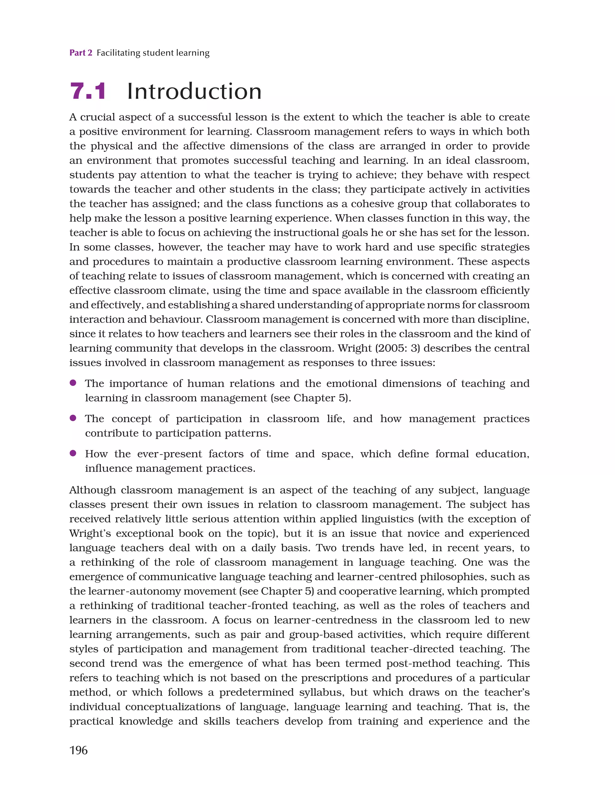 Part 2 Facilitating student learning
196
7.1 Introduction
A crucial aspect of a successful lesson is the extent to which the teacher is able to create
a positive environment for learning. Classroom management refers to ways in which both
the physical and the affective dimensions of the class are arranged in order to provide
an environment that promotes successful teaching and learning. In an ideal classroom,
students pay attention to what the teacher is trying to achieve; they behave with respect
towards the teacher and other students in the class; they participate actively in activities
the teacher has assigned; and the class functions as a cohesive group that collaborates to
help make the lesson a positive learning experience. When classes function in this way, the
teacher is able to focus on achieving the instructional goals he or she has set for the lesson.
In some classes, however, the teacher may have to work hard and use specific strategies
and procedures to maintain a productive classroom learning environment. These aspects
of teaching relate to issues of classroom management, which is concerned with creating an
effective classroom climate, using the time and space available in the classroom efficiently
and effectively, and establishing a shared understanding of appropriate norms for classroom
interaction and behaviour. Classroom management is concerned with more than discipline,
since it relates to how teachers and learners see their roles in the classroom and the kind of
learning community that develops in the classroom. Wright (2005: 3) describes the central
issues involved in classroom management as responses to three issues:
●
● The importance of human relations and the emotional dimensions of teaching and
learning in classroom management (see Chapter 5).
●
● The concept of participation in classroom life, and how management practices
contribute to participation patterns.
●
● How the ever-present factors of time and space, which define formal education,
influence management practices.
Although classroom management is an aspect of the teaching of any subject, language
classes present their own issues in relation to classroom management. The subject has
received relatively little serious attention within applied linguistics (with the exception of
Wright’s exceptional book on the topic), but it is an issue that novice and experienced
language teachers deal with on a daily basis. Two trends have led, in recent years, to
a rethinking of the role of classroom management in language teaching. One was the
emergence of communicative language teaching and learner-centred philosophies, such as
the learner-autonomy movement (see Chapter 5) and cooperative learning, which prompted
a rethinking of traditional teacher-fronted teaching, as well as the roles of teachers and
learners in the classroom. A focus on learner-centredness in the classroom led to new
learning arrangements, such as pair and group-based activities, which require different
styles of participation and management from traditional teacher-directed teaching. The
second trend was the emergence of what has been termed post-method teaching. This
refers to teaching which is not based on the prescriptions and procedures of a particular
method, or which follows a predetermined syllabus, but which draws on the teacher’s
individual conceptualizations of language, language learning and teaching. That is, the
practical knowledge and skills teachers develop from training and experience and the
 