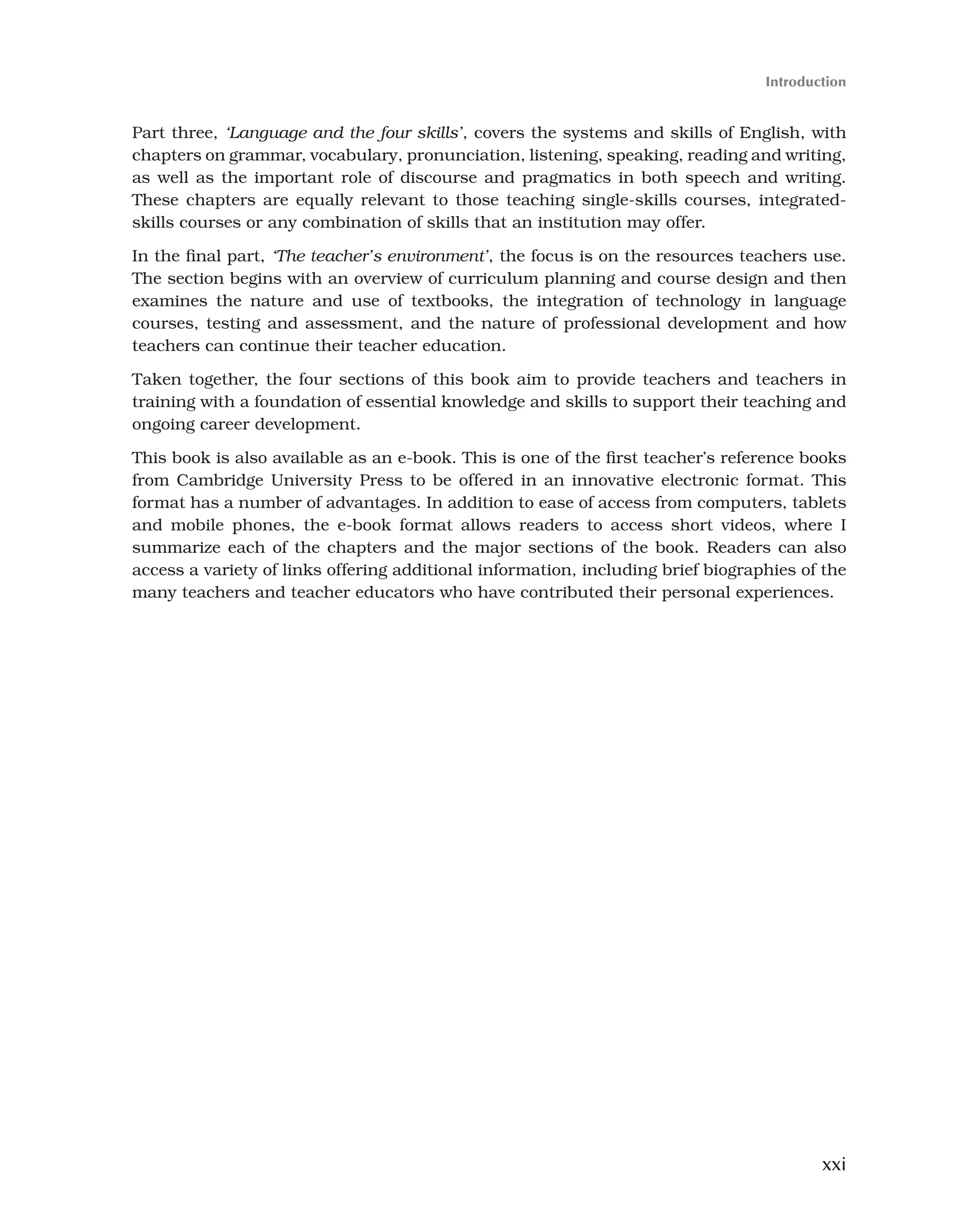 xxi
Introduction
Part three, ‘Language and the four skills’, covers the systems and skills of English, with
chapters on grammar, vocabulary, pronunciation, listening, speaking, reading and writing,
as well as the important role of discourse and pragmatics in both speech and writing.
These chapters are equally relevant to those teaching single-skills courses, integrated-
skills courses or any combination of skills that an institution may offer.
In the final part, ‘The teacher’s environment’, the focus is on the resources teachers use.
The section begins with an overview of curriculum planning and course design and then
examines the nature and use of textbooks, the integration of technology in language
courses, testing and assessment, and the nature of professional development and how
teachers can continue their teacher education.
Taken together, the four sections of this book aim to provide teachers and teachers in
training with a foundation of essential knowledge and skills to support their teaching and
ongoing career development.
This book is also available as an e-book. This is one of the first teacher’s reference books
from Cambridge University Press to be offered in an innovative electronic format. This
format has a number of advantages. In addition to ease of access from computers, tablets
and mobile phones, the e-book format allows readers to access short videos, where I
summarize each of the chapters and the major sections of the book. Readers can also
access a variety of links offering additional information, including brief biographies of the
many teachers and teacher educators who have contributed their personal experiences.
 