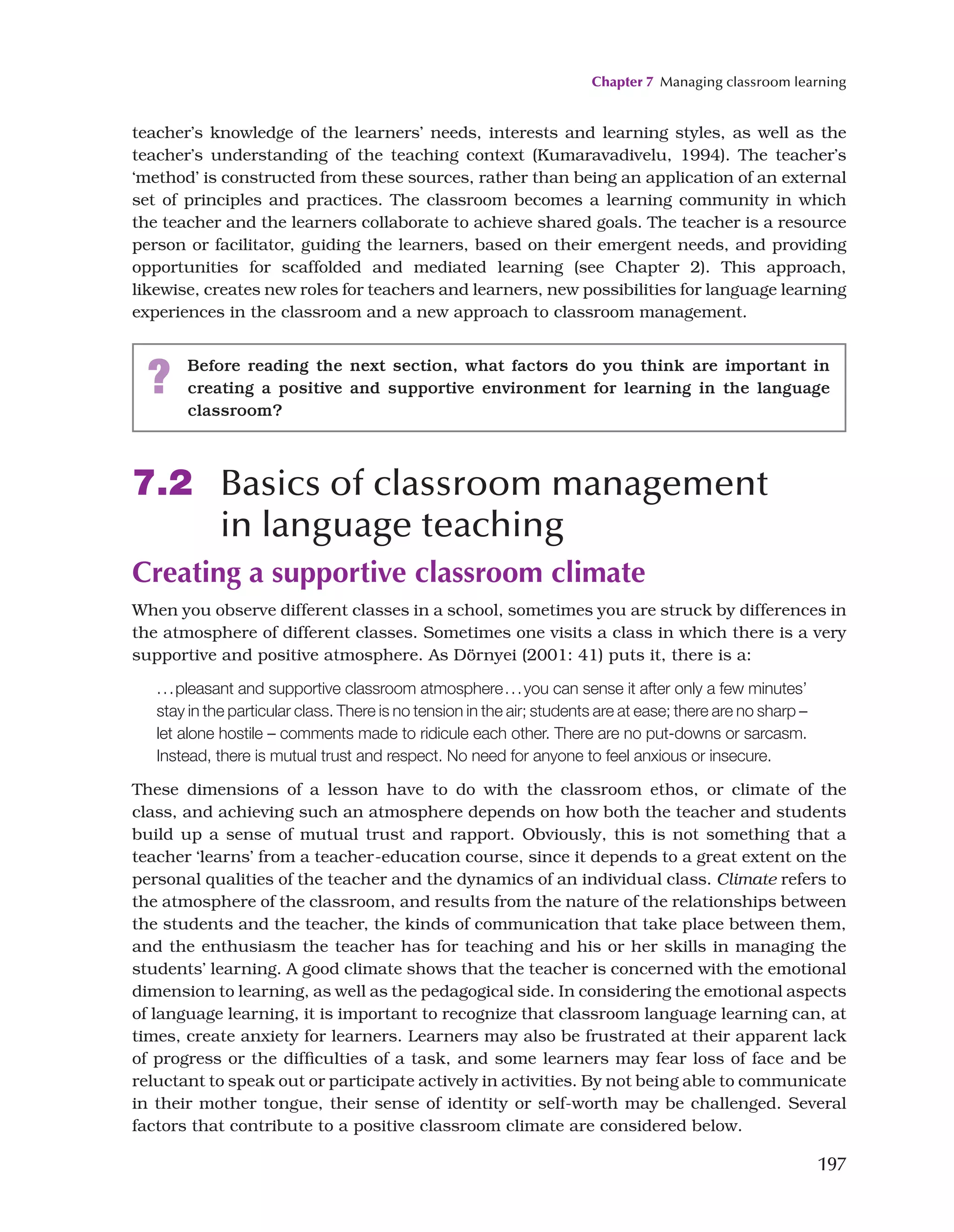 Chapter 7 Managing classroom learning
197
teacher’s knowledge of the learners’ needs, interests and learning styles, as well as the
teacher’s understanding of the teaching context (Kumaravadivelu, 1994). The teacher’s
‘method’ is constructed from these sources, rather than being an application of an external
set of principles and practices. The classroom becomes a learning community in which
the teacher and the learners collaborate to achieve shared goals. The teacher is a resource
person or facilitator, guiding the learners, based on their emergent needs, and providing
opportunities for scaffolded and mediated learning (see Chapter 2). This approach,
likewise, creates new roles for teachers and learners, new possibilities for language learning
experiences in the classroom and a new approach to classroom management.
? Before reading the next section, what factors do you think are important in
creating a positive and supportive environment for learning in the language
classroom?
7.2 Basics of classroom management
in language teaching
Creating a supportive classroom climate
When you observe different classes in a school, sometimes you are struck by differences in
the atmosphere of different classes. Sometimes one visits a class in which there is a very
supportive and positive atmosphere. As Dörnyei (2001: 41) puts it, there is a:
...pleasant and supportive classroom atmosphere...you can sense it after only a few minutes’
stay in the particular class. There is no tension in the air; students are at ease; there are no sharp –
let alone hostile – comments made to ridicule each other. There are no put-downs or sarcasm.
Instead, there is mutual trust and respect. No need for anyone to feel anxious or insecure.
These dimensions of a lesson have to do with the classroom ethos, or climate of the
class, and achieving such an atmosphere depends on how both the teacher and students
build up a sense of mutual trust and rapport. Obviously, this is not something that a
teacher ‘learns’ from a teacher-education course, since it depends to a great extent on the
personal qualities of the teacher and the dynamics of an individual class. Climate refers to
the atmosphere of the classroom, and results from the nature of the relationships between
the students and the teacher, the kinds of communication that take place between them,
and the enthusiasm the teacher has for teaching and his or her skills in managing the
students’ learning. A good climate shows that the teacher is concerned with the emotional
dimension to learning, as well as the pedagogical side. In considering the emotional aspects
of language learning, it is important to recognize that classroom language learning can, at
times, create anxiety for learners. Learners may also be frustrated at their apparent lack
of progress or the difficulties of a task, and some learners may fear loss of face and be
reluctant to speak out or participate actively in activities. By not being able to communicate
in their mother tongue, their sense of identity or self-worth may be challenged. Several
factors that contribute to a positive classroom climate are considered below.
 