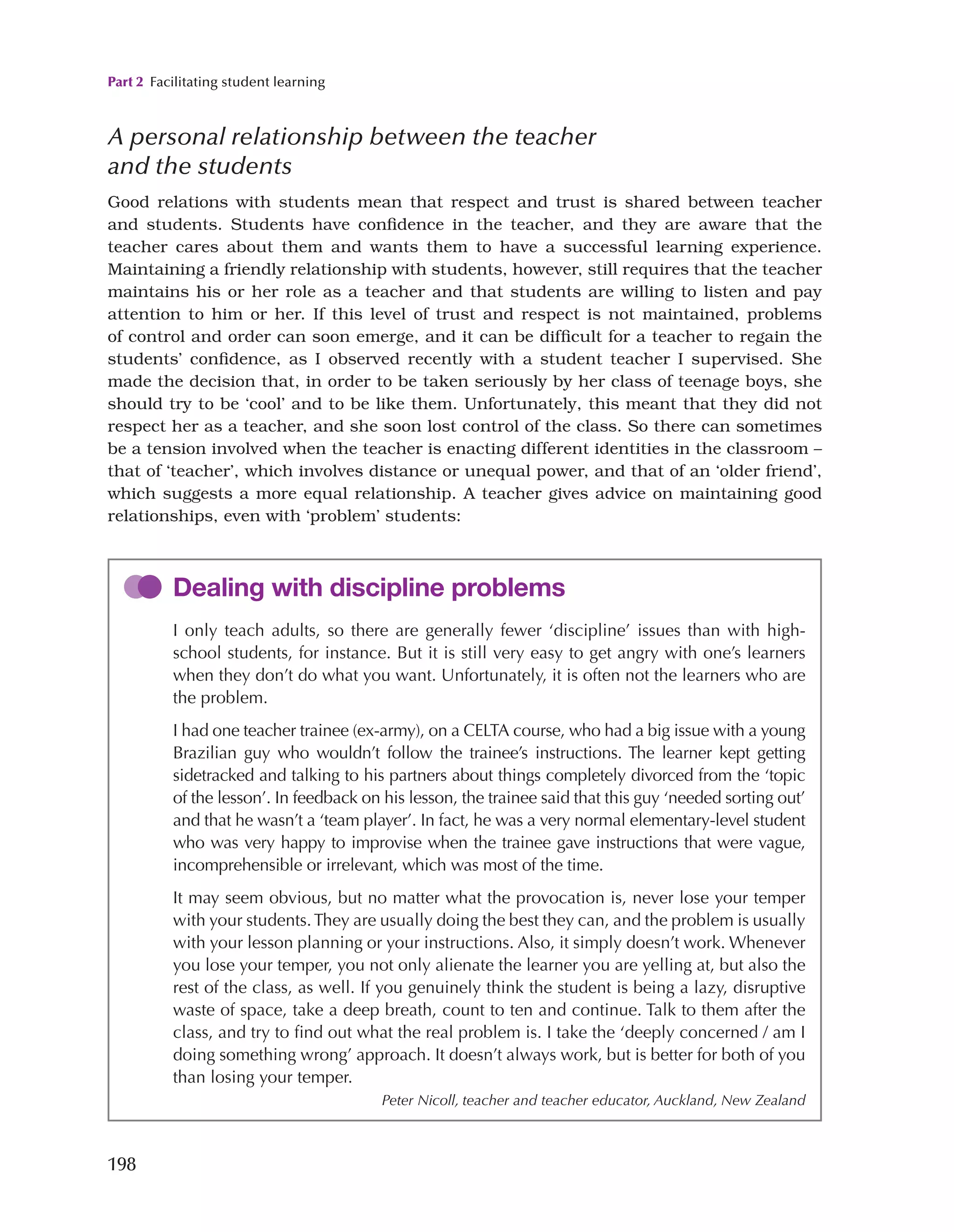 Part 2 Facilitating student learning
198
A personal relationship between the teacher
and the students
Good relations with students mean that respect and trust is shared between teacher
and students. Students have confidence in the teacher, and they are aware that the
teacher cares about them and wants them to have a successful learning experience.
Maintaining a friendly relationship with students, however, still requires that the teacher
maintains his or her role as a teacher and that students are willing to listen and pay
attention to him or her. If this level of trust and respect is not maintained, problems
of control and order can soon emerge, and it can be difficult for a teacher to regain the
students’ confidence, as I observed recently with a student teacher I supervised. She
made the decision that, in order to be taken seriously by her class of teenage boys, she
should try to be ‘cool’ and to be like them. Unfortunately, this meant that they did not
respect her as a teacher, and she soon lost control of the class. So there can sometimes
be a tension involved when the teacher is enacting different identities in the classroom –
that of ‘teacher’, which involves distance or unequal power, and that of an ‘older friend’,
which suggests a more equal relationship. A teacher gives advice on maintaining good
relationships, even with ‘problem’ students:
Dealing with discipline problems
I only teach adults, so there are generally fewer ‘discipline’ issues than with high-
school students, for instance. But it is still very easy to get angry with one’s learners
when they don’t do what you want. Unfortunately, it is often not the learners who are
the problem.
I had one teacher trainee (ex-army), on a CELTA course, who had a big issue with a young
Brazilian guy who wouldn’t follow the trainee’s instructions. The learner kept getting
sidetracked and talking to his partners about things completely divorced from the ‘topic
of the lesson’. In feedback on his lesson, the trainee said that this guy ‘needed sorting out’
and that he wasn’t a ‘team player’. In fact, he was a very normal elementary-level student
who was very happy to improvise when the trainee gave instructions that were vague,
incomprehensible or irrelevant, which was most of the time.
It may seem obvious, but no matter what the provocation is, never lose your temper
with your students.They are usually doing the best they can, and the problem is usually
with your lesson planning or your instructions. Also, it simply doesn’t work. Whenever
you lose your temper, you not only alienate the learner you are yelling at, but also the
rest of the class, as well. If you genuinely think the student is being a lazy, disruptive
waste of space, take a deep breath, count to ten and continue. Talk to them after the
class, and try to find out what the real problem is. I take the ‘deeply concerned / am I
doing something wrong’ approach. It doesn’t always work, but is better for both of you
than losing your temper.
Peter Nicoll, teacher and teacher educator, Auckland, New Zealand
 