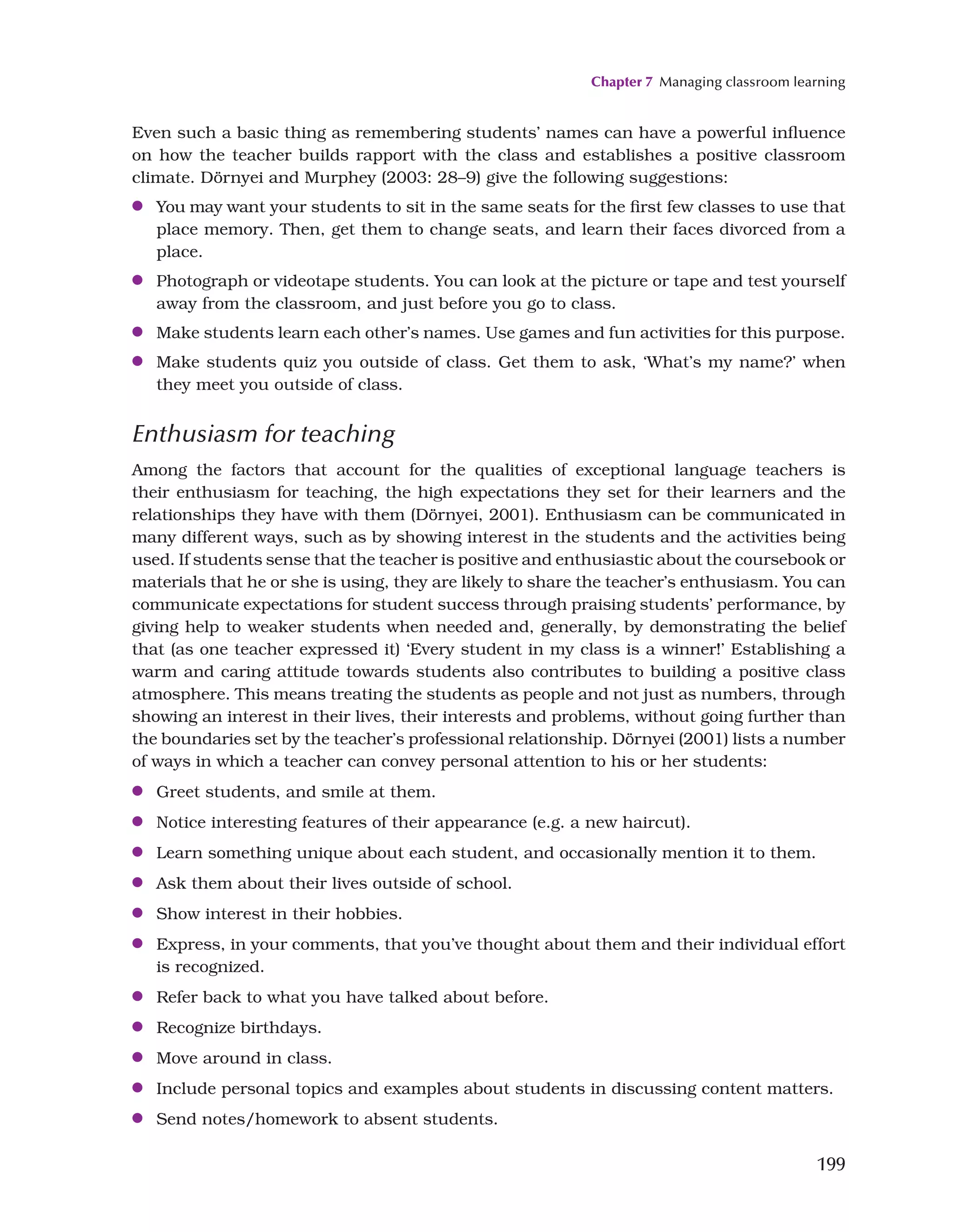 Chapter 7 Managing classroom learning
199
Even such a basic thing as remembering students’ names can have a powerful influence
on how the teacher builds rapport with the class and establishes a positive classroom
climate. Dörnyei and Murphey (2003: 28–9) give the following suggestions:
●
● You may want your students to sit in the same seats for the first few classes to use that
place memory. Then, get them to change seats, and learn their faces divorced from a
place.
●
● Photograph or videotape students. You can look at the picture or tape and test yourself
away from the classroom, and just before you go to class.
●
● Make students learn each other’s names. Use games and fun activities for this purpose.
●
● Make students quiz you outside of class. Get them to ask, ‘What’s my name?’ when
they meet you outside of class.
Enthusiasm for teaching
Among the factors that account for the qualities of exceptional language teachers is
their enthusiasm for teaching, the high expectations they set for their learners and the
relationships they have with them (Dörnyei, 2001). Enthusiasm can be communicated in
many different ways, such as by showing interest in the students and the activities being
used. If students sense that the teacher is positive and enthusiastic about the coursebook or
materials that he or she is using, they are likely to share the teacher’s enthusiasm. You can
communicate expectations for student success through praising students’ performance, by
giving help to weaker students when needed and, generally, by demonstrating the belief
that (as one teacher expressed it) ‘Every student in my class is a winner!’ Establishing a
warm and caring attitude towards students also contributes to building a positive class
atmosphere. This means treating the students as people and not just as numbers, through
showing an interest in their lives, their interests and problems, without going further than
the boundaries set by the teacher’s professional relationship. Dörnyei (2001) lists a number
of ways in which a teacher can convey personal attention to his or her students:
●
● Greet students, and smile at them.
●
● Notice interesting features of their appearance (e.g. a new haircut).
●
● Learn something unique about each student, and occasionally mention it to them.
●
● Ask them about their lives outside of school.
●
● Show interest in their hobbies.
●
● Express, in your comments, that you’ve thought about them and their individual effort
is recognized.
●
● Refer back to what you have talked about before.
●
● Recognize birthdays.
●
● Move around in class.
●
● Include personal topics and examples about students in discussing content matters.
●
● Send notes/homework to absent students.
 