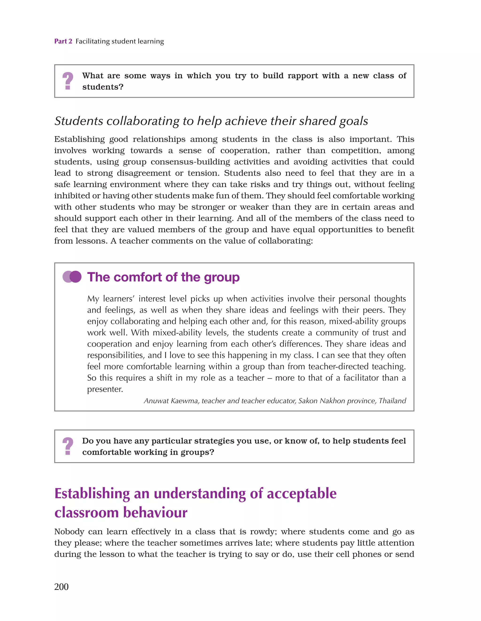 Part 2 Facilitating student learning
200
? What are some ways in which you try to build rapport with a new class of
students?
Students collaborating to help achieve their shared goals
Establishing good relationships among students in the class is also important. This
involves working towards a sense of cooperation, rather than competition, among
students, using group consensus-building activities and avoiding activities that could
lead to strong disagreement or tension. Students also need to feel that they are in a
safe learning environment where they can take risks and try things out, without feeling
inhibited or having other students make fun of them. They should feel comfortable working
with other students who may be stronger or weaker than they are in certain areas and
should support each other in their learning. And all of the members of the class need to
feel that they are valued members of the group and have equal opportunities to benefit
from lessons. A teacher comments on the value of collaborating:
The comfort of the group
My learners’ interest level picks up when activities involve their personal thoughts
and feelings, as well as when they share ideas and feelings with their peers. They
enjoy collaborating and helping each other and, for this reason, mixed-ability groups
work well. With mixed-ability levels, the students create a community of trust and
cooperation and enjoy learning from each other’s differences. They share ideas and
responsibilities, and I love to see this happening in my class. I can see that they often
feel more comfortable learning within a group than from teacher-directed teaching.
So this requires a shift in my role as a teacher – more to that of a facilitator than a
presenter.
Anuwat Kaewma, teacher and teacher educator, Sakon Nakhon province, Thailand
? Do you have any particular strategies you use, or know of, to help students feel
comfortable working in groups?
Establishing an understanding of acceptable
classroom behaviour
Nobody can learn effectively in a class that is rowdy; where students come and go as
they please; where the teacher sometimes arrives late; where students pay little attention
during the lesson to what the teacher is trying to say or do, use their cell phones or send
 
