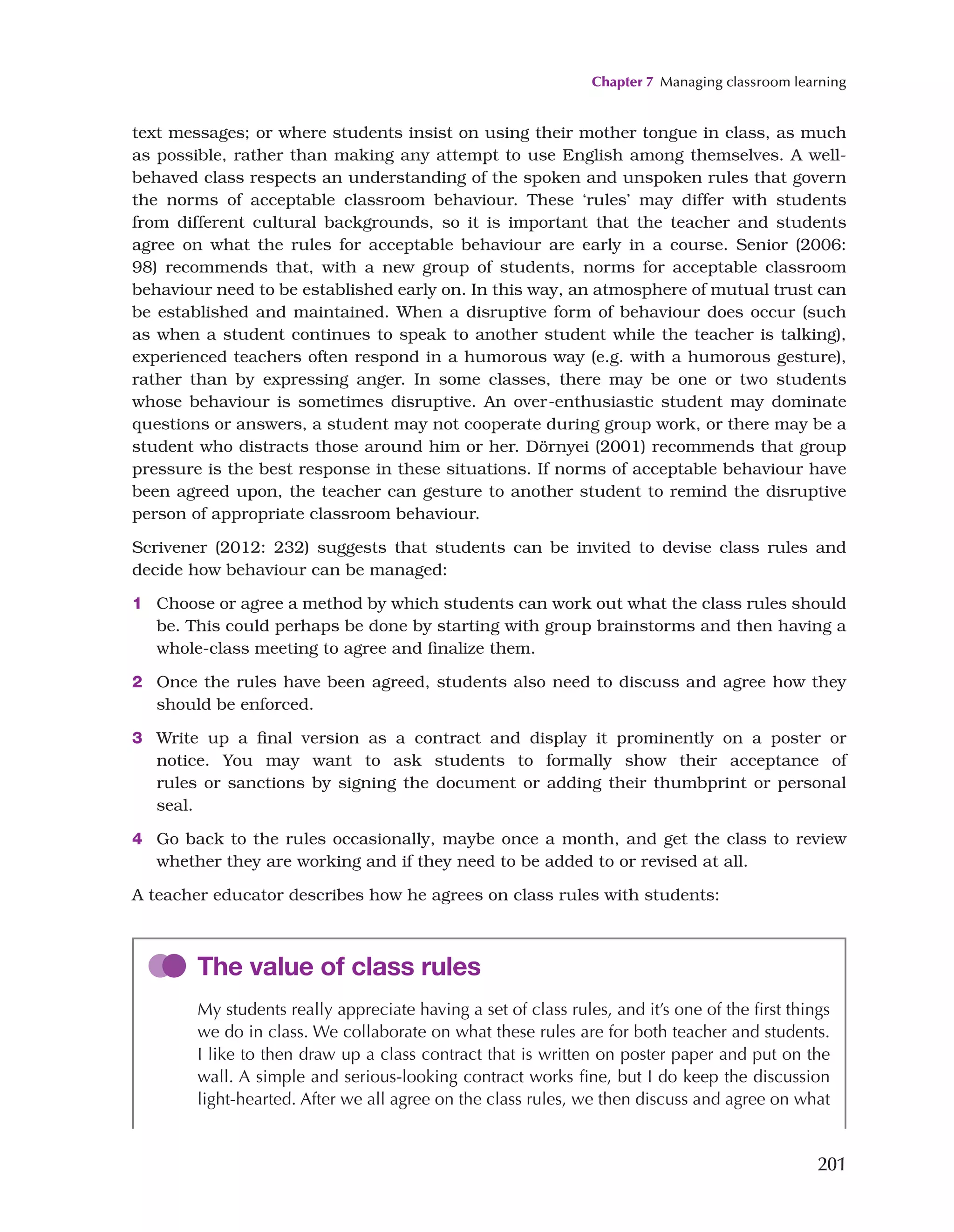 Chapter 7 Managing classroom learning
201
text messages; or where students insist on using their mother tongue in class, as much
as possible, rather than making any attempt to use English among themselves. A well-
behaved class respects an understanding of the spoken and unspoken rules that govern
the norms of acceptable classroom behaviour. These ‘rules’ may differ with students
from different cultural backgrounds, so it is important that the teacher and students
agree on what the rules for acceptable behaviour are early in a course. Senior (2006:
98) recommends that, with a new group of students, norms for acceptable classroom
behaviour need to be established early on. In this way, an atmosphere of mutual trust can
be established and maintained. When a disruptive form of behaviour does occur (such
as when a student continues to speak to another student while the teacher is talking),
experienced teachers often respond in a humorous way (e.g. with a humorous gesture),
rather than by expressing anger. In some classes, there may be one or two students
whose behaviour is sometimes disruptive. An over-enthusiastic student may dominate
questions or answers, a student may not cooperate during group work, or there may be a
student who distracts those around him or her. Dörnyei (2001) recommends that group
pressure is the best response in these situations. If norms of acceptable behaviour have
been agreed upon, the teacher can gesture to another student to remind the disruptive
person of appropriate classroom behaviour.
Scrivener (2012: 232) suggests that students can be invited to devise class rules and
decide how behaviour can be managed:
1 Choose or agree a method by which students can work out what the class rules should
be. This could perhaps be done by starting with group brainstorms and then having a
whole-class meeting to agree and finalize them.
2 Once the rules have been agreed, students also need to discuss and agree how they
should be enforced.
3 Write up a final version as a contract and display it prominently on a poster or
notice. You may want to ask students to formally show their acceptance of
rules or sanctions by signing the document or adding their thumbprint or personal
seal.
4 Go back to the rules occasionally, maybe once a month, and get the class to review
whether they are working and if they need to be added to or revised at all.
A teacher educator describes how he agrees on class rules with students:
The value of class rules
My students really appreciate having a set of class rules, and it’s one of the first things
we do in class. We collaborate on what these rules are for both teacher and students.
I like to then draw up a class contract that is written on poster paper and put on the
wall. A simple and serious-looking contract works fine, but I do keep the discussion
light-hearted. After we all agree on the class rules, we then discuss and agree on what
 
