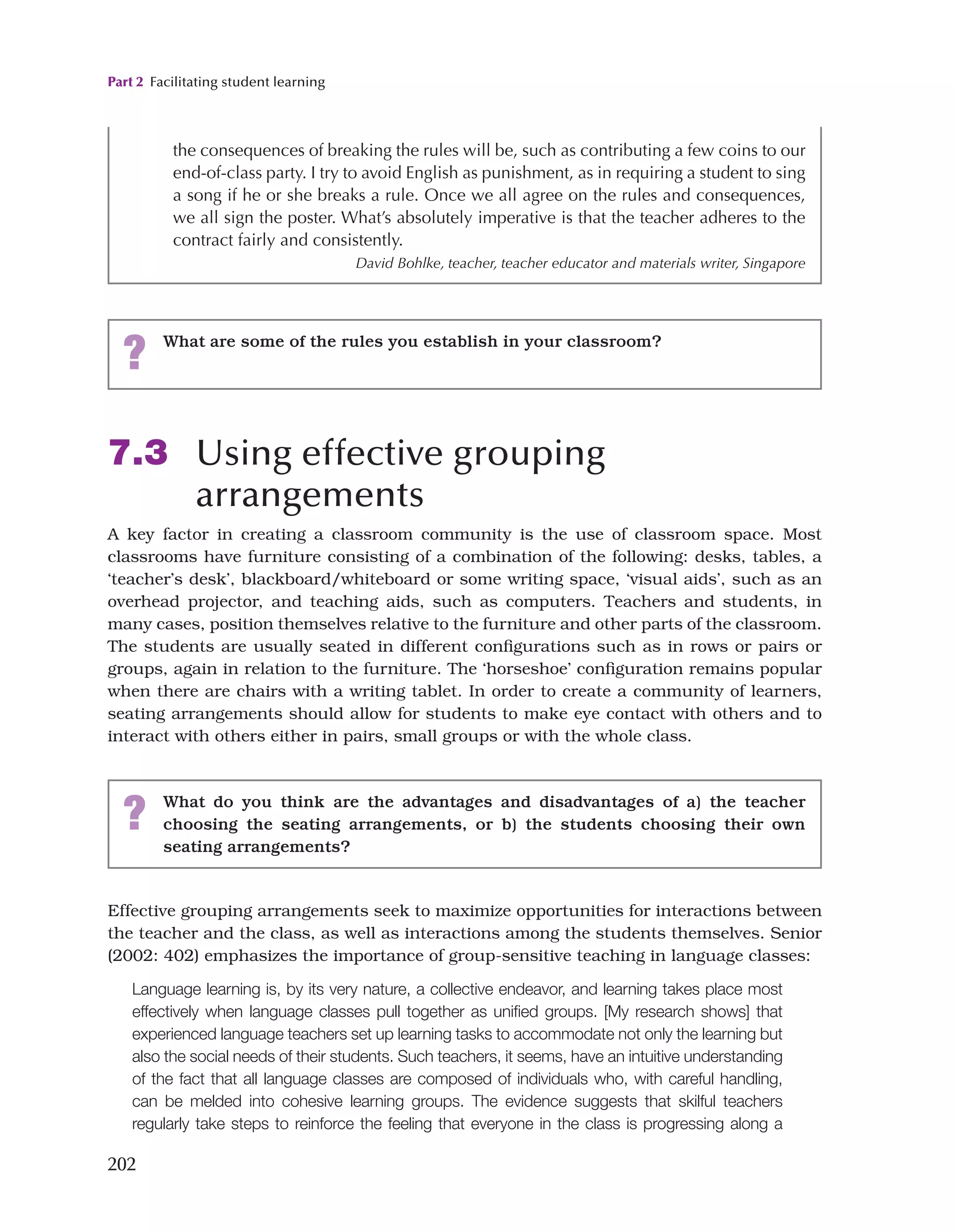 Part 2 Facilitating student learning
202
7.3 Using effective grouping
arrangements
A key factor in creating a classroom community is the use of classroom space. Most
classrooms have furniture consisting of a combination of the following: desks, tables, a
‘teacher’s desk’, blackboard/whiteboard or some writing space, ‘visual aids’, such as an
overhead projector, and teaching aids, such as computers. Teachers and students, in
many cases, position themselves relative to the furniture and other parts of the classroom.
The students are usually seated in different configurations such as in rows or pairs or
groups, again in relation to the furniture. The ‘horseshoe’ configuration remains popular
when there are chairs with a writing tablet. In order to create a community of learners,
seating arrangements should allow for students to make eye contact with others and to
interact with others either in pairs, small groups or with the whole class.
the consequences of breaking the rules will be, such as contributing a few coins to our
end-of-class party. I try to avoid English as punishment, as in requiring a student to sing
a song if he or she breaks a rule. Once we all agree on the rules and consequences,
we all sign the poster. What’s absolutely imperative is that the teacher adheres to the
contract fairly and consistently.
David Bohlke, teacher, teacher educator and materials writer, Singapore
? What are some of the rules you establish in your classroom?
? What do you think are the advantages and disadvantages of a) the teacher
choosing the seating arrangements, or b) the students choosing their own
seating arrangements?
Effective grouping arrangements seek to maximize opportunities for interactions between
the teacher and the class, as well as interactions among the students themselves. Senior
(2002: 402) emphasizes the importance of group-sensitive teaching in language classes:
Language learning is, by its very nature, a collective endeavor, and learning takes place most
effectively when language classes pull together as unified groups. [My research shows] that
experienced language teachers set up learning tasks to accommodate not only the learning but
also the social needs of their students. Such teachers, it seems, have an intuitive understanding
of the fact that all language classes are composed of individuals who, with careful handling,
can be melded into cohesive learning groups. The evidence suggests that skilful teachers
regularly take steps to reinforce the feeling that everyone in the class is progressing along a
 