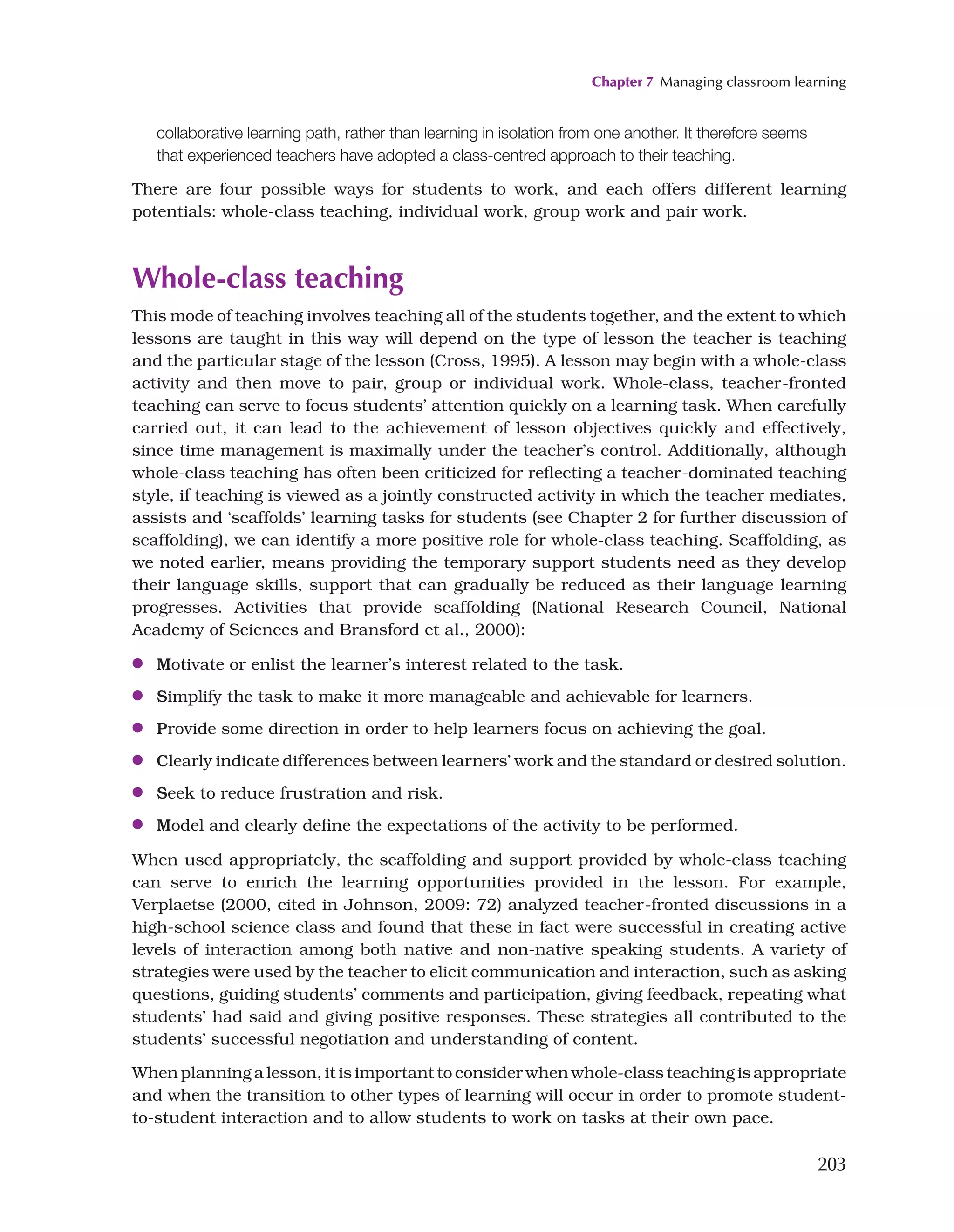 Chapter 7 Managing classroom learning
203
collaborative learning path, rather than learning in isolation from one another. It therefore seems
that experienced teachers have adopted a class-centred approach to their teaching.
There are four possible ways for students to work, and each offers different learning
potentials: whole-class teaching, individual work, group work and pair work.
Whole-class teaching
This mode of teaching involves teaching all of the students together, and the extent to which
lessons are taught in this way will depend on the type of lesson the teacher is teaching
and the particular stage of the lesson (Cross, 1995). A lesson may begin with a whole-class
activity and then move to pair, group or individual work. Whole-class, teacher-fronted
teaching can serve to focus students’ attention quickly on a learning task. When carefully
carried out, it can lead to the achievement of lesson objectives quickly and effectively,
since time management is maximally under the teacher’s control. Additionally, although
whole-class teaching has often been criticized for reflecting a teacher-dominated teaching
style, if teaching is viewed as a jointly constructed activity in which the teacher mediates,
assists and ‘scaffolds’ learning tasks for students (see Chapter 2 for further discussion of
scaffolding), we can identify a more positive role for whole-class teaching. Scaffolding, as
we noted earlier, means providing the temporary support students need as they develop
their language skills, support that can gradually be reduced as their language learning
progresses. Activities that provide scaffolding (National Research Council, National
Academy of Sciences and Bransford et al., 2000):
●
● Motivate or enlist the learner’s interest related to the task.
●
● Simplify the task to make it more manageable and achievable for learners.
●
● Provide some direction in order to help learners focus on achieving the goal.
●
● Clearly indicate differences between learners’ work and the standard or desired solution.
●
● Seek to reduce frustration and risk.
●
● Model and clearly define the expectations of the activity to be performed.
When used appropriately, the scaffolding and support provided by whole-class teaching
can serve to enrich the learning opportunities provided in the lesson. For example,
Verplaetse (2000, cited in Johnson, 2009: 72) analyzed teacher-fronted discussions in a
high-school science class and found that these in fact were successful in creating active
levels of interaction among both native and non-native speaking students. A variety of
strategies were used by the teacher to elicit communication and interaction, such as asking
questions, guiding students’ comments and participation, giving feedback, repeating what
students’ had said and giving positive responses. These strategies all contributed to the
students’ successful negotiation and understanding of content.
When planning a lesson, it is important to consider when whole-class teaching is appropriate
and when the transition to other types of learning will occur in order to promote student-
to-student interaction and to allow students to work on tasks at their own pace.
 