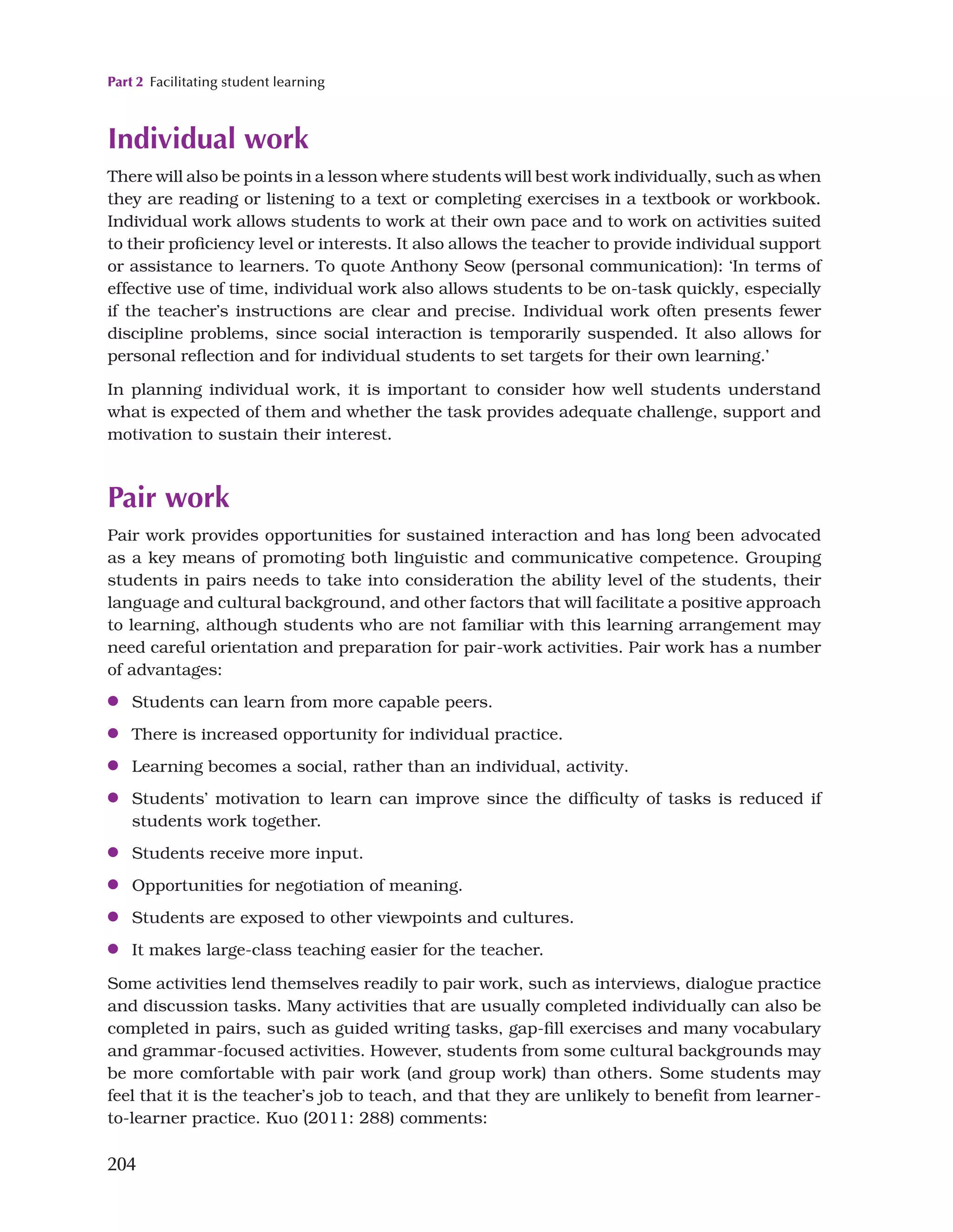 Part 2 Facilitating student learning
204
Individual work
There will also be points in a lesson where students will best work individually, such as when
they are reading or listening to a text or completing exercises in a textbook or workbook.
Individual work allows students to work at their own pace and to work on activities suited
to their proficiency level or interests. It also allows the teacher to provide individual support
or assistance to learners. To quote Anthony Seow (personal communication): ‘In terms of
effective use of time, individual work also allows students to be on-task quickly, especially
if the teacher’s instructions are clear and precise. Individual work often presents fewer
discipline problems, since social interaction is temporarily suspended. It also allows for
personal reflection and for individual students to set targets for their own learning.’
In planning individual work, it is important to consider how well students understand
what is expected of them and whether the task provides adequate challenge, support and
motivation to sustain their interest.
Pair work
Pair work provides opportunities for sustained interaction and has long been advocated
as a key means of promoting both linguistic and communicative competence. Grouping
students in pairs needs to take into consideration the ability level of the students, their
language and cultural background, and other factors that will facilitate a positive approach
to learning, although students who are not familiar with this learning arrangement may
need careful orientation and preparation for pair-work activities. Pair work has a number
of advantages:
●
● Students can learn from more capable peers.
●
● There is increased opportunity for individual practice.
●
● Learning becomes a social, rather than an individual, activity.
●
● Students’ motivation to learn can improve since the difficulty of tasks is reduced if
students work together.
●
● Students receive more input.
●
● Opportunities for negotiation of meaning.
●
● Students are exposed to other viewpoints and cultures.
●
● It makes large-class teaching easier for the teacher.
Some activities lend themselves readily to pair work, such as interviews, dialogue practice
and discussion tasks. Many activities that are usually completed individually can also be
completed in pairs, such as guided writing tasks, gap-fill exercises and many vocabulary
and grammar-focused activities. However, students from some cultural backgrounds may
be more comfortable with pair work (and group work) than others. Some students may
feel that it is the teacher’s job to teach, and that they are unlikely to benefit from learner-
to-learner practice. Kuo (2011: 288) comments:
 