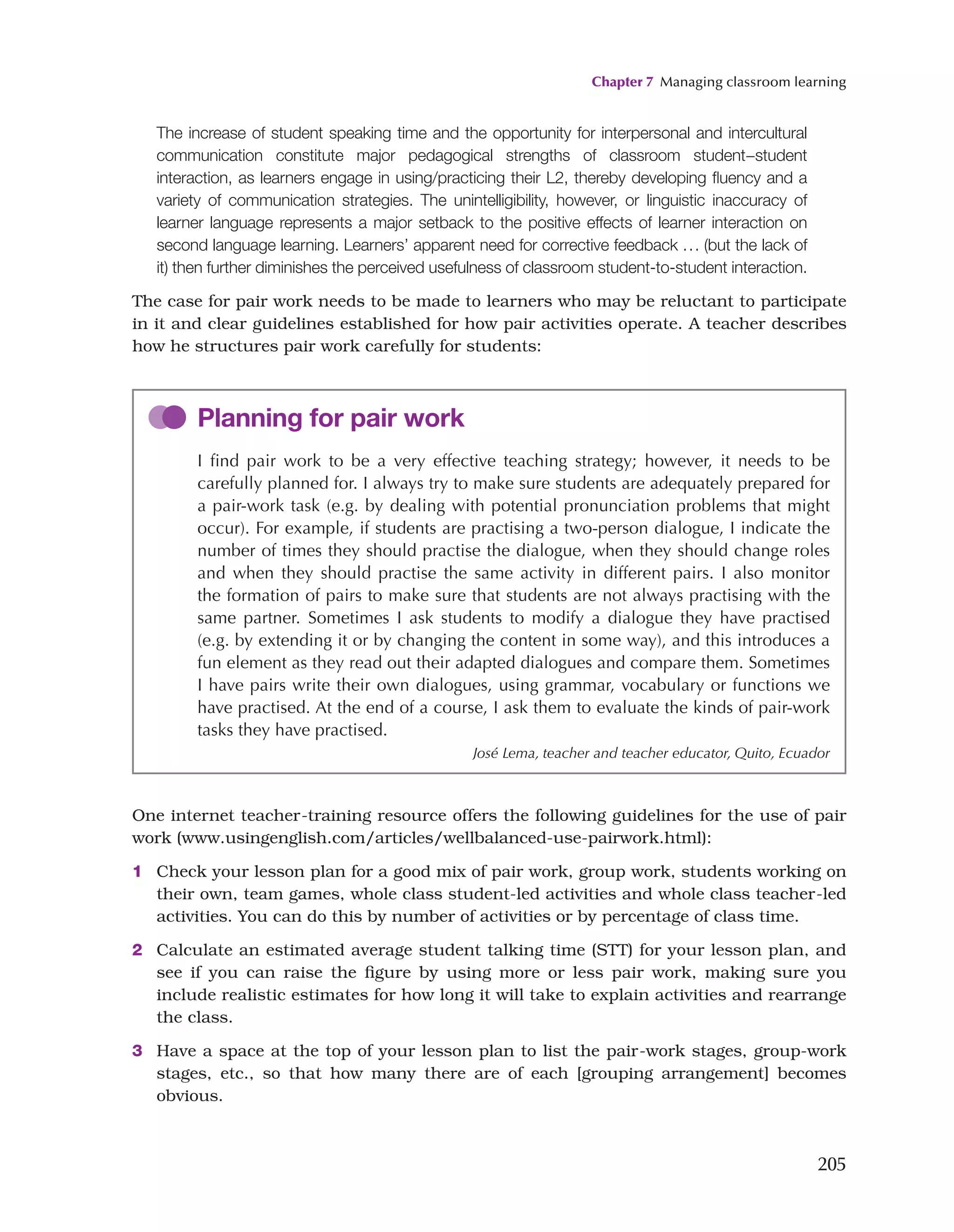 Chapter 7 Managing classroom learning
205
The increase of student speaking time and the opportunity for interpersonal and intercultural
communication constitute major pedagogical strengths of classroom student−student
interaction, as learners engage in using/practicing their L2, thereby developing fluency and a
variety of communication strategies. The unintelligibility, however, or linguistic inaccuracy of
learner language represents a major setback to the positive effects of learner interaction on
second language learning. Learners’ apparent need for corrective feedback ... (but the lack of
it) then further diminishes the perceived usefulness of classroom student-to-student interaction.
The case for pair work needs to be made to learners who may be reluctant to participate
in it and clear guidelines established for how pair activities operate. A teacher describes
how he structures pair work carefully for students:
Planning for pair work
I find pair work to be a very effective teaching strategy; however, it needs to be
carefully planned for. I always try to make sure students are adequately prepared for
a pair-work task (e.g. by dealing with potential pronunciation problems that might
occur). For example, if students are practising a two-person dialogue, I indicate the
number of times they should practise the dialogue, when they should change roles
and when they should practise the same activity in different pairs. I also monitor
the formation of pairs to make sure that students are not always practising with the
same partner. Sometimes I ask students to modify a dialogue they have practised
(e.g. by extending it or by changing the content in some way), and this introduces a
fun element as they read out their adapted dialogues and compare them. Sometimes
I have pairs write their own dialogues, using grammar, vocabulary or functions we
have practised. At the end of a course, I ask them to evaluate the kinds of pair-work
tasks they have practised.
José Lema, teacher and teacher educator, Quito, Ecuador
One internet teacher-training resource offers the following guidelines for the use of pair
work (www.usingenglish.com/articles/wellbalanced-use-pairwork.html):
1 Check your lesson plan for a good mix of pair work, group work, students working on
their own, team games, whole class student-led activities and whole class teacher-led
activities. You can do this by number of activities or by percentage of class time.
2 Calculate an estimated average student talking time (STT) for your lesson plan, and
see if you can raise the figure by using more or less pair work, making sure you
include realistic estimates for how long it will take to explain activities and rearrange
the class.
3 Have a space at the top of your lesson plan to list the pair-work stages, group-work
stages, etc., so that how many there are of each [grouping arrangement] becomes
obvious.
 