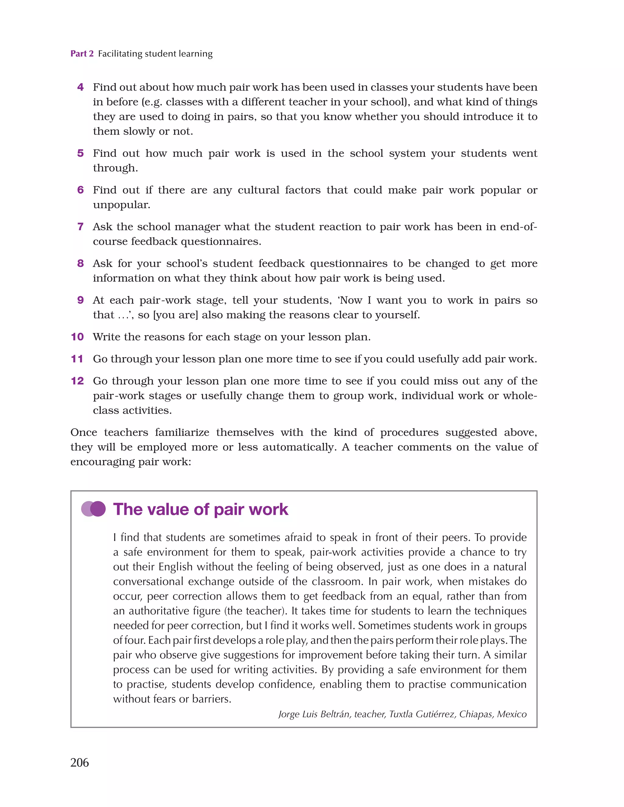 Part 2 Facilitating student learning
206
4 Find out about how much pair work has been used in classes your students have been
in before (e.g. classes with a different teacher in your school), and what kind of things
they are used to doing in pairs, so that you know whether you should introduce it to
them slowly or not.
5 Find out how much pair work is used in the school system your students went
through.
6 Find out if there are any cultural factors that could make pair work popular or
unpopular.
7 Ask the school manager what the student reaction to pair work has been in end-of-
course feedback questionnaires.
8 Ask for your school’s student feedback questionnaires to be changed to get more
information on what they think about how pair work is being used.
9 At each pair-work stage, tell your students, ‘Now I want you to work in pairs so
that ...’, so [you are] also making the reasons clear to yourself.
10 Write the reasons for each stage on your lesson plan.
11 Go through your lesson plan one more time to see if you could usefully add pair work.
12 Go through your lesson plan one more time to see if you could miss out any of the
pair-work stages or usefully change them to group work, individual work or whole-
class activities.
Once teachers familiarize themselves with the kind of procedures suggested above,
they will be employed more or less automatically. A teacher comments on the value of
encouraging pair work:
The value of pair work
I find that students are sometimes afraid to speak in front of their peers. To provide
a safe environment for them to speak, pair-work activities provide a chance to try
out their English without the feeling of being observed, just as one does in a natural
conversational exchange outside of the classroom. In pair work, when mistakes do
occur, peer correction allows them to get feedback from an equal, rather than from
an authoritative figure (the teacher). It takes time for students to learn the techniques
needed for peer correction, but I find it works well. Sometimes students work in groups
of four. Each pair first develops a role play, and then the pairs perform their role plays.The
pair who observe give suggestions for improvement before taking their turn. A similar
process can be used for writing activities. By providing a safe environment for them
to practise, students develop confidence, enabling them to practise communication
without fears or barriers.
Jorge Luis Beltrán, teacher, Tuxtla Gutiérrez, Chiapas, Mexico
 