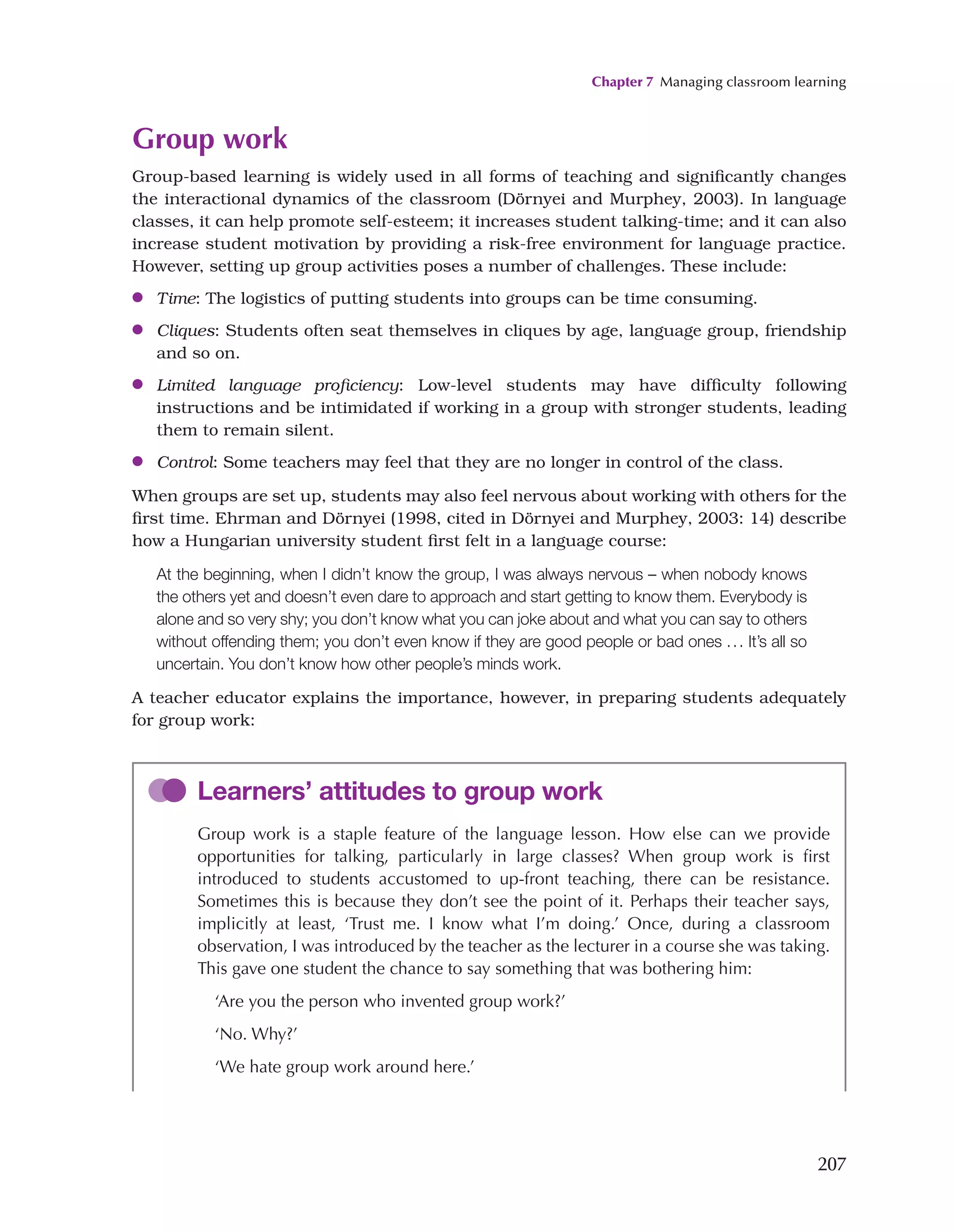 Chapter 7 Managing classroom learning
207
Group work
Group-based learning is widely used in all forms of teaching and significantly changes
the interactional dynamics of the classroom (Dörnyei and Murphey, 2003). In language
classes, it can help promote self-esteem; it increases student talking-time; and it can also
increase student motivation by providing a risk-free environment for language practice.
However, setting up group activities poses a number of challenges. These include:
●
● Time: The logistics of putting students into groups can be time consuming.
●
● Cliques: Students often seat themselves in cliques by age, language group, friendship
and so on.
●
● Limited language proficiency: Low-level students may have difficulty following
instructions and be intimidated if working in a group with stronger students, leading
them to remain silent.
●
● Control: Some teachers may feel that they are no longer in control of the class.
When groups are set up, students may also feel nervous about working with others for the
first time. Ehrman and Dörnyei (1998, cited in Dörnyei and Murphey, 2003: 14) describe
how a Hungarian university student first felt in a language course:
At the beginning, when I didn’t know the group, I was always nervous – when nobody knows
the others yet and doesn’t even dare to approach and start getting to know them. Everybody is
alone and so very shy; you don’t know what you can joke about and what you can say to others
without offending them; you don’t even know if they are good people or bad ones ... It’s all so
uncertain. You don’t know how other people’s minds work.
A teacher educator explains the importance, however, in preparing students adequately
for group work:
Learners’ attitudes to group work
Group work is a staple feature of the language lesson. How else can we provide
opportunities for talking, particularly in large classes? When group work is first
introduced to students accustomed to up-front teaching, there can be resistance.
Sometimes this is because they don’t see the point of it. Perhaps their teacher says,
implicitly at least, ‘Trust me. I know what I’m doing.’ Once, during a classroom
observation, I was introduced by the teacher as the lecturer in a course she was taking.
This gave one student the chance to say something that was bothering him:
‘Are you the person who invented group work?’
‘No. Why?’
‘We hate group work around here.’
 