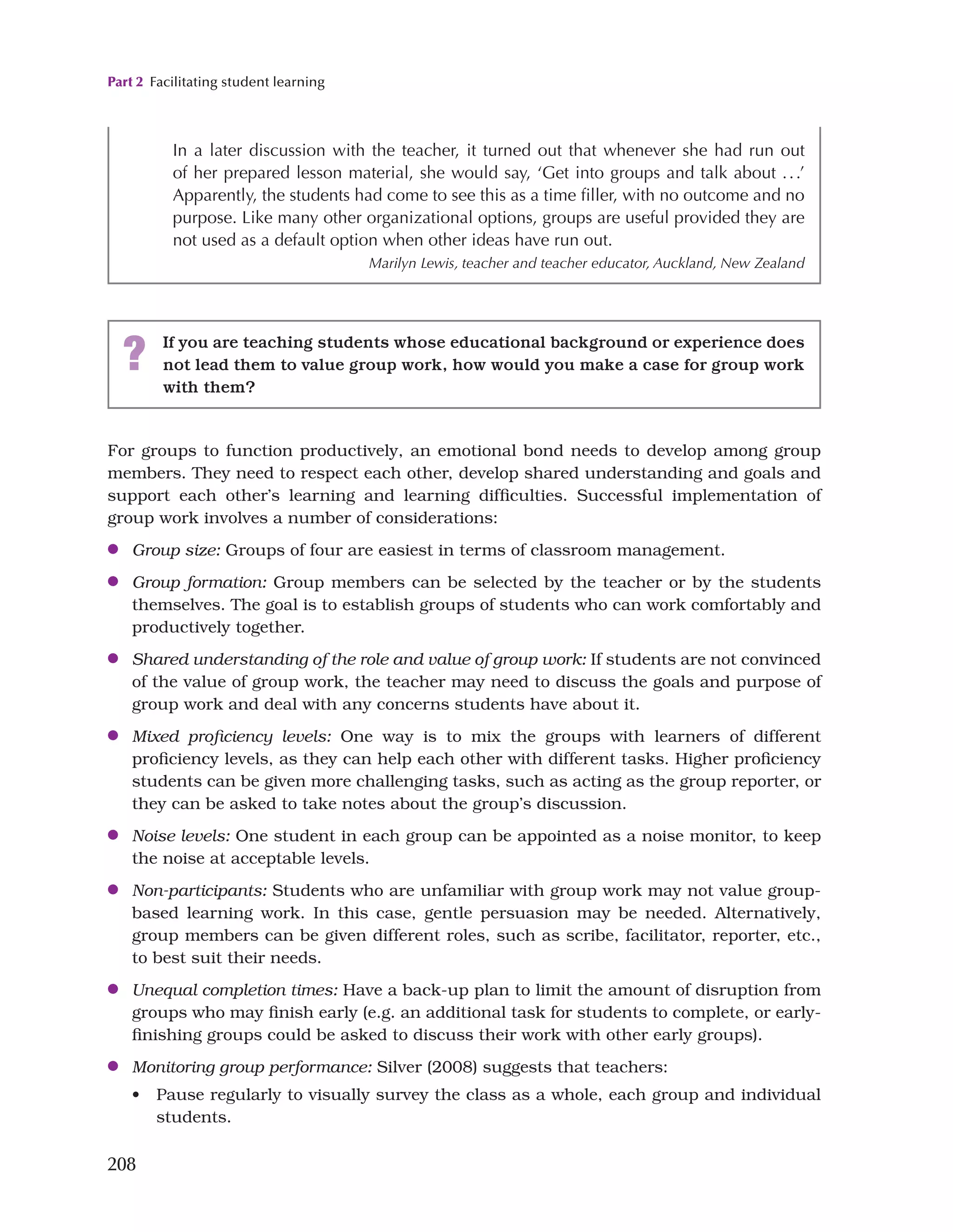 Part 2 Facilitating student learning
208
For groups to function productively, an emotional bond needs to develop among group
members. They need to respect each other, develop shared understanding and goals and
support each other’s learning and learning difficulties. Successful implementation of
group work involves a number of considerations:
●
● Group size: Groups of four are easiest in terms of classroom management.
●
● Group formation: Group members can be selected by the teacher or by the students
themselves. The goal is to establish groups of students who can work comfortably and
productively together.
●
● Shared understanding of the role and value of group work: If students are not convinced
of the value of group work, the teacher may need to discuss the goals and purpose of
group work and deal with any concerns students have about it.
●
● Mixed proficiency levels: One way is to mix the groups with learners of different
proficiency levels, as they can help each other with different tasks. Higher proficiency
students can be given more challenging tasks, such as acting as the group reporter, or
they can be asked to take notes about the group’s discussion.
●
● Noise levels: One student in each group can be appointed as a noise monitor, to keep
the noise at acceptable levels.
●
● Non-participants: Students who are unfamiliar with group work may not value group-
based learning work. In this case, gentle persuasion may be needed. Alternatively,
group members can be given different roles, such as scribe, facilitator, reporter, etc.,
to best suit their needs.
●
● Unequal completion times: Have a back-up plan to limit the amount of disruption from
groups who may finish early (e.g. an additional task for students to complete, or early-
finishing groups could be asked to discuss their work with other early groups).
●
● Monitoring group performance: Silver (2008) suggests that teachers:
• Pause regularly to visually survey the class as a whole, each group and individual
students.
In a later discussion with the teacher, it turned out that whenever she had run out
of her prepared lesson material, she would say, ‘Get into groups and talk about ...’
Apparently, the students had come to see this as a time filler, with no outcome and no
purpose. Like many other organizational options, groups are useful provided they are
not used as a default option when other ideas have run out.
Marilyn Lewis, teacher and teacher educator, Auckland, New Zealand
? If you are teaching students whose educational background or experience does
not lead them to value group work, how would you make a case for group work
with them?
 