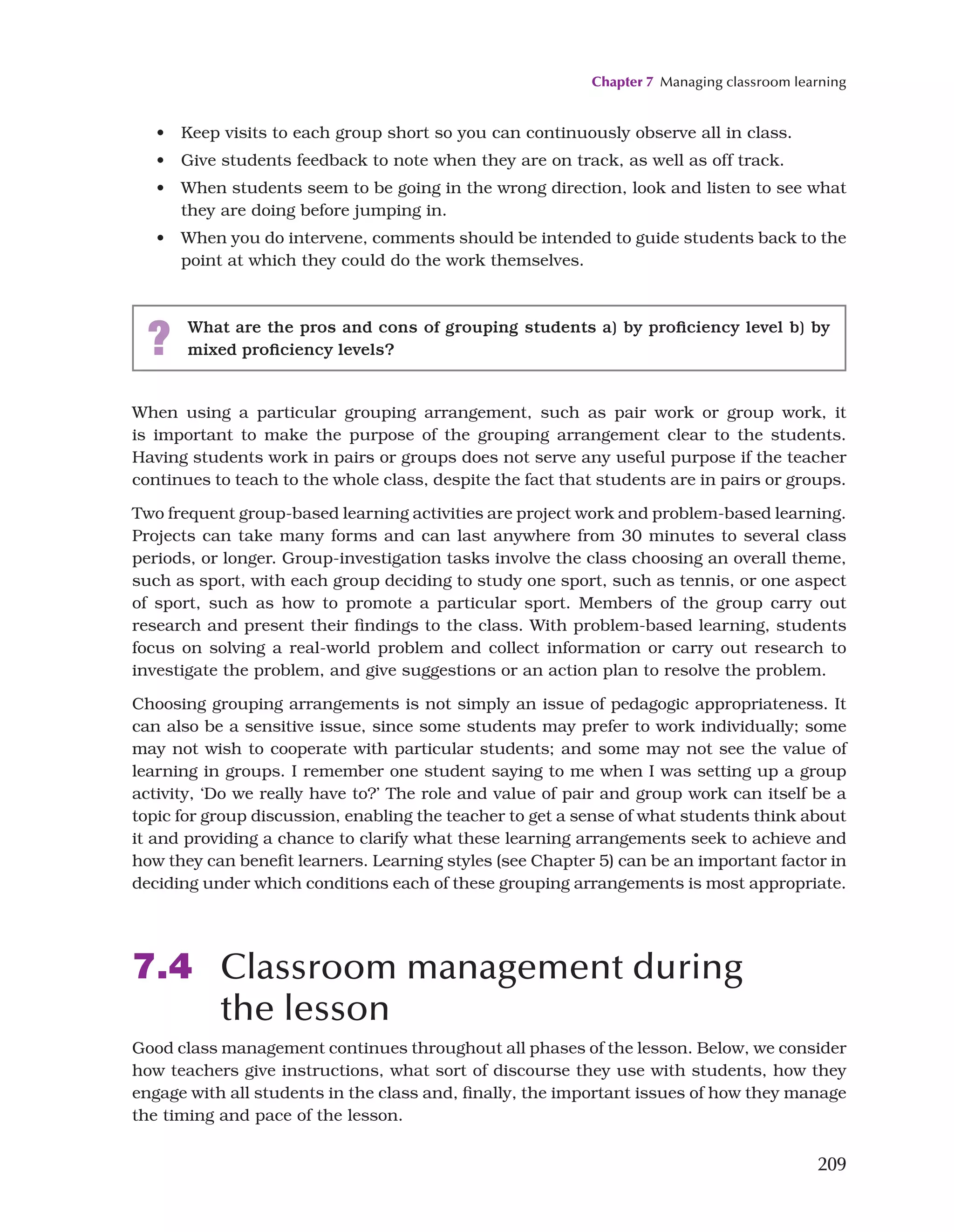 Chapter 7 Managing classroom learning
209
• Keep visits to each group short so you can continuously observe all in class.
• Give students feedback to note when they are on track, as well as off track.
• When students seem to be going in the wrong direction, look and listen to see what
they are doing before jumping in.
• When you do intervene, comments should be intended to guide students back to the
point at which they could do the work themselves.
? What are the pros and cons of grouping students a) by proficiency level b) by
mixed proficiency levels?
When using a particular grouping arrangement, such as pair work or group work, it
is important to make the purpose of the grouping arrangement clear to the students.
Having students work in pairs or groups does not serve any useful purpose if the teacher
continues to teach to the whole class, despite the fact that students are in pairs or groups.
Two frequent group-based learning activities are project work and problem-based learning.
Projects can take many forms and can last anywhere from 30 minutes to several class
periods, or longer. Group-investigation tasks involve the class choosing an overall theme,
such as sport, with each group deciding to study one sport, such as tennis, or one aspect
of sport, such as how to promote a particular sport. Members of the group carry out
research and present their findings to the class. With problem-based learning, students
focus on solving a real-world problem and collect information or carry out research to
investigate the problem, and give suggestions or an action plan to resolve the problem.
Choosing grouping arrangements is not simply an issue of pedagogic appropriateness. It
can also be a sensitive issue, since some students may prefer to work individually; some
may not wish to cooperate with particular students; and some may not see the value of
learning in groups. I remember one student saying to me when I was setting up a group
activity, ‘Do we really have to?’ The role and value of pair and group work can itself be a
topic for group discussion, enabling the teacher to get a sense of what students think about
it and providing a chance to clarify what these learning arrangements seek to achieve and
how they can benefit learners. Learning styles (see Chapter 5) can be an important factor in
deciding under which conditions each of these grouping arrangements is most appropriate.
7.4 Classroom management during
the lesson
Good class management continues throughout all phases of the lesson. Below, we consider
how teachers give instructions, what sort of discourse they use with students, how they
engage with all students in the class and, finally, the important issues of how they manage
the timing and pace of the lesson.
 