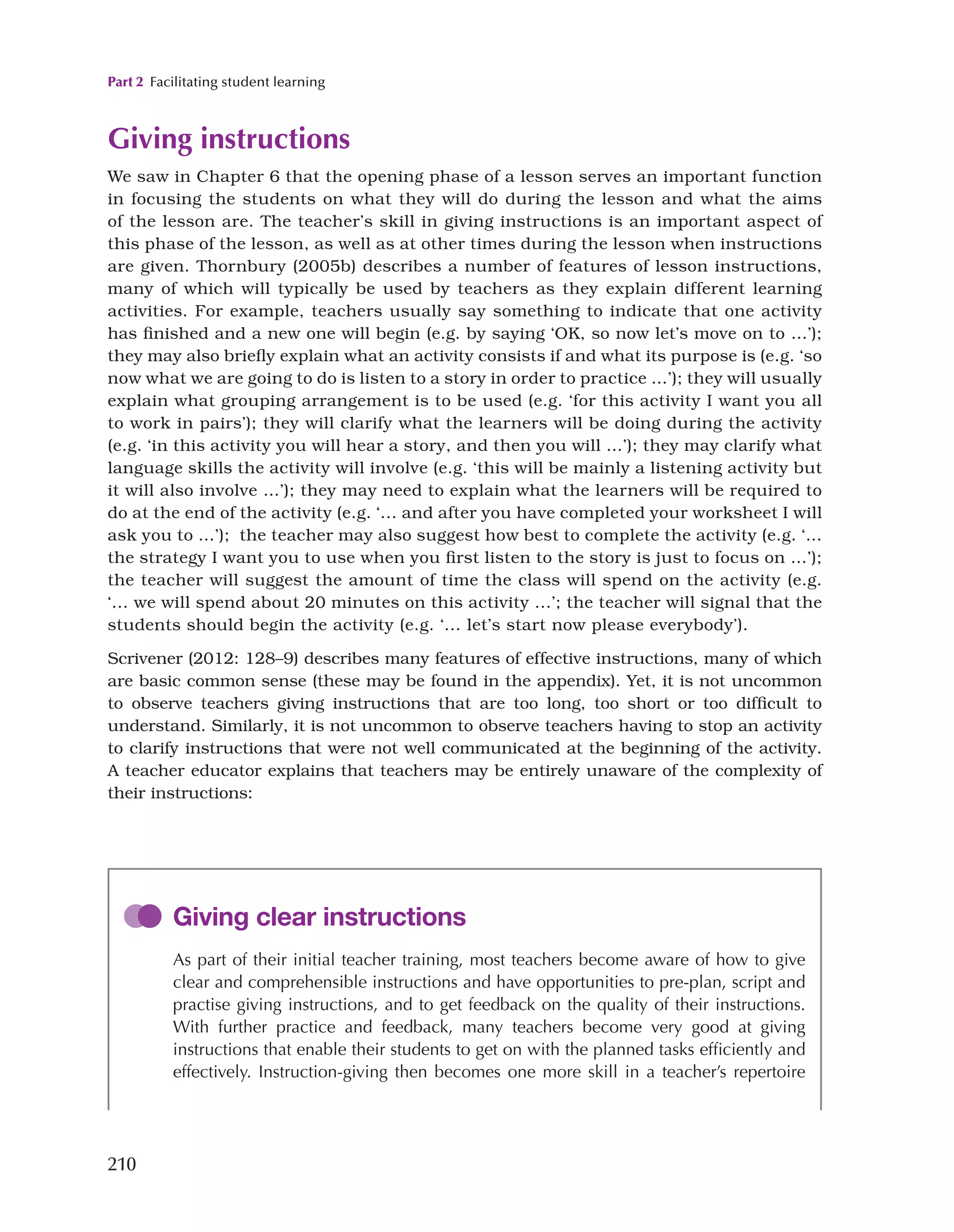 Part 2 Facilitating student learning
210
Giving instructions
We saw in Chapter 6 that the opening phase of a lesson serves an important function
in focusing the students on what they will do during the lesson and what the aims
of the lesson are. The teacher’s skill in giving instructions is an important aspect of
this phase of the lesson, as well as at other times during the lesson when instructions
are given. Thornbury (2005b) describes a number of features of lesson instructions,
many of which will typically be used by teachers as they explain different learning
activities. For example, teachers usually say something to indicate that one activity
has finished and a new one will begin (e.g. by saying ‘OK, so now let’s move on to …’);
they may also briefly explain what an activity consists if and what its purpose is (e.g. ‘so
now what we are going to do is listen to a story in order to practice …’); they will usually
explain what grouping arrangement is to be used (e.g. ‘for this activity I want you all
to work in pairs’); they will clarify what the learners will be doing during the activity
(e.g. ‘in this activity you will hear a story, and then you will …’); they may clarify what
language skills the activity will involve (e.g. ‘this will be mainly a listening activity but
it will also involve …’); they may need to explain what the learners will be required to
do at the end of the activity (e.g. ‘... and after you have completed your worksheet I will
ask you to …’); the teacher may also suggest how best to complete the activity (e.g. ‘…
the strategy I want you to use when you first listen to the story is just to focus on …’);
the teacher will suggest the amount of time the class will spend on the activity (e.g.
‘... we will spend about 20 minutes on this activity ...’; the teacher will signal that the
students should begin the activity (e.g. ‘... let’s start now please everybody’).
Scrivener (2012: 128–9) describes many features of effective instructions, many of which
are basic common sense (these may be found in the appendix). Yet, it is not uncommon
to observe teachers giving instructions that are too long, too short or too difficult to
understand. Similarly, it is not uncommon to observe teachers having to stop an activity
to clarify instructions that were not well communicated at the beginning of the activity.
A teacher educator explains that teachers may be entirely unaware of the complexity of
their instructions:
Giving clear instructions
As part of their initial teacher training, most teachers become aware of how to give
clear and comprehensible instructions and have opportunities to pre-plan, script and
practise giving instructions, and to get feedback on the quality of their instructions.
With further practice and feedback, many teachers become very good at giving
instructions that enable their students to get on with the planned tasks efficiently and
effectively. Instruction-giving then becomes one more skill in a teacher’s repertoire
 