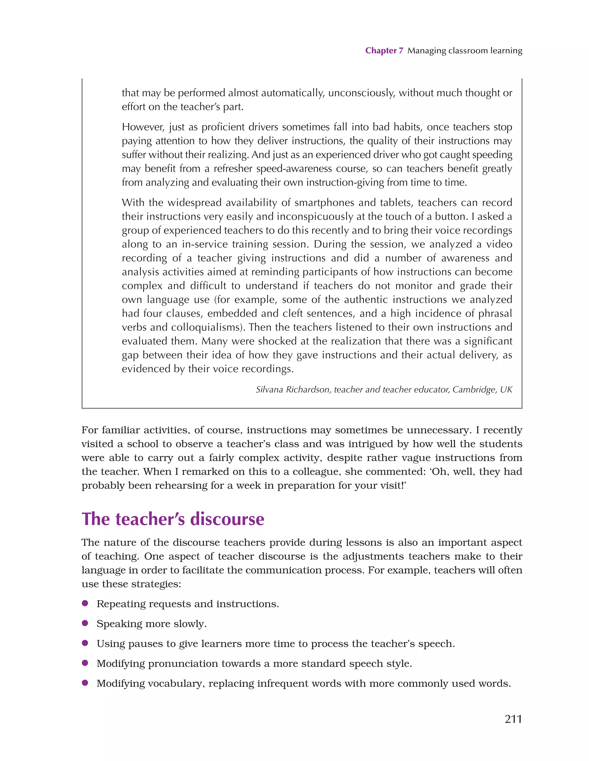Chapter 7 Managing classroom learning
211
For familiar activities, of course, instructions may sometimes be unnecessary. I recently
visited a school to observe a teacher’s class and was intrigued by how well the students
were able to carry out a fairly complex activity, despite rather vague instructions from
the teacher. When I remarked on this to a colleague, she commented: ‘Oh, well, they had
probably been rehearsing for a week in preparation for your visit!’
The teacher’s discourse
The nature of the discourse teachers provide during lessons is also an important aspect
of teaching. One aspect of teacher discourse is the adjustments teachers make to their
language in order to facilitate the communication process. For example, teachers will often
use these strategies:
●
● Repeating requests and instructions.
●
● Speaking more slowly.
●
● Using pauses to give learners more time to process the teacher’s speech.
●
● Modifying pronunciation towards a more standard speech style.
●
● Modifying vocabulary, replacing infrequent words with more commonly used words.
that may be performed almost automatically, unconsciously, without much thought or
effort on the teacher’s part.
However, just as proficient drivers sometimes fall into bad habits, once teachers stop
paying attention to how they deliver instructions, the quality of their instructions may
suffer without their realizing. And just as an experienced driver who got caught speeding
may benefit from a refresher speed-awareness course, so can teachers benefit greatly
from analyzing and evaluating their own instruction-giving from time to time.
With the widespread availability of smartphones and tablets, teachers can record
their instructions very easily and inconspicuously at the touch of a button. I asked a
group of experienced teachers to do this recently and to bring their voice recordings
along to an in-service training session. During the session, we analyzed a video
recording of a teacher giving instructions and did a number of awareness and
analysis activities aimed at reminding participants of how instructions can become
complex and difficult to understand if teachers do not monitor and grade their
own language use (for example, some of the authentic instructions we analyzed
had four clauses, embedded and cleft sentences, and a high incidence of phrasal
verbs and colloquialisms). Then the teachers listened to their own instructions and
evaluated them. Many were shocked at the realization that there was a significant
gap between their idea of how they gave instructions and their actual delivery, as
evidenced by their voice recordings.
Silvana Richardson, teacher and teacher educator, Cambridge, UK
 