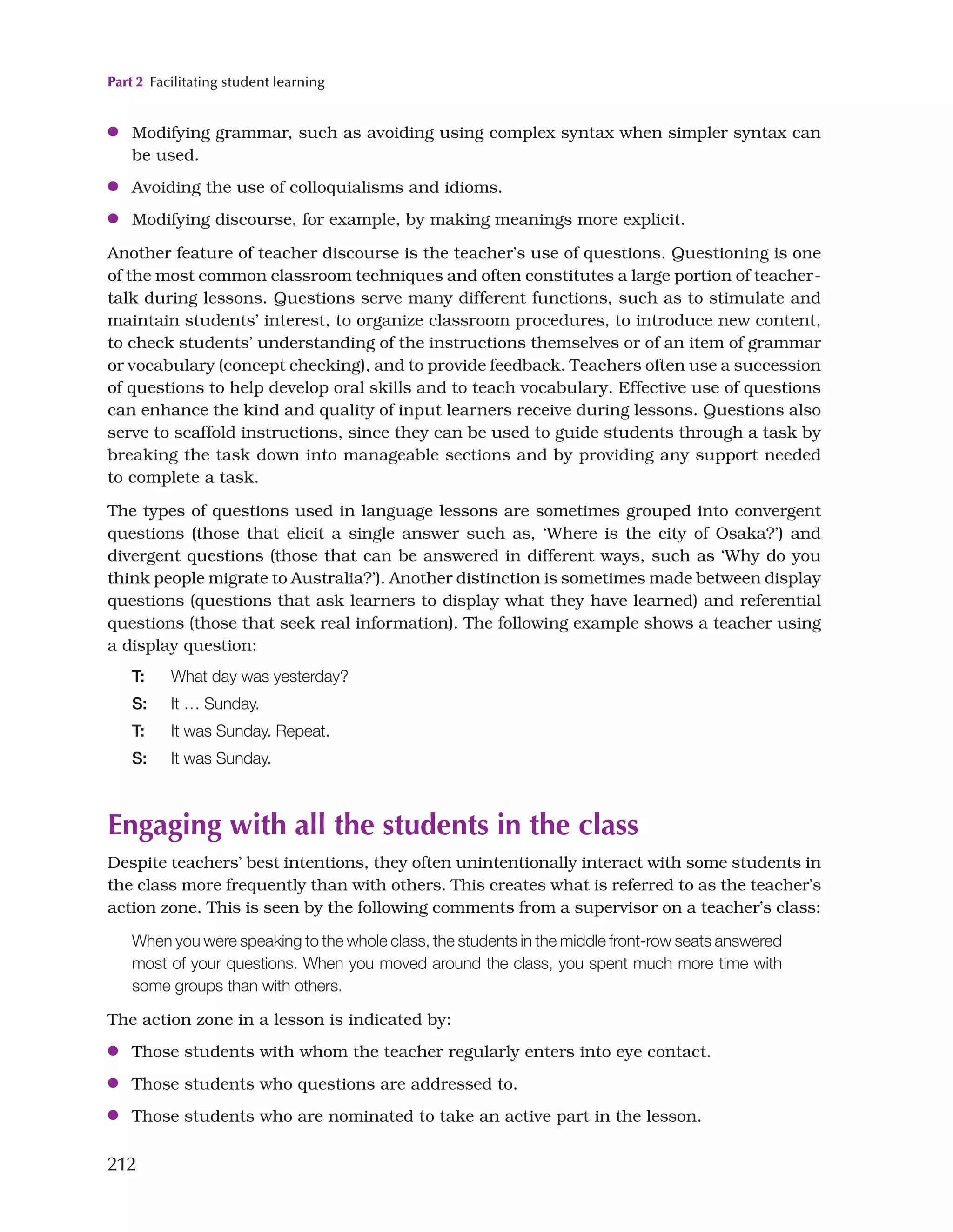 Part 2 Facilitating student learning
212
●
● Modifying grammar, such as avoiding using complex syntax when simpler syntax can
be used.
●
● Avoiding the use of colloquialisms and idioms.
●
● Modifying discourse, for example, by making meanings more explicit.
Another feature of teacher discourse is the teacher’s use of questions. Questioning is one
of the most common classroom techniques and often constitutes a large portion of teacher-
talk during lessons. Questions serve many different functions, such as to stimulate and
maintain students’ interest, to organize classroom procedures, to introduce new content,
to check students’ understanding of the instructions themselves or of an item of grammar
or vocabulary (concept checking), and to provide feedback. Teachers often use a succession
of questions to help develop oral skills and to teach vocabulary. Effective use of questions
can enhance the kind and quality of input learners receive during lessons. Questions also
serve to scaffold instructions, since they can be used to guide students through a task by
breaking the task down into manageable sections and by providing any support needed
to complete a task.
The types of questions used in language lessons are sometimes grouped into convergent
questions (those that elicit a single answer such as, ‘Where is the city of Osaka?’) and
divergent questions (those that can be answered in different ways, such as ‘Why do you
think people migrate to Australia?’). Another distinction is sometimes made between display
questions (questions that ask learners to display what they have learned) and referential
questions (those that seek real information). The following example shows a teacher using
a display question:
T: What day was yesterday?
S: It … Sunday.
T: It was Sunday. Repeat.
S: It was Sunday.
Engaging with all the students in the class
Despite teachers’ best intentions, they often unintentionally interact with some students in
the class more frequently than with others. This creates what is referred to as the teacher’s
action zone. This is seen by the following comments from a supervisor on a teacher’s class:
When you were speaking to the whole class, the students in the middle front-row seats answered
most of your questions. When you moved around the class, you spent much more time with
some groups than with others.
The action zone in a lesson is indicated by:
●
● Those students with whom the teacher regularly enters into eye contact.
●
● Those students who questions are addressed to.
●
● Those students who are nominated to take an active part in the lesson.
 