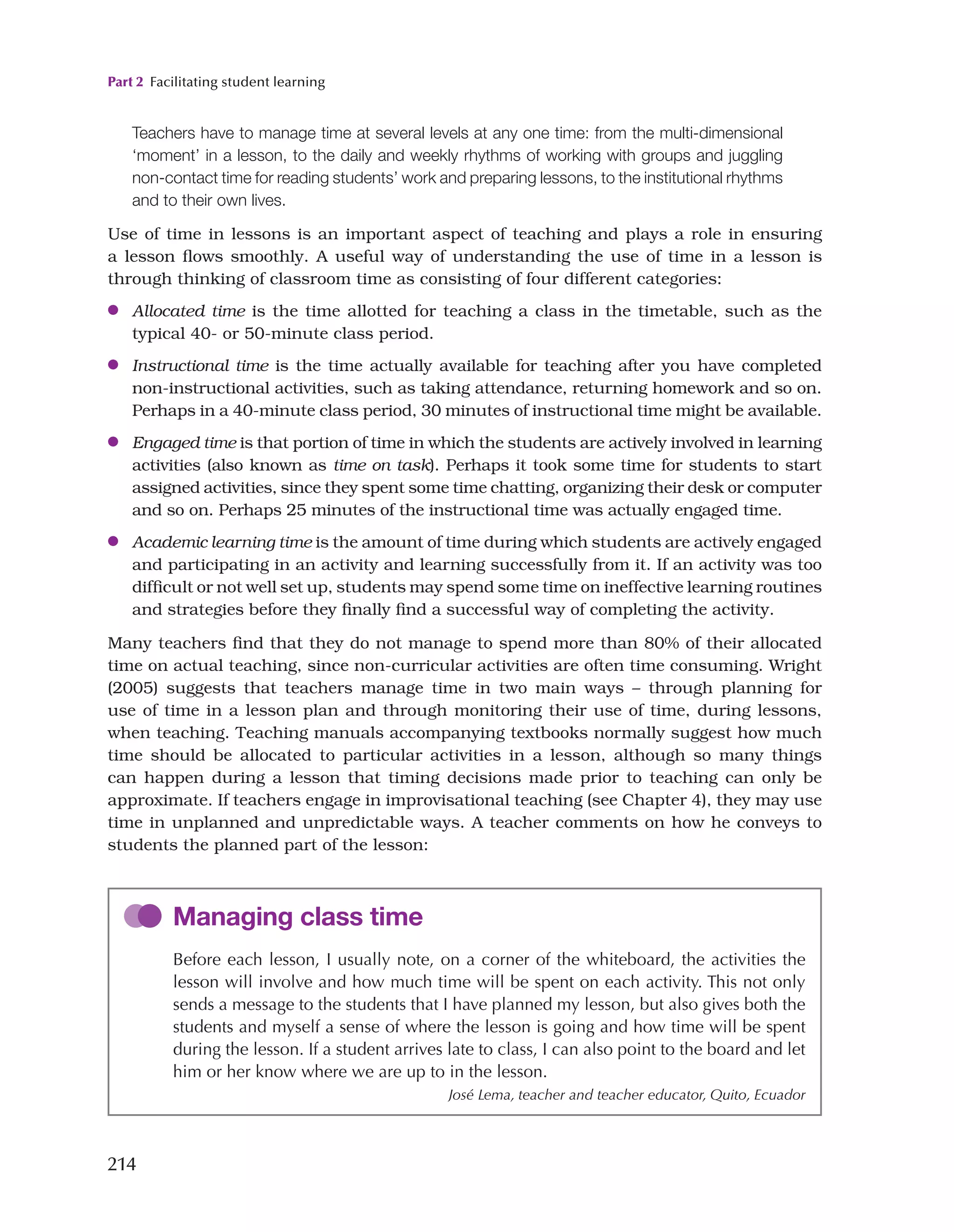 Part 2 Facilitating student learning
214
Teachers have to manage time at several levels at any one time: from the multi-dimensional
‘moment’ in a lesson, to the daily and weekly rhythms of working with groups and juggling
non-contact time for reading students’ work and preparing lessons, to the institutional rhythms
and to their own lives.
Use of time in lessons is an important aspect of teaching and plays a role in ensuring
a lesson flows smoothly. A useful way of understanding the use of time in a lesson is
through thinking of classroom time as consisting of four different categories:
●
● Allocated time is the time allotted for teaching a class in the timetable, such as the
typical 40- or 50-minute class period.
●
● Instructional time is the time actually available for teaching after you have completed
non-instructional activities, such as taking attendance, returning homework and so on.
Perhaps in a 40-minute class period, 30 minutes of instructional time might be available.
●
● Engaged time is that portion of time in which the students are actively involved in learning
activities (also known as time on task). Perhaps it took some time for students to start
assigned activities, since they spent some time chatting, organizing their desk or computer
and so on. Perhaps 25 minutes of the instructional time was actually engaged time.
●
● Academic learning time is the amount of time during which students are actively engaged
and participating in an activity and learning successfully from it. If an activity was too
difficult or not well set up, students may spend some time on ineffective learning routines
and strategies before they finally find a successful way of completing the activity.
Many teachers find that they do not manage to spend more than 80% of their allocated
time on actual teaching, since non-curricular activities are often time consuming. Wright
(2005) suggests that teachers manage time in two main ways – through planning for
use of time in a lesson plan and through monitoring their use of time, during lessons,
when teaching. Teaching manuals accompanying textbooks normally suggest how much
time should be allocated to particular activities in a lesson, although so many things
can happen during a lesson that timing decisions made prior to teaching can only be
approximate. If teachers engage in improvisational teaching (see Chapter 4), they may use
time in unplanned and unpredictable ways. A teacher comments on how he conveys to
students the planned part of the lesson:
Managing class time
Before each lesson, I usually note, on a corner of the whiteboard, the activities the
lesson will involve and how much time will be spent on each activity. This not only
sends a message to the students that I have planned my lesson, but also gives both the
students and myself a sense of where the lesson is going and how time will be spent
during the lesson. If a student arrives late to class, I can also point to the board and let
him or her know where we are up to in the lesson.
José Lema, teacher and teacher educator, Quito, Ecuador
 