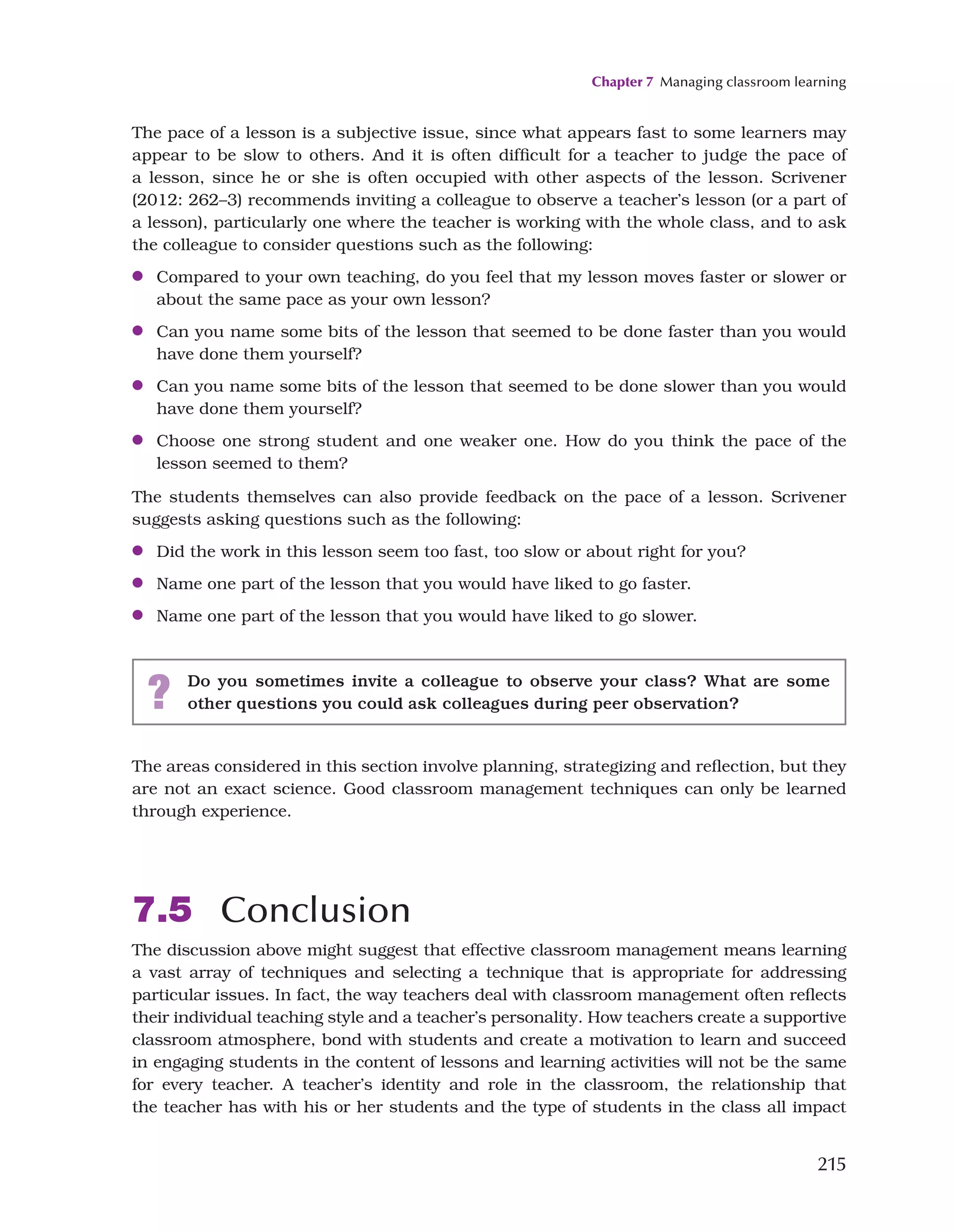 Chapter 7 Managing classroom learning
215
The pace of a lesson is a subjective issue, since what appears fast to some learners may
appear to be slow to others. And it is often difficult for a teacher to judge the pace of
a lesson, since he or she is often occupied with other aspects of the lesson. Scrivener
(2012: 262–3) recommends inviting a colleague to observe a teacher’s lesson (or a part of
a lesson), particularly one where the teacher is working with the whole class, and to ask
the colleague to consider questions such as the following:
●
● Compared to your own teaching, do you feel that my lesson moves faster or slower or
about the same pace as your own lesson?
●
● Can you name some bits of the lesson that seemed to be done faster than you would
have done them yourself?
●
● Can you name some bits of the lesson that seemed to be done slower than you would
have done them yourself?
●
● Choose one strong student and one weaker one. How do you think the pace of the
lesson seemed to them?
The students themselves can also provide feedback on the pace of a lesson. Scrivener
suggests asking questions such as the following:
●
● Did the work in this lesson seem too fast, too slow or about right for you?
●
● Name one part of the lesson that you would have liked to go faster.
●
● Name one part of the lesson that you would have liked to go slower.
? Do you sometimes invite a colleague to observe your class? What are some
other questions you could ask colleagues during peer observation?
The areas considered in this section involve planning, strategizing and reflection, but they
are not an exact science. Good classroom management techniques can only be learned
through experience.
7.5 Conclusion
The discussion above might suggest that effective classroom management means learning
a vast array of techniques and selecting a technique that is appropriate for addressing
particular issues. In fact, the way teachers deal with classroom management often reflects
their individual teaching style and a teacher’s personality. How teachers create a supportive
classroom atmosphere, bond with students and create a motivation to learn and succeed
in engaging students in the content of lessons and learning activities will not be the same
for every teacher. A teacher’s identity and role in the classroom, the relationship that
the teacher has with his or her students and the type of students in the class all impact
 