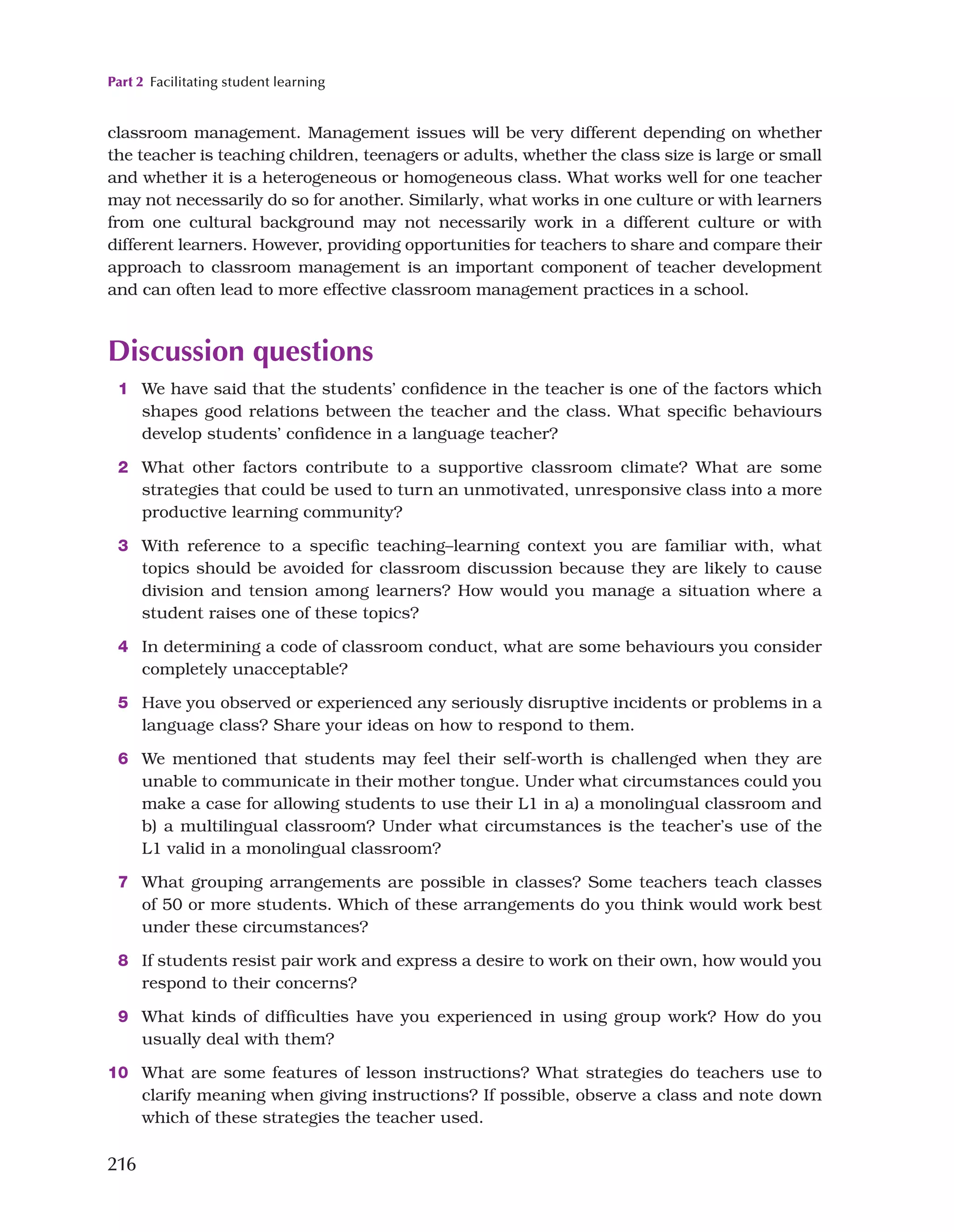 Part 2 Facilitating student learning
216
classroom management. Management issues will be very different depending on whether
the teacher is teaching children, teenagers or adults, whether the class size is large or small
and whether it is a heterogeneous or homogeneous class. What works well for one teacher
may not necessarily do so for another. Similarly, what works in one culture or with learners
from one cultural background may not necessarily work in a different culture or with
different learners. However, providing opportunities for teachers to share and compare their
approach to classroom management is an important component of teacher development
and can often lead to more effective classroom management practices in a school.
Discussion questions
1 We have said that the students’ confidence in the teacher is one of the factors which
shapes good relations between the teacher and the class. What specific behaviours
develop students’ confidence in a language teacher?
2 What other factors contribute to a supportive classroom climate? What are some
strategies that could be used to turn an unmotivated, unresponsive class into a more
productive learning community?
3 With reference to a specific teaching–learning context you are familiar with, what
topics should be avoided for classroom discussion because they are likely to cause
division and tension among learners? How would you manage a situation where a
student raises one of these topics?
4 In determining a code of classroom conduct, what are some behaviours you consider
completely unacceptable?
5 Have you observed or experienced any seriously disruptive incidents or problems in a
language class? Share your ideas on how to respond to them.
6 We mentioned that students may feel their self-worth is challenged when they are
unable to communicate in their mother tongue. Under what circumstances could you
make a case for allowing students to use their L1 in a) a monolingual classroom and
b) a multilingual classroom? Under what circumstances is the teacher’s use of the
L1 valid in a monolingual classroom?
7 What grouping arrangements are possible in classes? Some teachers teach classes
of 50 or more students. Which of these arrangements do you think would work best
under these circumstances?
8 If students resist pair work and express a desire to work on their own, how would you
respond to their concerns?
9 What kinds of difficulties have you experienced in using group work? How do you
usually deal with them?
10 What are some features of lesson instructions? What strategies do teachers use to
clarify meaning when giving instructions? If possible, observe a class and note down
which of these strategies the teacher used.
 