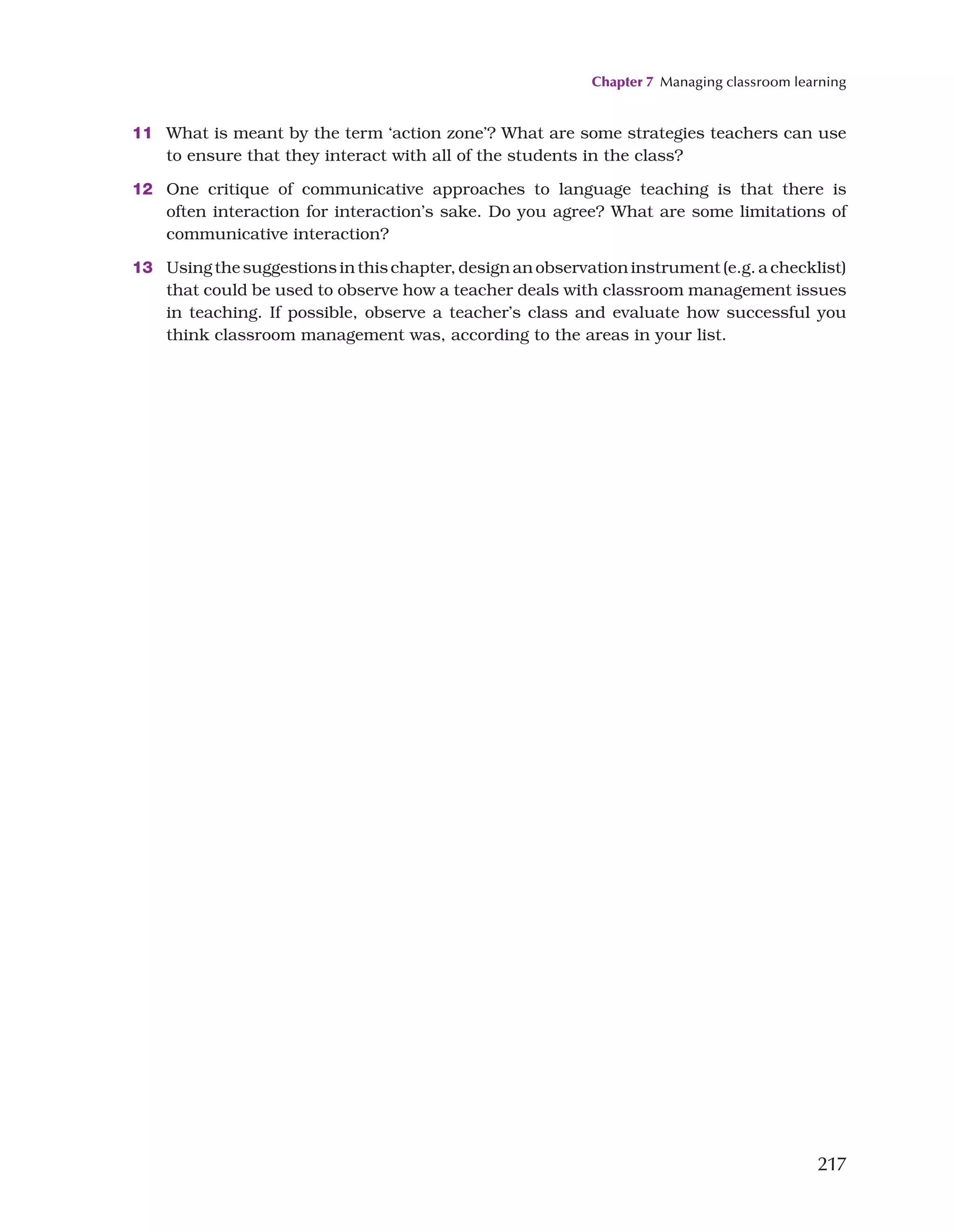 Chapter 7 Managing classroom learning
217
11 What is meant by the term ‘action zone’? What are some strategies teachers can use
to ensure that they interact with all of the students in the class?
12 One critique of communicative approaches to language teaching is that there is
often interaction for interaction’s sake. Do you agree? What are some limitations of
communicative interaction?
13 Using the suggestions in this chapter, design an observation instrument (e.g. a checklist)
that could be used to observe how a teacher deals with classroom management issues
in teaching. If possible, observe a teacher’s class and evaluate how successful you
think classroom management was, according to the areas in your list.
 