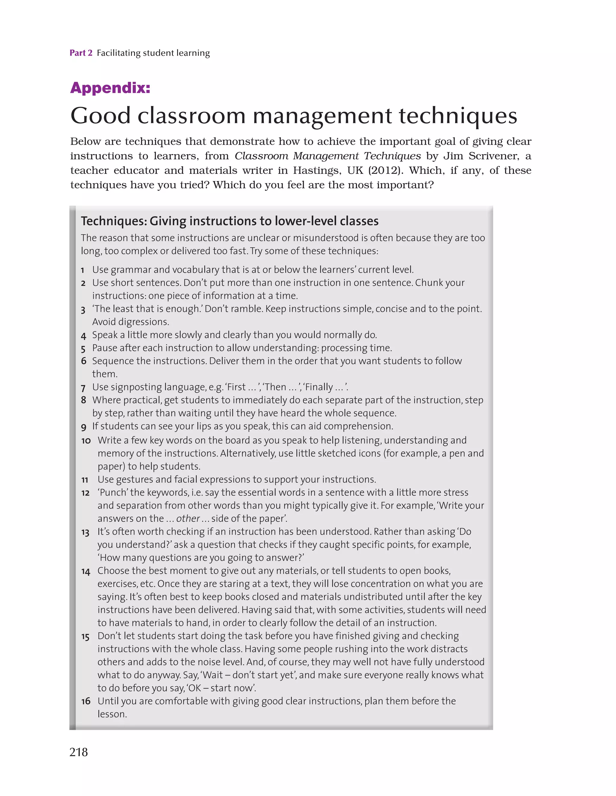 Part 2 Facilitating student learning
218
Appendix:

Good classroom management techniques
Below are techniques that demonstrate how to achieve the important goal of giving clear
instructions to learners, from Classroom Management Techniques by Jim Scrivener, a
teacher educator and materials writer in Hastings, UK (2012). Which, if any, of these
techniques have you tried? Which do you feel are the most important?
128
To give clear, effective instructions.
Introduction
Even though they may sometimes only last as little as five or ten seconds, the times when
you give instructions are critical moments in any lesson. Get them wrong, and they will
cause problems that ripple through the following activity and on into the rest of the
lesson. In many classes that I’ve observed, a whole activity has failed because of student
misunderstanding about what it is they were expected to do. Sadly, it’s very often the
learners who get blamed for doing things wrongly, when the real problem was actually
the original instruction.
This unit looks at the instructions themselves. Remember that for an instruction to be
heard and understood, you will first need to make sure that students are listening to you
and paying attention. (See Chapter 4 Unit 2.)
Techniques: Giving instructions to lower-level classes
The reason that some instructions are unclear or misunderstood is often because they are too
long, too complex or delivered too fast.Try some of these techniques:
1 Use grammar and vocabulary that is at or below the learners’current level.
2 Use short sentences. Don’t put more than one instruction in one sentence. Chunk your
instructions: one piece of information at a time.
3 ‘The least that is enough.’Don’t ramble. Keep instructions simple, concise and to the point.
Avoid digressions.
4 Speak a little more slowly and clearly than you would normally do.
5 Pause after each instruction to allow understanding: processing time.
6 Sequence the instructions. Deliver them in the order that you want students to follow
them.
7 Use signposting language, e.g.‘First ... ’,‘Then ... ’,‘Finally ... ’.
8 Where practical, get students to immediately do each separate part of the instruction, step
by step, rather than waiting until they have heard the whole sequence.
9 If students can see your lips as you speak, this can aid comprehension.
4.3 Giving instructions
10 Write a few key words on the board as you speak to help listening, understanding and
memory of the instructions. Alternatively, use little sketched icons (for example, a pen and
paper) to help students.
11 Use gestures and facial expressions to support your instructions.
12 ‘Punch’ the keywords, i.e. say the essential words in a sentence with a little more stress
and separation from other words than you might typically give it. For example,‘Write your
answers on the ... other ... side of the paper’.
13 It’s often worth checking if an instruction has been understood. Rather than asking‘Do
you understand?’ask a question that checks if they caught specific points, for example,
‘How many questions are you going to answer?’
14 Choose the best moment to give out any materials, or tell students to open books,
exercises, etc. Once they are staring at a text, they will lose concentration on what you are
saying. It’s often best to keep books closed and materials undistributed until after the key
instructions have been delivered. Having said that, with some activities, students will need
to have materials to hand, in order to clearly follow the detail of an instruction.
15 Don’t let students start doing the task before you have finished giving and checking
instructions with the whole class. Having some people rushing into the work distracts
others and adds to the noise level. And, of course, they may well not have fully understood
what to do anyway. Say,‘Wait – don’t start yet’, and make sure everyone really knows what
to do before you say,‘OK – start now’.
16 Until you are comfortable with giving good clear instructions, plan them before the
lesson.
Technique: Recognising elements of an instruction
Scott Thornbury categorises a number of possible features of an instruction in his A-Z of
 