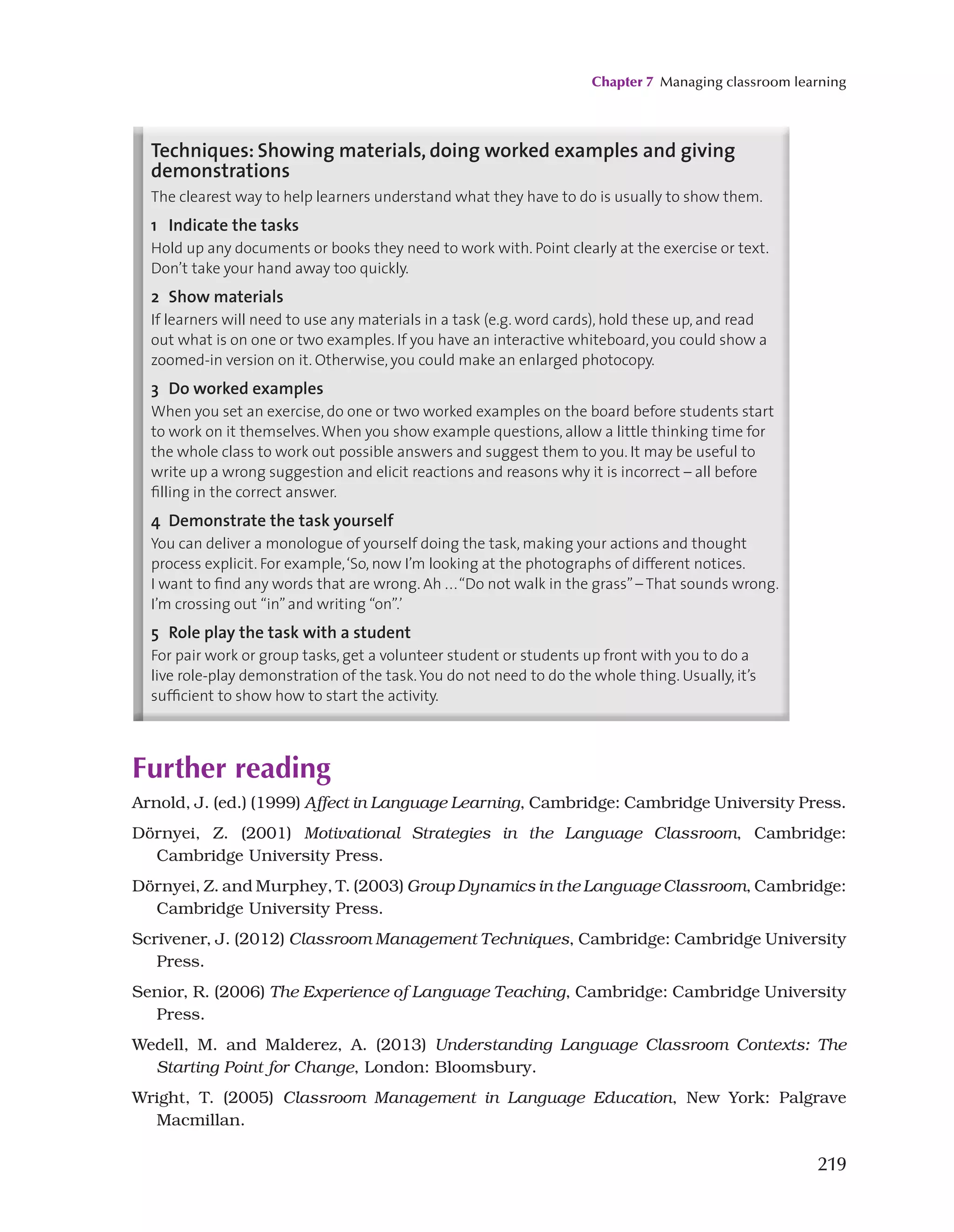 Chapter 7 Managing classroom learning
219
130
the board (though it sometimes helps), but it’s often a good idea to write up the key details in
shorthand, e.g:
• Qs 1 to 8 ONLY
• Write whole sentences.
Techniques: Showing materials, doing worked examples and giving
demonstrations
The clearest way to help learners understand what they have to do is usually to show them.
1 Indicate the tasks
Hold up any documents or books they need to work with. Point clearly at the exercise or text.
Don’t take your hand away too quickly.
2 Show materials
If learners will need to use any materials in a task (e.g. word cards), hold these up, and read
out what is on one or two examples. If you have an interactive whiteboard, you could show a
zoomed-in version on it. Otherwise, you could make an enlarged photocopy.
3 Do worked examples
When you set an exercise, do one or two worked examples on the board before students start
to work on it themselves.When you show example questions, allow a little thinking time for
the whole class to work out possible answers and suggest them to you. It may be useful to
write up a wrong suggestion and elicit reactions and reasons why it is incorrect – all before
filling in the correct answer.
4 Demonstrate the task yourself
You can deliver a monologue of yourself doing the task, making your actions and thought
process explicit. For example,‘So, now I’m looking at the photographs of different notices.
I want to find any words that are wrong. Ah ...“Do not walk in the grass”– That sounds wrong.
I’m crossing out “in”and writing “on”.’
5 Role play the task with a student
For pair work or group tasks, get a volunteer student or students up front with you to do a
live role-play demonstration of the task.You do not need to do the whole thing. Usually, it’s
sufficient to show how to start the activity.
Further reading
Arnold, J. (ed.) (1999) Affect in Language Learning, Cambridge: Cambridge University Press.
Dörnyei, Z. (2001) Motivational Strategies in the Language Classroom, Cambridge:
Cambridge University Press.
Dörnyei, Z. and Murphey, T. (2003) Group Dynamics in the Language Classroom, Cambridge:
Cambridge University Press.
Scrivener, J. (2012) Classroom Management Techniques, Cambridge: Cambridge University
Press.
Senior, R. (2006) The Experience of Language Teaching, Cambridge: Cambridge University
Press.
Wedell, M. and Malderez, A. (2013) Understanding Language Classroom Contexts: The
Starting Point for Change, London: Bloomsbury.
Wright, T. (2005) Classroom Management in Language Education, New York: Palgrave
Macmillan.
 