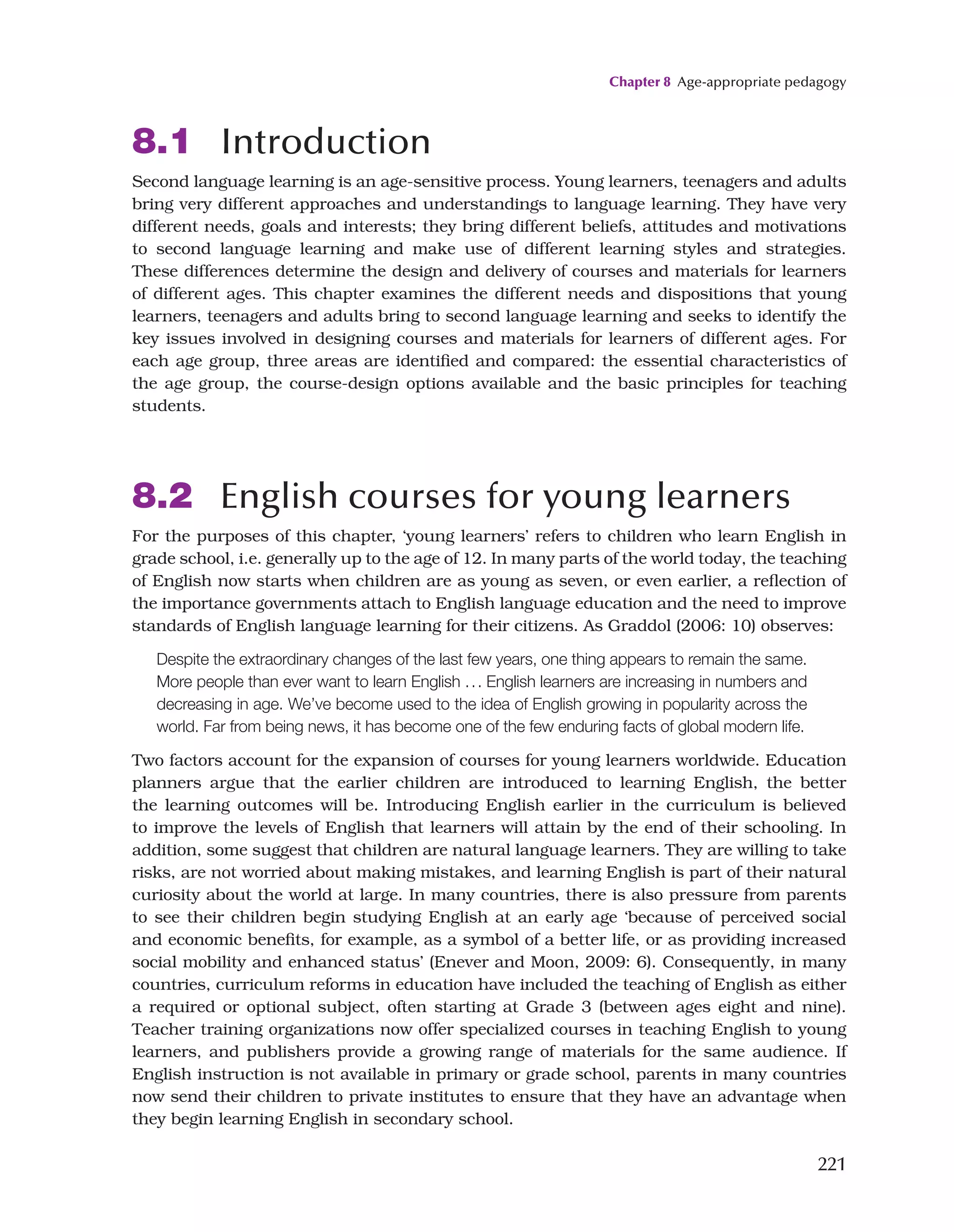 Chapter 8 Age-appropriate pedagogy
221
8.1 Introduction
Second language learning is an age-sensitive process. Young learners, teenagers and adults
bring very different approaches and understandings to language learning. They have very
different needs, goals and interests; they bring different beliefs, attitudes and motivations
to second language learning and make use of different learning styles and strategies.
These differences determine the design and delivery of courses and materials for learners
of different ages. This chapter examines the different needs and dispositions that young
learners, teenagers and adults bring to second language learning and seeks to identify the
key issues involved in designing courses and materials for learners of different ages. For
each age group, three areas are identified and compared: the essential characteristics of
the age group, the course-design options available and the basic principles for teaching
students.
8.2 English courses for young learners
For the purposes of this chapter, ‘young learners’ refers to children who learn English in
grade school, i.e. generally up to the age of 12. In many parts of the world today, the teaching
of English now starts when children are as young as seven, or even earlier, a reflection of
the importance governments attach to English language education and the need to improve
standards of English language learning for their citizens. As Graddol (2006: 10) observes:
Despite the extraordinary changes of the last few years, one thing appears to remain the same.
More people than ever want to learn English ... English learners are increasing in numbers and
decreasing in age. We’ve become used to the idea of English growing in popularity across the
world. Far from being news, it has become one of the few enduring facts of global modern life.
Two factors account for the expansion of courses for young learners worldwide. Education
planners argue that the earlier children are introduced to learning English, the better
the learning outcomes will be. Introducing English earlier in the curriculum is believed
to improve the levels of English that learners will attain by the end of their schooling. In
addition, some suggest that children are natural language learners. They are willing to take
risks, are not worried about making mistakes, and learning English is part of their natural
curiosity about the world at large. In many countries, there is also pressure from parents
to see their children begin studying English at an early age ‘because of perceived social
and economic benefits, for example, as a symbol of a better life, or as providing increased
social mobility and enhanced status’ (Enever and Moon, 2009: 6). Consequently, in many
countries, curriculum reforms in education have included the teaching of English as either
a required or optional subject, often starting at Grade 3 (between ages eight and nine).
Teacher training organizations now offer specialized courses in teaching English to young
learners, and publishers provide a growing range of materials for the same audience. If
English instruction is not available in primary or grade school, parents in many countries
now send their children to private institutes to ensure that they have an advantage when
they begin learning English in secondary school.
 