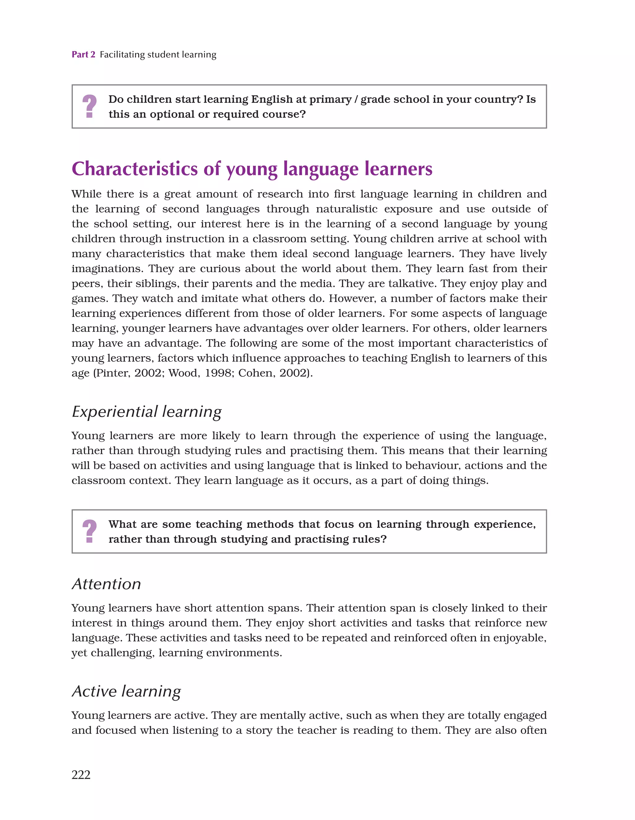 Part 2 Facilitating student learning
222
Characteristics of young language learners
While there is a great amount of research into first language learning in children and
the learning of second languages through naturalistic exposure and use outside of
the school setting, our interest here is in the learning of a second language by young
children through instruction in a classroom setting. Young children arrive at school with
many characteristics that make them ideal second language learners. They have lively
imaginations. They are curious about the world about them. They learn fast from their
peers, their siblings, their parents and the media. They are talkative. They enjoy play and
games. They watch and imitate what others do. However, a number of factors make their
learning experiences different from those of older learners. For some aspects of language
learning, younger learners have advantages over older learners. For others, older learners
may have an advantage. The following are some of the most important characteristics of
young learners, factors which influence approaches to teaching English to learners of this
age (Pinter, 2002; Wood, 1998; Cohen, 2002).
Experiential learning
Young learners are more likely to learn through the experience of using the language,
rather than through studying rules and practising them. This means that their learning
will be based on activities and using language that is linked to behaviour, actions and the
classroom context. They learn language as it occurs, as a part of doing things.
? Do children start learning English at primary / grade school in your country? Is
this an optional or required course?
? What are some teaching methods that focus on learning through experience,
rather than through studying and practising rules?
Attention
Young learners have short attention spans. Their attention span is closely linked to their
interest in things around them. They enjoy short activities and tasks that reinforce new
language. These activities and tasks need to be repeated and reinforced often in enjoyable,
yet challenging, learning environments.
Active learning
Young learners are active. They are mentally active, such as when they are totally engaged
and focused when listening to a story the teacher is reading to them. They are also often
 