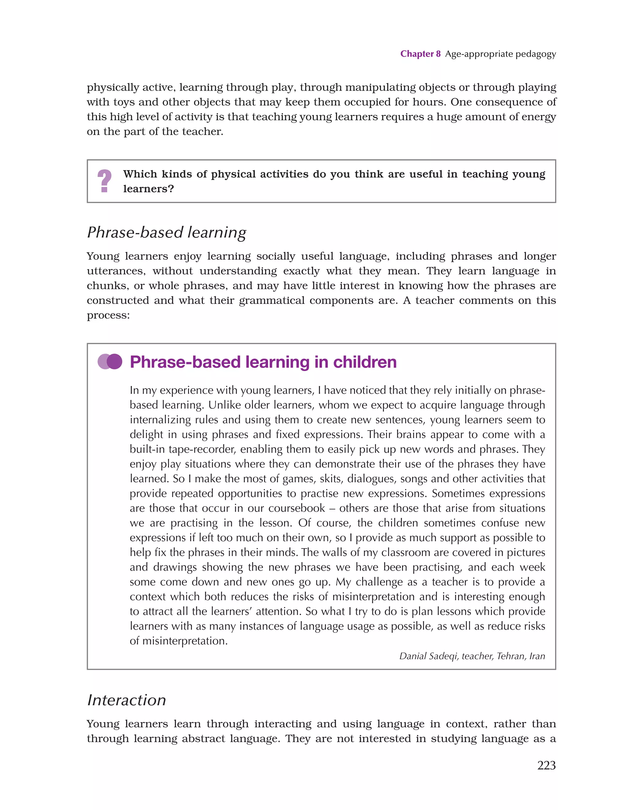 Chapter 8 Age-appropriate pedagogy
223
physically active, learning through play, through manipulating objects or through playing
with toys and other objects that may keep them occupied for hours. One consequence of
this high level of activity is that teaching young learners requires a huge amount of energy
on the part of the teacher.
? Which kinds of physical activities do you think are useful in teaching young
learners?
Phrase-based learning
Young learners enjoy learning socially useful language, including phrases and longer
utterances, without understanding exactly what they mean. They learn language in
chunks, or whole phrases, and may have little interest in knowing how the phrases are
constructed and what their grammatical components are. A teacher comments on this
process:
Phrase-based learning in children
In my experience with young learners, I have noticed that they rely initially on phrase-
based learning. Unlike older learners, whom we expect to acquire language through
internalizing rules and using them to create new sentences, young learners seem to
delight in using phrases and fixed expressions. Their brains appear to come with a
built-in tape-recorder, enabling them to easily pick up new words and phrases. They
enjoy play situations where they can demonstrate their use of the phrases they have
learned. So I make the most of games, skits, dialogues, songs and other activities that
provide repeated opportunities to practise new expressions. Sometimes expressions
are those that occur in our coursebook – others are those that arise from situations
we are practising in the lesson. Of course, the children sometimes confuse new
expressions if left too much on their own, so I provide as much support as possible to
help fix the phrases in their minds. The walls of my classroom are covered in pictures
and drawings showing the new phrases we have been practising, and each week
some come down and new ones go up. My challenge as a teacher is to provide a
context which both reduces the risks of misinterpretation and is interesting enough
to attract all the learners’ attention. So what I try to do is plan lessons which provide
learners with as many instances of language usage as possible, as well as reduce risks
of misinterpretation.
Danial Sadeqi, teacher, Tehran, Iran
Interaction
Young learners learn through interacting and using language in context, rather than
through learning abstract language. They are not interested in studying language as a
 