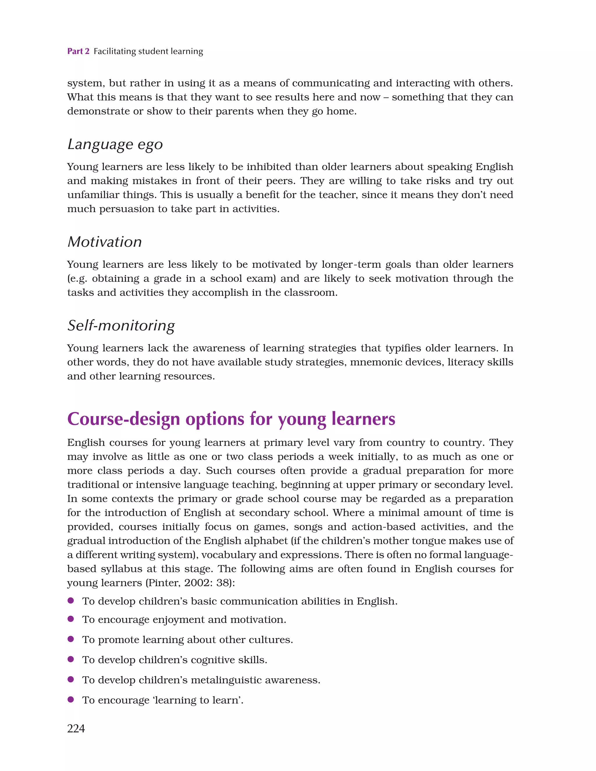 Part 2 Facilitating student learning
224
system, but rather in using it as a means of communicating and interacting with others.
What this means is that they want to see results here and now – something that they can
demonstrate or show to their parents when they go home.
Language ego
Young learners are less likely to be inhibited than older learners about speaking English
and making mistakes in front of their peers. They are willing to take risks and try out
unfamiliar things. This is usually a benefit for the teacher, since it means they don’t need
much persuasion to take part in activities.
Motivation
Young learners are less likely to be motivated by longer-term goals than older learners
(e.g. obtaining a grade in a school exam) and are likely to seek motivation through the
tasks and activities they accomplish in the classroom.
Self-monitoring
Young learners lack the awareness of learning strategies that typifies older learners. In
other words, they do not have available study strategies, mnemonic devices, literacy skills
and other learning resources.
Course-design options for young learners
English courses for young learners at primary level vary from country to country. They
may involve as little as one or two class periods a week initially, to as much as one or
more class periods a day. Such courses often provide a gradual preparation for more
traditional or intensive language teaching, beginning at upper primary or secondary level.
In some contexts the primary or grade school course may be regarded as a preparation
for the introduction of English at secondary school. Where a minimal amount of time is
provided, courses initially focus on games, songs and action-based activities, and the
gradual introduction of the English alphabet (if the children’s mother tongue makes use of
a different writing system), vocabulary and expressions. There is often no formal language-
based syllabus at this stage. The following aims are often found in English courses for
young learners (Pinter, 2002: 38):
●
● To develop children’s basic communication abilities in English.
●
● To encourage enjoyment and motivation.
●
● To promote learning about other cultures.
●
● To develop children’s cognitive skills.
●
● To develop children’s metalinguistic awareness.
●
● To encourage ‘learning to learn’.
 