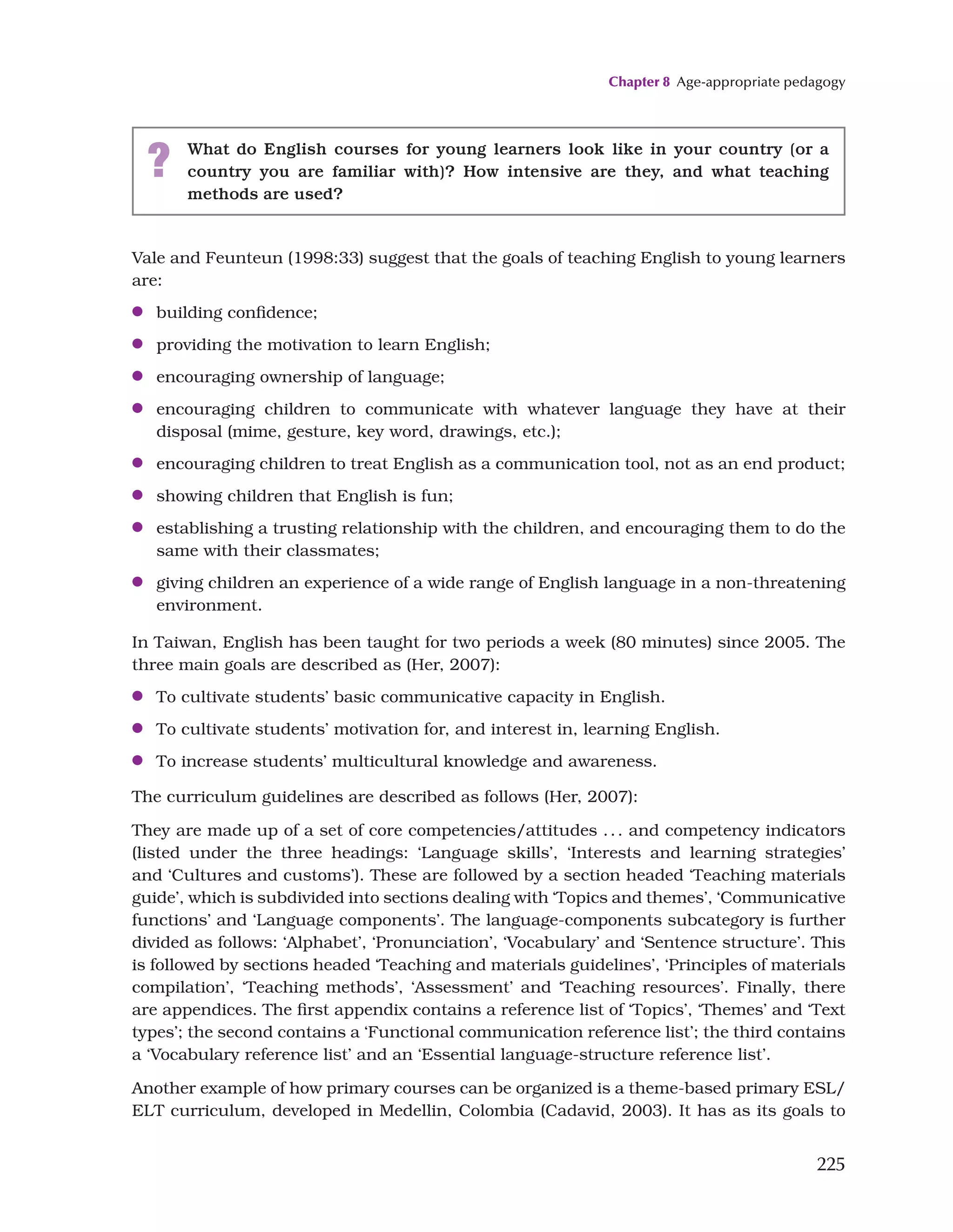 Chapter 8 Age-appropriate pedagogy
225
Vale and Feunteun (1998:33) suggest that the goals of teaching English to young learners
are:
●
● building confidence;
●
● providing the motivation to learn English;
●
● encouraging ownership of language;
●
● encouraging children to communicate with whatever language they have at their
disposal (mime, gesture, key word, drawings, etc.);
●
● encouraging children to treat English as a communication tool, not as an end product;
●
● showing children that English is fun;
●
● establishing a trusting relationship with the children, and encouraging them to do the
same with their classmates;
●
● giving children an experience of a wide range of English language in a non-threatening
environment.
In Taiwan, English has been taught for two periods a week (80 minutes) since 2005. The
three main goals are described as (Her, 2007):
●
● To cultivate students’ basic communicative capacity in English.
●
● To cultivate students’ motivation for, and interest in, learning English.
●
● To increase students’ multicultural knowledge and awareness.
The curriculum guidelines are described as follows (Her, 2007):
They are made up of a set of core competencies/attitudes ... and competency indicators
(listed under the three headings: ‘Language skills’, ‘Interests and learning strategies’
and ‘Cultures and customs’). These are followed by a section headed ‘Teaching materials
guide’, which is subdivided into sections dealing with ‘Topics and themes’, ‘Communicative
functions’ and ‘Language components’. The language-components subcategory is further
divided as follows: ‘Alphabet’, ‘Pronunciation’, ‘Vocabulary’ and ‘Sentence structure’. This
is followed by sections headed ‘Teaching and materials guidelines’, ‘Principles of materials
compilation’, ‘Teaching methods’, ‘Assessment’ and ‘Teaching resources’. Finally, there
are appendices. The first appendix contains a reference list of ‘Topics’, ‘Themes’ and ‘Text
types’; the second contains a ‘Functional communication reference list’; the third contains
a ‘Vocabulary reference list’ and an ‘Essential language-structure reference list’.
Another example of how primary courses can be organized is a theme-based primary ESL/
ELT curriculum, developed in Medellin, Colombia (Cadavid, 2003). It has as its goals to
? What do English courses for young learners look like in your country (or a
country you are familiar with)? How intensive are they, and what teaching
methods are used?
 