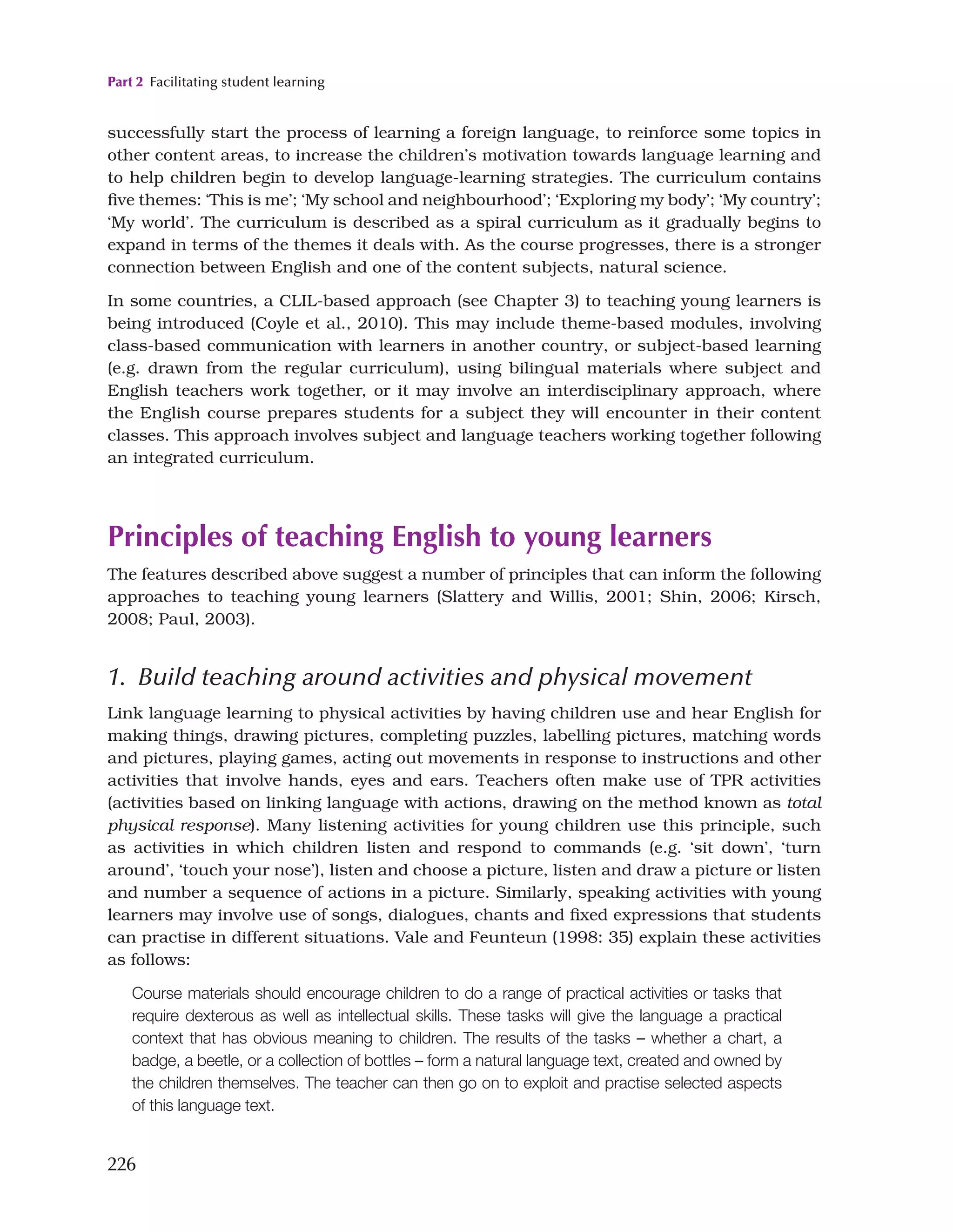 Part 2 Facilitating student learning
226
successfully start the process of learning a foreign language, to reinforce some topics in
other content areas, to increase the children’s motivation towards language learning and
to help children begin to develop language-learning strategies. The curriculum contains
five themes: ‘This is me’; ‘My school and neighbourhood’; ‘Exploring my body’; ‘My country’;
‘My world’. The curriculum is described as a spiral curriculum as it gradually begins to
expand in terms of the themes it deals with. As the course progresses, there is a stronger
connection between English and one of the content subjects, natural science.
In some countries, a CLIL-based approach (see Chapter 3) to teaching young learners is
being introduced (Coyle et al., 2010). This may include theme-based modules, involving
class-based communication with learners in another country, or subject-based learning
(e.g. drawn from the regular curriculum), using bilingual materials where subject and
English teachers work together, or it may involve an interdisciplinary approach, where
the English course prepares students for a subject they will encounter in their content
classes. This approach involves subject and language teachers working together following
an integrated curriculum.
Principles of teaching English to young learners
The features described above suggest a number of principles that can inform the following
approaches to teaching young learners (Slattery and Willis, 2001; Shin, 2006; Kirsch,
2008; Paul, 2003).
1. Build teaching around activities and physical movement
Link language learning to physical activities by having children use and hear English for
making things, drawing pictures, completing puzzles, labelling pictures, matching words
and pictures, playing games, acting out movements in response to instructions and other
activities that involve hands, eyes and ears. Teachers often make use of TPR activities
(activities based on linking language with actions, drawing on the method known as total
physical response). Many listening activities for young children use this principle, such
as activities in which children listen and respond to commands (e.g. ‘sit down’, ‘turn
around’, ‘touch your nose’), listen and choose a picture, listen and draw a picture or listen
and number a sequence of actions in a picture. Similarly, speaking activities with young
learners may involve use of songs, dialogues, chants and fixed expressions that students
can practise in different situations. Vale and Feunteun (1998: 35) explain these activities
as follows:
Course materials should encourage children to do a range of practical activities or tasks that
require dexterous as well as intellectual skills. These tasks will give the language a practical
context that has obvious meaning to children. The results of the tasks – whether a chart, a
badge, a beetle, or a collection of bottles – form a natural language text, created and owned by
the children themselves. The teacher can then go on to exploit and practise selected aspects
of this language text.
 