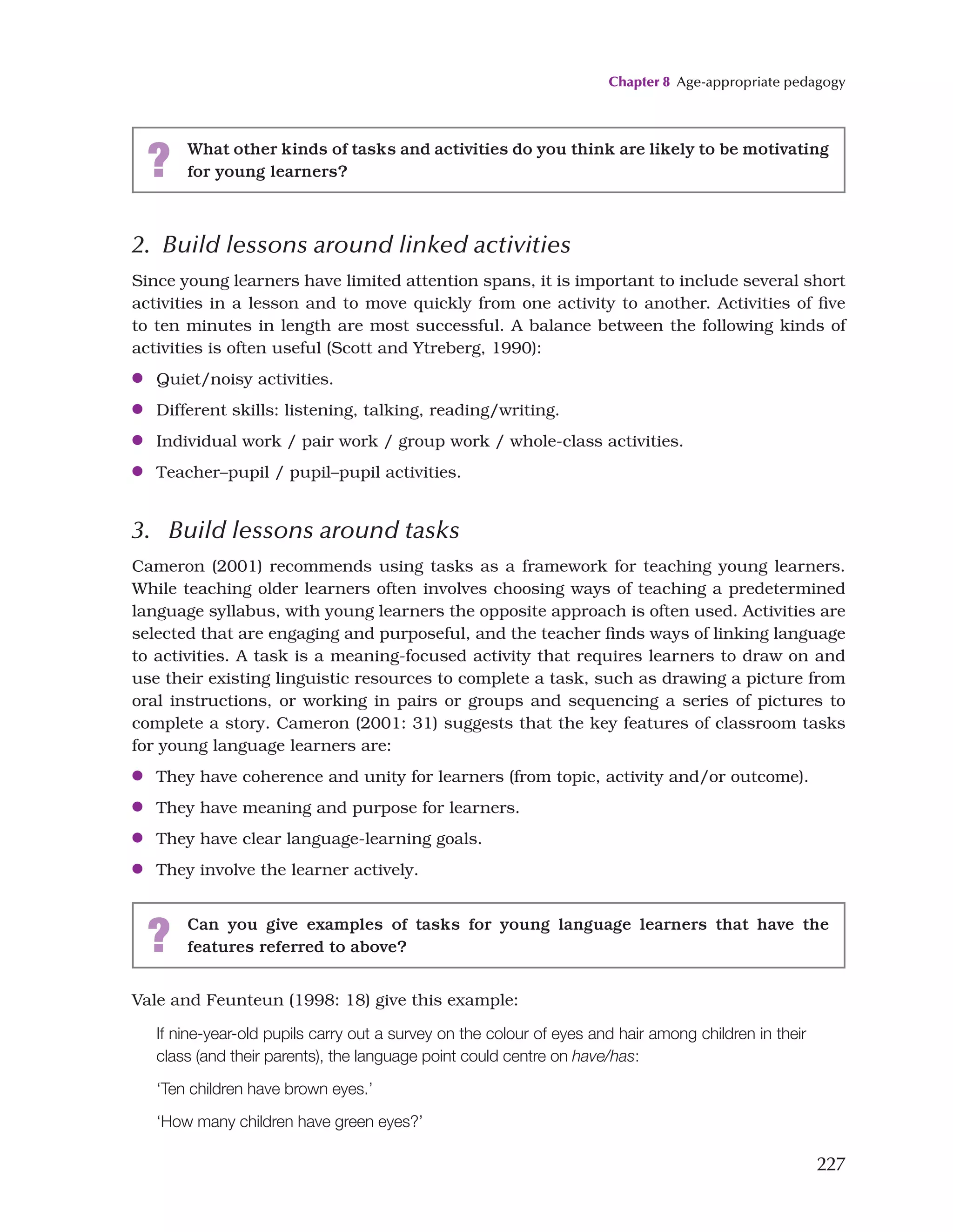 Chapter 8 Age-appropriate pedagogy
227
2. Build lessons around linked activities
Since young learners have limited attention spans, it is important to include several short
activities in a lesson and to move quickly from one activity to another. Activities of five
to ten minutes in length are most successful. A balance between the following kinds of
activities is often useful (Scott and Ytreberg, 1990):
●
● Quiet/noisy activities.
●
● Different skills: listening, talking, reading/writing.
●
● Individual work / pair work / group work / whole-class activities.
●
● Teacher–pupil / pupil–pupil activities.
3. Build lessons around tasks
Cameron (2001) recommends using tasks as a framework for teaching young learners.
While teaching older learners often involves choosing ways of teaching a predetermined
language syllabus, with young learners the opposite approach is often used. Activities are
selected that are engaging and purposeful, and the teacher finds ways of linking language
to activities. A task is a meaning-focused activity that requires learners to draw on and
use their existing linguistic resources to complete a task, such as drawing a picture from
oral instructions, or working in pairs or groups and sequencing a series of pictures to
complete a story. Cameron (2001: 31) suggests that the key features of classroom tasks
for young language learners are:
●
● They have coherence and unity for learners (from topic, activity and/or outcome).
●
● They have meaning and purpose for learners.
●
● They have clear language-learning goals.
●
● They involve the learner actively.
? What other kinds of tasks and activities do you think are likely to be motivating
for young learners?
? Can you give examples of tasks for young language learners that have the
features referred to above?
Vale and Feunteun (1998: 18) give this example:
If nine-year-old pupils carry out a survey on the colour of eyes and hair among children in their
class (and their parents), the language point could centre on have/has:
‘Ten children have brown eyes.’
‘How many children have green eyes?’
 