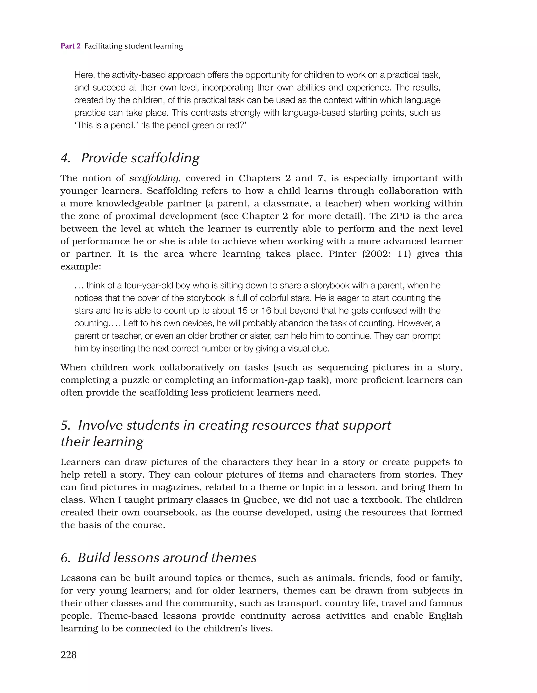 Part 2 Facilitating student learning
228
Here, the activity-based approach offers the opportunity for children to work on a practical task,
and succeed at their own level, incorporating their own abilities and experience. The results,
created by the children, of this practical task can be used as the context within which language
practice can take place. This contrasts strongly with language-based starting points, such as
‘This is a pencil.’ ‘Is the pencil green or red?’
4. Provide scaffolding
The notion of scaffolding, covered in Chapters 2 and 7, is especially important with
younger learners. Scaffolding refers to how a child learns through collaboration with
a more knowledgeable partner (a parent, a classmate, a teacher) when working within
the zone of proximal development (see Chapter 2 for more detail). The ZPD is the area
between the level at which the learner is currently able to perform and the next level
of performance he or she is able to achieve when working with a more advanced learner
or partner. It is the area where learning takes place. Pinter (2002: 11) gives this
example:
... think of a four-year-old boy who is sitting down to share a storybook with a parent, when he
notices that the cover of the storybook is full of colorful stars. He is eager to start counting the
stars and he is able to count up to about 15 or 16 but beyond that he gets confused with the
counting.... Left to his own devices, he will probably abandon the task of counting. However, a
parent or teacher, or even an older brother or sister, can help him to continue. They can prompt
him by inserting the next correct number or by giving a visual clue.
When children work collaboratively on tasks (such as sequencing pictures in a story,
completing a puzzle or completing an information-gap task), more proficient learners can
often provide the scaffolding less proficient learners need.
5. Involve students in creating resources that support
their learning
Learners can draw pictures of the characters they hear in a story or create puppets to
help retell a story. They can colour pictures of items and characters from stories. They
can find pictures in magazines, related to a theme or topic in a lesson, and bring them to
class. When I taught primary classes in Quebec, we did not use a textbook. The children
created their own coursebook, as the course developed, using the resources that formed
the basis of the course.
6. Build lessons around themes
Lessons can be built around topics or themes, such as animals, friends, food or family,
for very young learners; and for older learners, themes can be drawn from subjects in
their other classes and the community, such as transport, country life, travel and famous
people. Theme-based lessons provide continuity across activities and enable English
learning to be connected to the children’s lives.
 