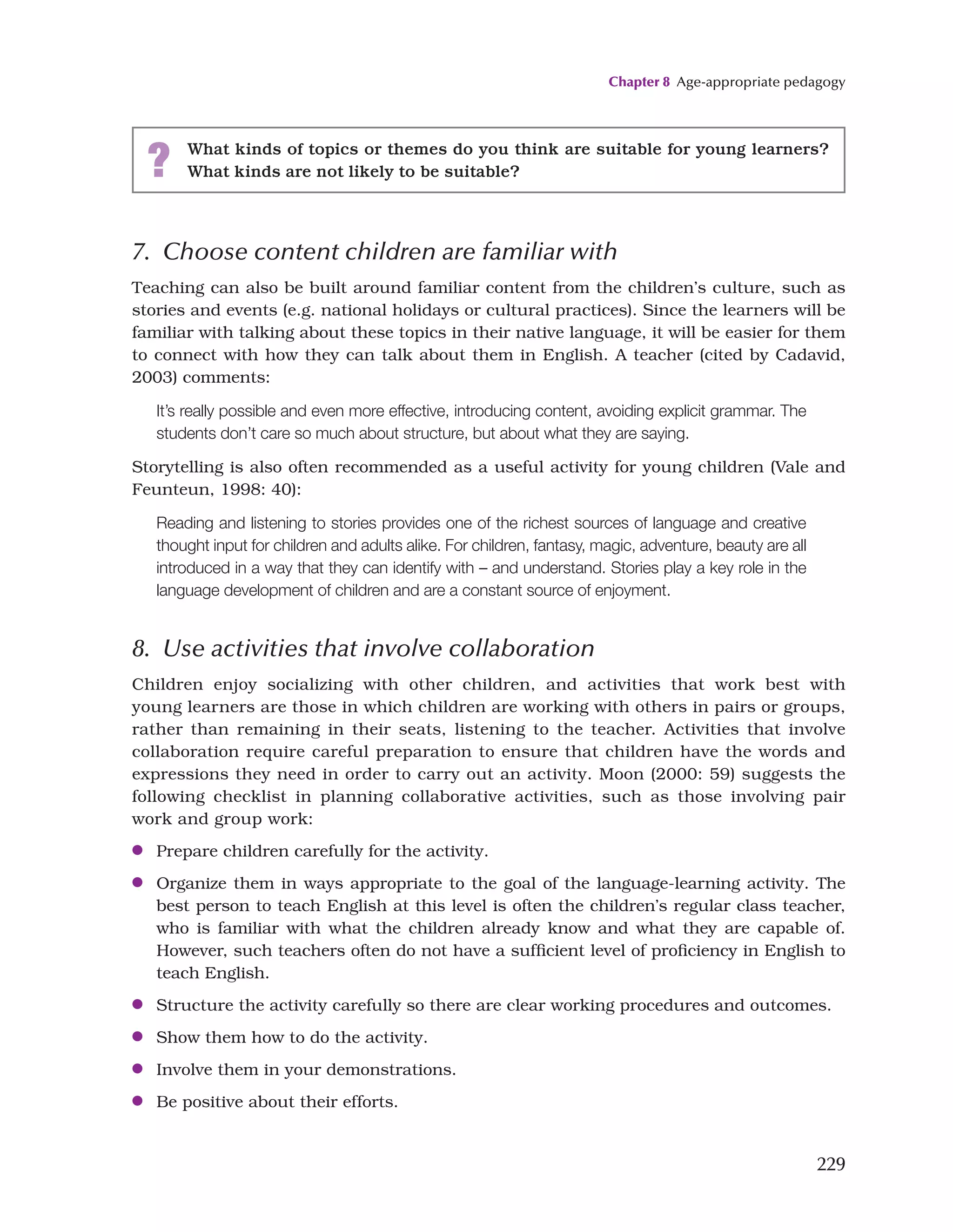 Chapter 8 Age-appropriate pedagogy
229
7. Choose content children are familiar with
Teaching can also be built around familiar content from the children’s culture, such as
stories and events (e.g. national holidays or cultural practices). Since the learners will be
familiar with talking about these topics in their native language, it will be easier for them
to connect with how they can talk about them in English. A teacher (cited by Cadavid,
2003) comments:
It’s really possible and even more effective, introducing content, avoiding explicit grammar. The
students don’t care so much about structure, but about what they are saying.
Storytelling is also often recommended as a useful activity for young children (Vale and
Feunteun, 1998: 40):
Reading and listening to stories provides one of the richest sources of language and creative
thought input for children and adults alike. For children, fantasy, magic, adventure, beauty are all
introduced in a way that they can identify with – and understand. Stories play a key role in the
language development of children and are a constant source of enjoyment.
8. Use activities that involve collaboration
Children enjoy socializing with other children, and activities that work best with
young learners are those in which children are working with others in pairs or groups,
rather than remaining in their seats, listening to the teacher. Activities that involve
collaboration require careful preparation to ensure that children have the words and
expressions they need in order to carry out an activity. Moon (2000: 59) suggests the
following checklist in planning collaborative activities, such as those involving pair
work and group work:
●
● Prepare children carefully for the activity.
●
● Organize them in ways appropriate to the goal of the language-learning activity. The
best person to teach English at this level is often the children’s regular class teacher,
who is familiar with what the children already know and what they are capable of.
However, such teachers often do not have a sufficient level of proficiency in English to
teach English.
●
● Structure the activity carefully so there are clear working procedures and outcomes.
●
● Show them how to do the activity.
●
● Involve them in your demonstrations.
●
● Be positive about their efforts.
? What kinds of topics or themes do you think are suitable for young learners?
What kinds are not likely to be suitable?
 