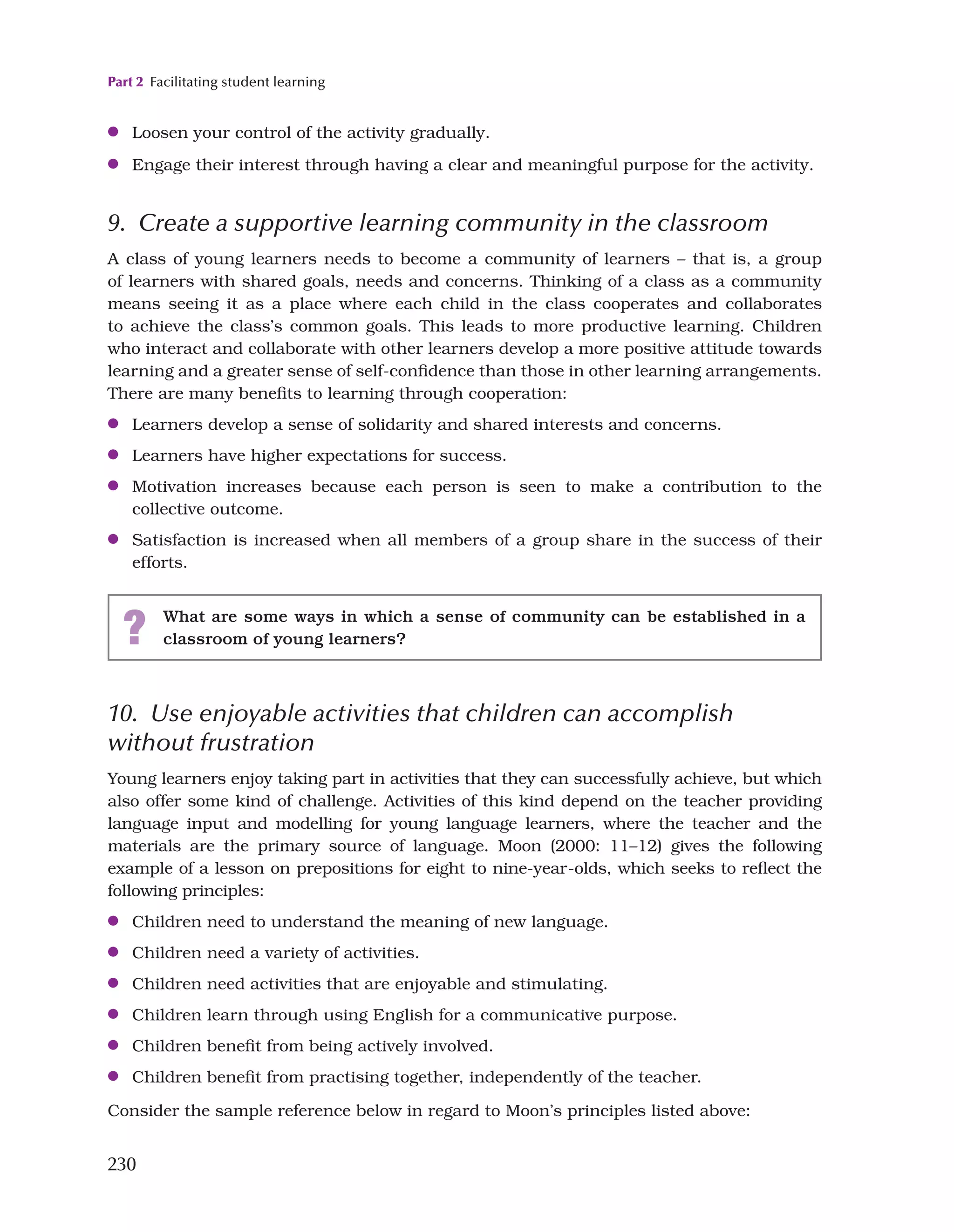 Part 2 Facilitating student learning
230
●
● Loosen your control of the activity gradually.
●
● Engage their interest through having a clear and meaningful purpose for the activity.
9. Create a supportive learning community in the classroom
A class of young learners needs to become a community of learners – that is, a group
of learners with shared goals, needs and concerns. Thinking of a class as a community
means seeing it as a place where each child in the class cooperates and collaborates
to achieve the class’s common goals. This leads to more productive learning. Children
who interact and collaborate with other learners develop a more positive attitude towards
learning and a greater sense of self-confidence than those in other learning arrangements.
There are many benefits to learning through cooperation:
●
● Learners develop a sense of solidarity and shared interests and concerns.
●
● Learners have higher expectations for success.
●
● Motivation increases because each person is seen to make a contribution to the
collective outcome.
●
● Satisfaction is increased when all members of a group share in the success of their
efforts.
? What are some ways in which a sense of community can be established in a
classroom of young learners?
10. Use enjoyable activities that children can accomplish
without frustration
Young learners enjoy taking part in activities that they can successfully achieve, but which
also offer some kind of challenge. Activities of this kind depend on the teacher providing
language input and modelling for young language learners, where the teacher and the
materials are the primary source of language. Moon (2000: 11–12) gives the following
example of a lesson on prepositions for eight to nine-year-olds, which seeks to reflect the
following principles:
●
● Children need to understand the meaning of new language.
●
● Children need a variety of activities.
●
● Children need activities that are enjoyable and stimulating.
●
● Children learn through using English for a communicative purpose.
●
● Children benefit from being actively involved.
●
● Children benefit from practising together, independently of the teacher.
Consider the sample reference below in regard to Moon’s principles listed above:
 