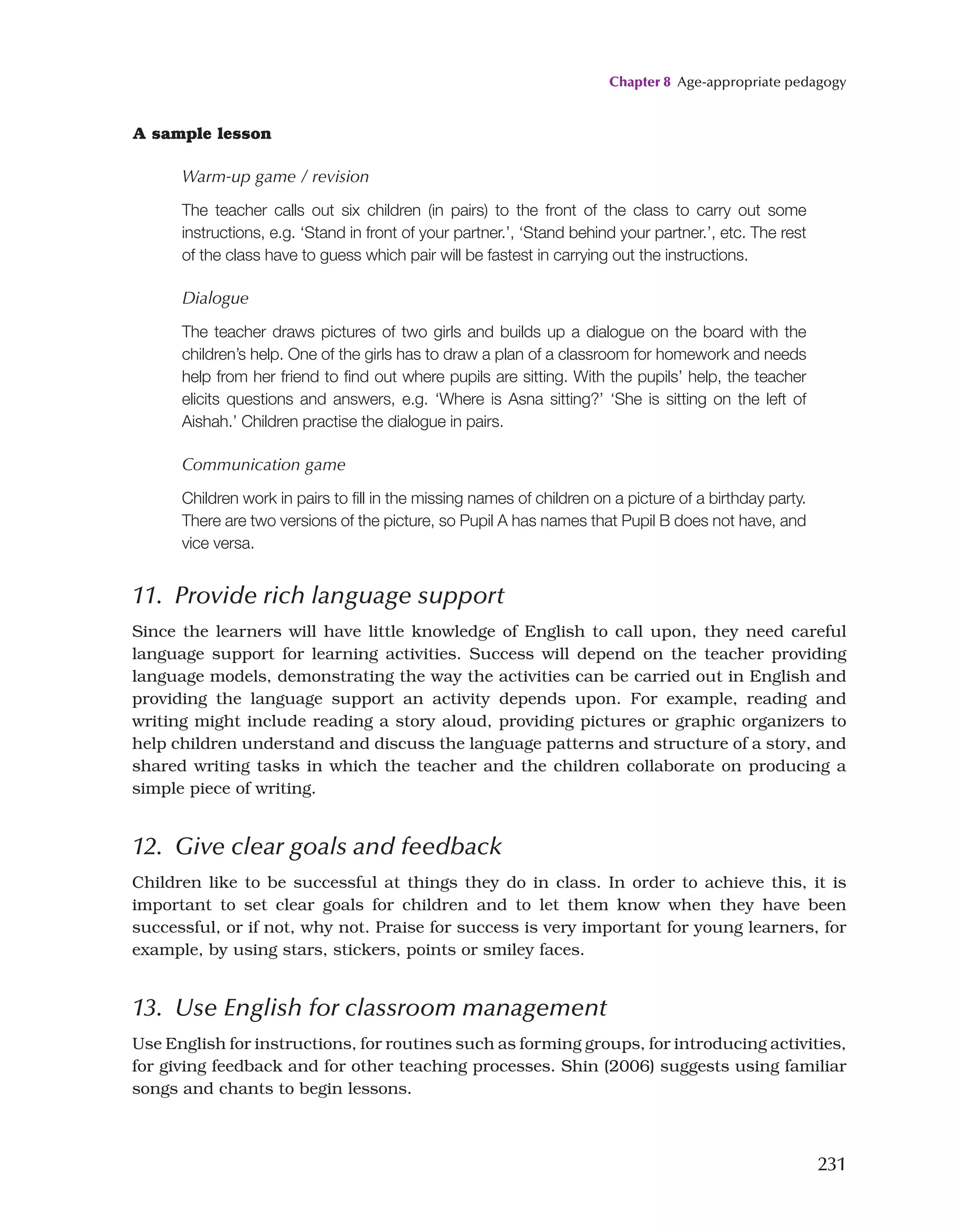 Chapter 8 Age-appropriate pedagogy
231
11. Provide rich language support
Since the learners will have little knowledge of English to call upon, they need careful
language support for learning activities. Success will depend on the teacher providing
language models, demonstrating the way the activities can be carried out in English and
providing the language support an activity depends upon. For example, reading and
writing might include reading a story aloud, providing pictures or graphic organizers to
help children understand and discuss the language patterns and structure of a story, and
shared writing tasks in which the teacher and the children collaborate on producing a
simple piece of writing.
12. Give clear goals and feedback
Children like to be successful at things they do in class. In order to achieve this, it is
important to set clear goals for children and to let them know when they have been
successful, or if not, why not. Praise for success is very important for young learners, for
example, by using stars, stickers, points or smiley faces.
13. Use English for classroom management
Use English for instructions, for routines such as forming groups, for introducing activities,
for giving feedback and for other teaching processes. Shin (2006) suggests using familiar
songs and chants to begin lessons.
A sample lesson
Warm-up game / revision
The teacher calls out six children (in pairs) to the front of the class to carry out some
instructions, e.g. ‘Stand in front of your partner.’, ‘Stand behind your partner.’, etc. The rest
of the class have to guess which pair will be fastest in carrying out the instructions.
Dialogue
The teacher draws pictures of two girls and builds up a dialogue on the board with the
children’s help. One of the girls has to draw a plan of a classroom for homework and needs
help from her friend to find out where pupils are sitting. With the pupils’ help, the teacher
elicits questions and answers, e.g. ‘Where is Asna sitting?’ ‘She is sitting on the left of
Aishah.’ Children practise the dialogue in pairs.
Communication game
Children work in pairs to fill in the missing names of children on a picture of a birthday party.
There are two versions of the picture, so Pupil A has names that Pupil B does not have, and
vice versa.
 