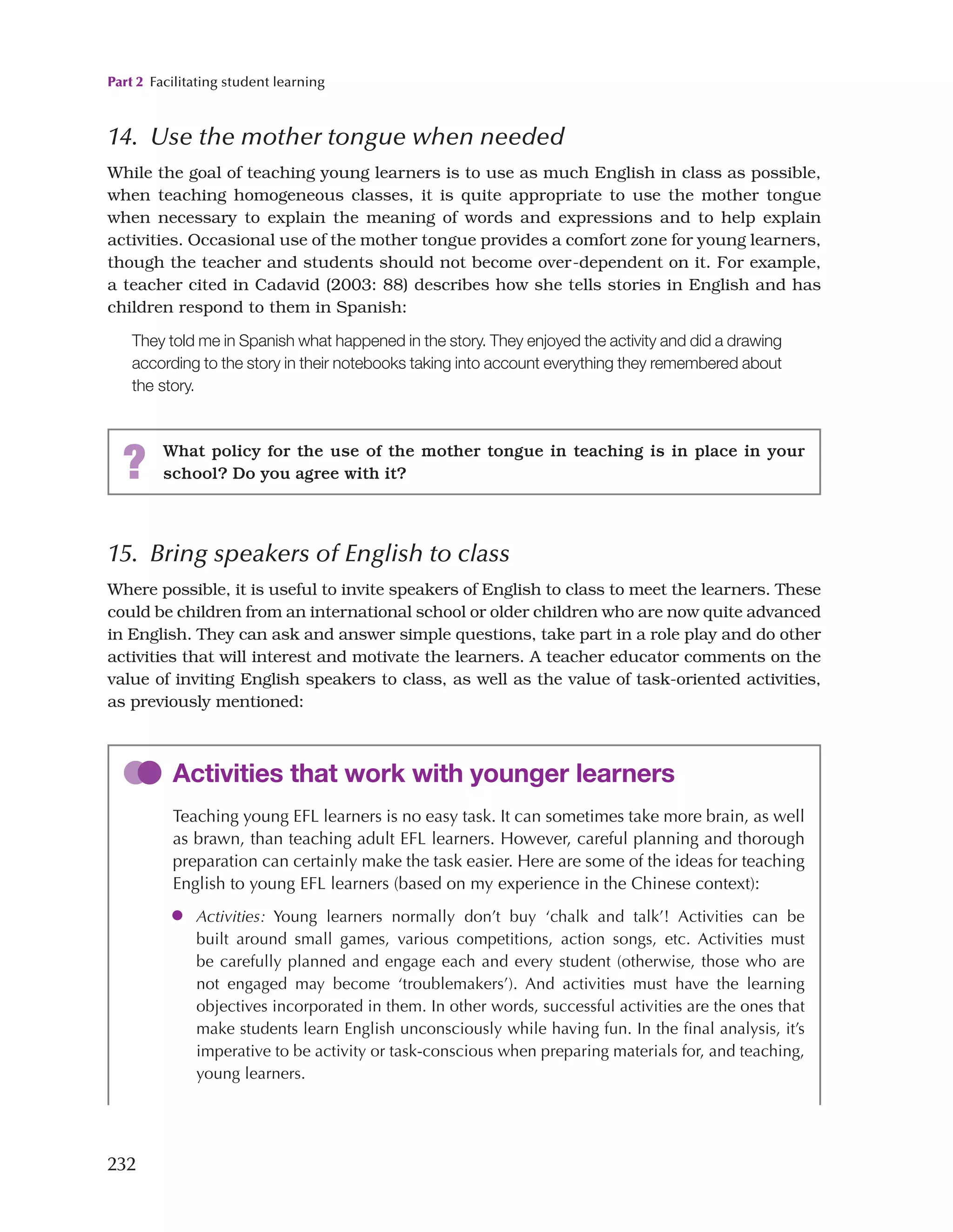 Part 2 Facilitating student learning
232
14. Use the mother tongue when needed
While the goal of teaching young learners is to use as much English in class as possible,
when teaching homogeneous classes, it is quite appropriate to use the mother tongue
when necessary to explain the meaning of words and expressions and to help explain
activities. Occasional use of the mother tongue provides a comfort zone for young learners,
though the teacher and students should not become over-dependent on it. For example,
a teacher cited in Cadavid (2003: 88) describes how she tells stories in English and has
children respond to them in Spanish:
They told me in Spanish what happened in the story. They enjoyed the activity and did a drawing
according to the story in their notebooks taking into account everything they remembered about
the story.
? What policy for the use of the mother tongue in teaching is in place in your
school? Do you agree with it?
Activities that work with younger learners
Teaching young EFL learners is no easy task. It can sometimes take more brain, as well
as brawn, than teaching adult EFL learners. However, careful planning and thorough
preparation can certainly make the task easier. Here are some of the ideas for teaching
English to young EFL learners (based on my experience in the Chinese context):
●
● Activities: Young learners normally don’t buy ‘chalk and talk’! Activities can be
built around small games, various competitions, action songs, etc. Activities must
be carefully planned and engage each and every student (otherwise, those who are
not engaged may become ‘troublemakers’). And activities must have the learning
objectives incorporated in them. In other words, successful activities are the ones that
make students learn English unconsciously while having fun. In the final analysis, it’s
imperative to be activity or task-conscious when preparing materials for, and teaching,
young learners.
15. Bring speakers of English to class
Where possible, it is useful to invite speakers of English to class to meet the learners. These
could be children from an international school or older children who are now quite advanced
in English. They can ask and answer simple questions, take part in a role play and do other
activities that will interest and motivate the learners. A teacher educator comments on the
value of inviting English speakers to class, as well as the value of task-oriented activities,
as previously mentioned:
 