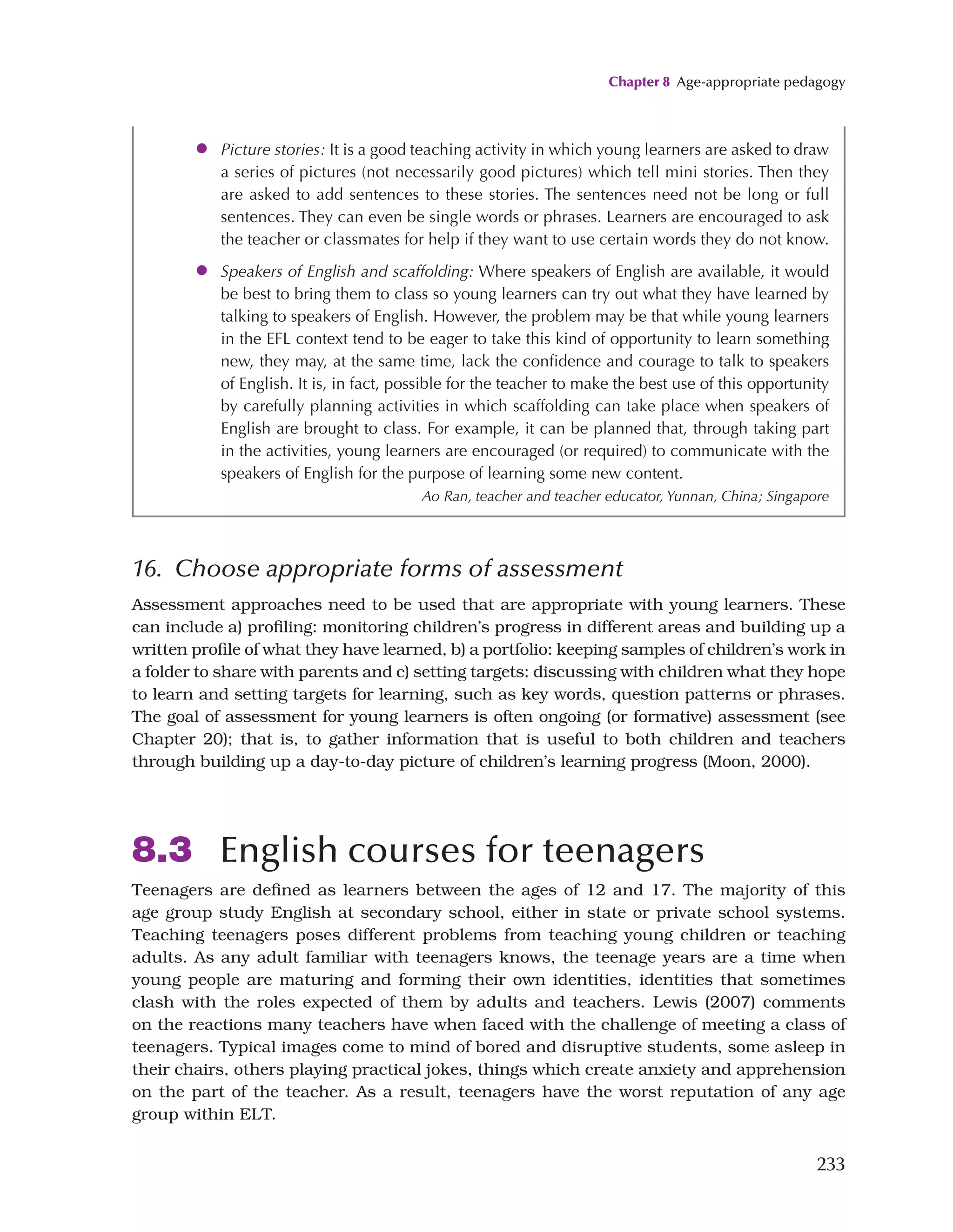 Chapter 8 Age-appropriate pedagogy
233
16. Choose appropriate forms of assessment
Assessment approaches need to be used that are appropriate with young learners. These
can include a) profiling: monitoring children’s progress in different areas and building up a
written profile of what they have learned, b) a portfolio: keeping samples of children’s work in
a folder to share with parents and c) setting targets: discussing with children what they hope
to learn and setting targets for learning, such as key words, question patterns or phrases.
The goal of assessment for young learners is often ongoing (or formative) assessment (see
Chapter 20); that is, to gather information that is useful to both children and teachers
through building up a day-to-day picture of children’s learning progress (Moon, 2000).
8.3 English courses for teenagers
Teenagers are defined as learners between the ages of 12 and 17. The majority of this
age group study English at secondary school, either in state or private school systems.
Teaching teenagers poses different problems from teaching young children or teaching
adults. As any adult familiar with teenagers knows, the teenage years are a time when
young people are maturing and forming their own identities, identities that sometimes
clash with the roles expected of them by adults and teachers. Lewis (2007) comments
on the reactions many teachers have when faced with the challenge of meeting a class of
teenagers. Typical images come to mind of bored and disruptive students, some asleep in
their chairs, others playing practical jokes, things which create anxiety and apprehension
on the part of the teacher. As a result, teenagers have the worst reputation of any age
group within ELT.
●
● Picture stories: It is a good teaching activity in which young learners are asked to draw
a series of pictures (not necessarily good pictures) which tell mini stories. Then they
are asked to add sentences to these stories. The sentences need not be long or full
sentences. They can even be single words or phrases. Learners are encouraged to ask
the teacher or classmates for help if they want to use certain words they do not know.
●
● Speakers of English and scaffolding: Where speakers of English are available, it would
be best to bring them to class so young learners can try out what they have learned by
talking to speakers of English. However, the problem may be that while young learners
in the EFL context tend to be eager to take this kind of opportunity to learn something
new, they may, at the same time, lack the confidence and courage to talk to speakers
of English. It is, in fact, possible for the teacher to make the best use of this opportunity
by carefully planning activities in which scaffolding can take place when speakers of
English are brought to class. For example, it can be planned that, through taking part
in the activities, young learners are encouraged (or required) to communicate with the
speakers of English for the purpose of learning some new content.
Ao Ran, teacher and teacher educator, Yunnan, China; Singapore
 