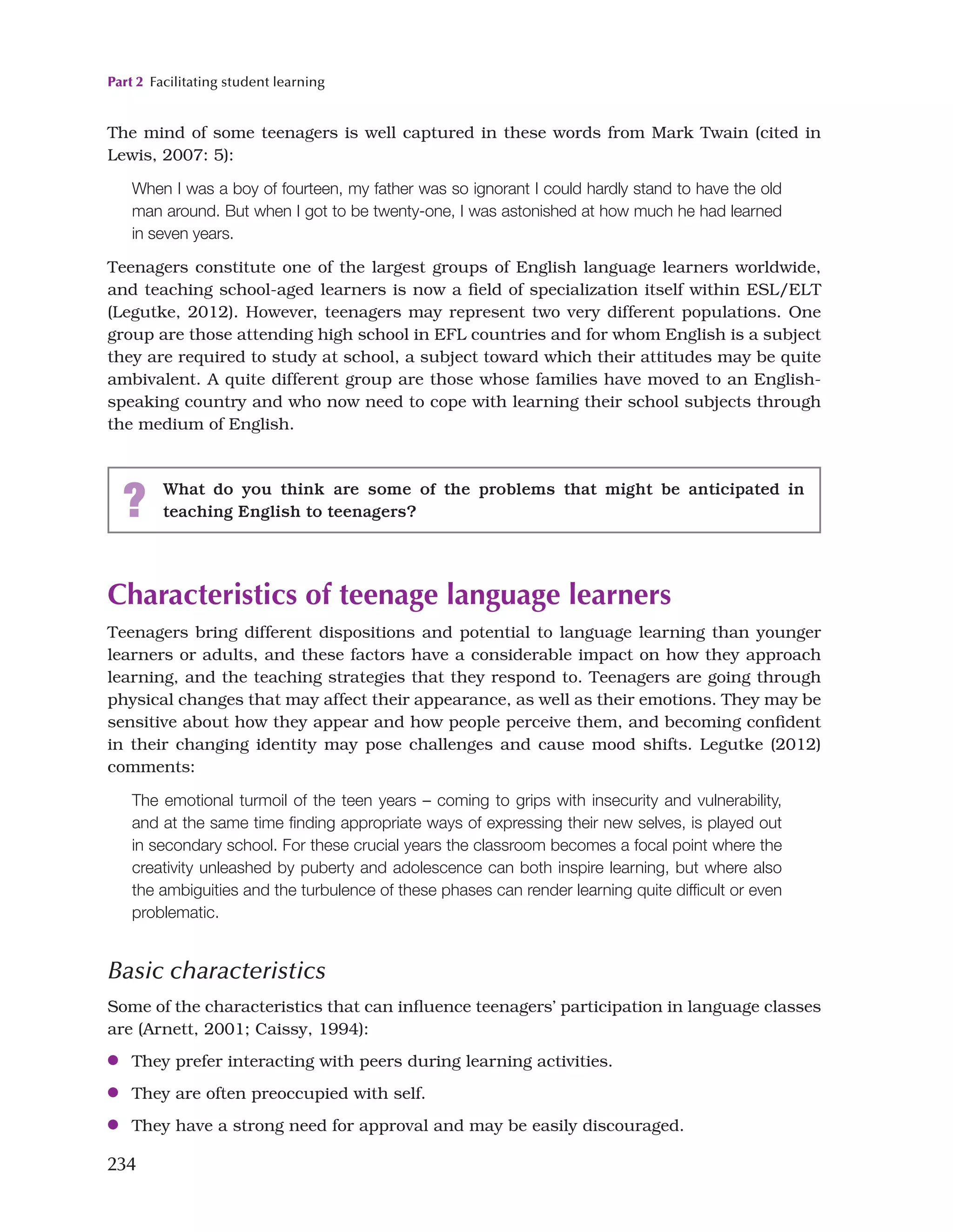 Part 2 Facilitating student learning
234
The mind of some teenagers is well captured in these words from Mark Twain (cited in
Lewis, 2007: 5):
When I was a boy of fourteen, my father was so ignorant I could hardly stand to have the old
man around. But when I got to be twenty-one, I was astonished at how much he had learned
in seven years.
Teenagers constitute one of the largest groups of English language learners worldwide,
and teaching school-aged learners is now a field of specialization itself within ESL/ELT
(Legutke, 2012). However, teenagers may represent two very different populations. One
group are those attending high school in EFL countries and for whom English is a subject
they are required to study at school, a subject toward which their attitudes may be quite
ambivalent. A quite different group are those whose families have moved to an English-
speaking country and who now need to cope with learning their school subjects through
the medium of English.
? What do you think are some of the problems that might be anticipated in
teaching English to teenagers?
Characteristics of teenage language learners
Teenagers bring different dispositions and potential to language learning than younger
learners or adults, and these factors have a considerable impact on how they approach
learning, and the teaching strategies that they respond to. Teenagers are going through
physical changes that may affect their appearance, as well as their emotions. They may be
sensitive about how they appear and how people perceive them, and becoming confident
in their changing identity may pose challenges and cause mood shifts. Legutke (2012)
comments:
The emotional turmoil of the teen years – coming to grips with insecurity and vulnerability,
and at the same time finding appropriate ways of expressing their new selves, is played out
in secondary school. For these crucial years the classroom becomes a focal point where the
creativity unleashed by puberty and adolescence can both inspire learning, but where also
the ambiguities and the turbulence of these phases can render learning quite difficult or even
problematic.
Basic characteristics
Some of the characteristics that can influence teenagers’ participation in language classes
are (Arnett, 2001; Caissy, 1994):
●
● They prefer interacting with peers during learning activities.
●
● They are often preoccupied with self.
●
● They have a strong need for approval and may be easily discouraged.
 