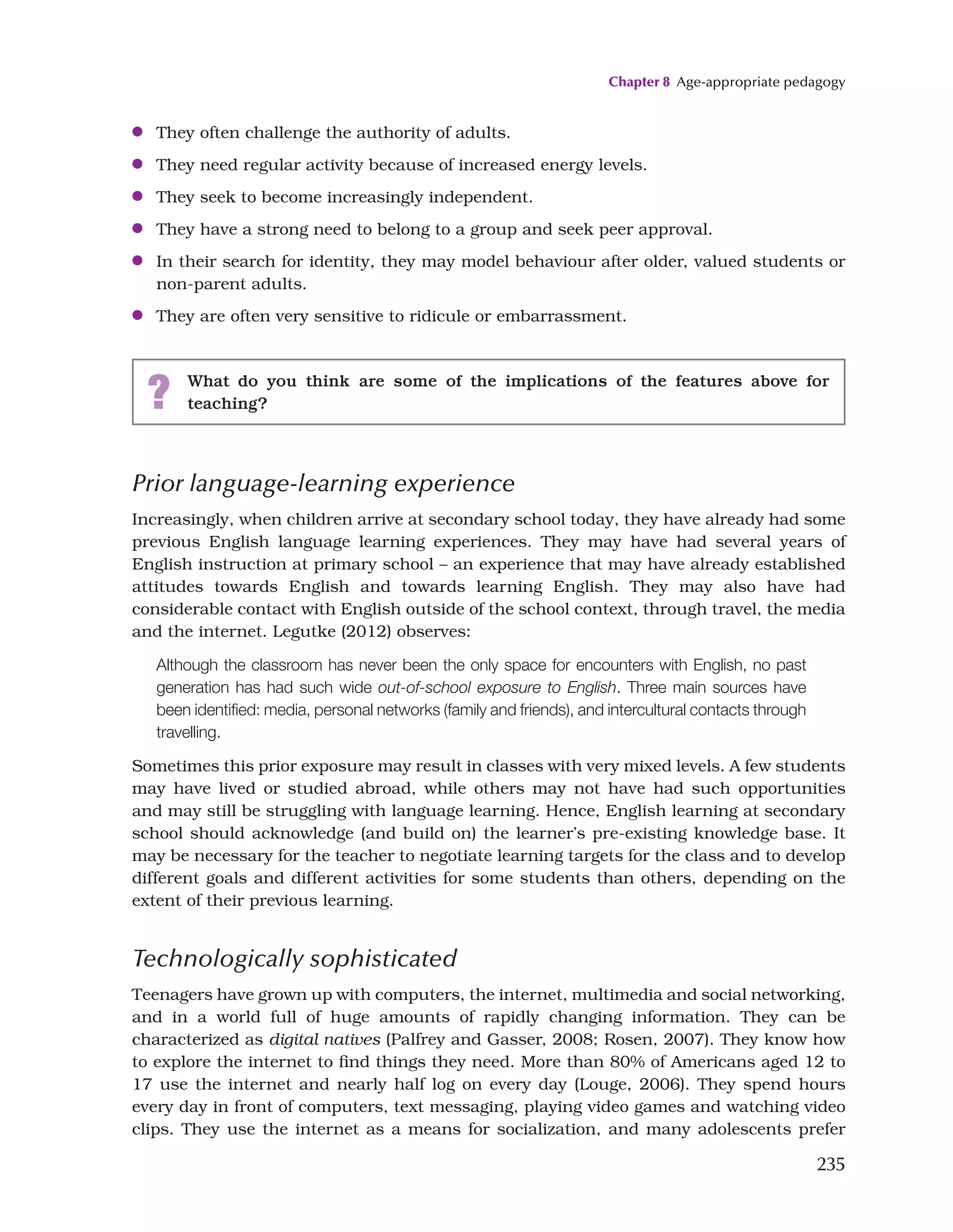 Chapter 8 Age-appropriate pedagogy
235
●
● They often challenge the authority of adults.
●
● They need regular activity because of increased energy levels.
●
● They seek to become increasingly independent.
●
● They have a strong need to belong to a group and seek peer approval.
●
● In their search for identity, they may model behaviour after older, valued students or
non-parent adults.
●
● They are often very sensitive to ridicule or embarrassment.
? What do you think are some of the implications of the features above for
teaching?
Prior language-learning experience
Increasingly, when children arrive at secondary school today, they have already had some
previous English language learning experiences. They may have had several years of
English instruction at primary school – an experience that may have already established
attitudes towards English and towards learning English. They may also have had
considerable contact with English outside of the school context, through travel, the media
and the internet. Legutke (2012) observes:
Although the classroom has never been the only space for encounters with English, no past
generation has had such wide out-of-school exposure to English. Three main sources have
been identified: media, personal networks (family and friends), and intercultural contacts through
travelling.
Sometimes this prior exposure may result in classes with very mixed levels. A few students
may have lived or studied abroad, while others may not have had such opportunities
and may still be struggling with language learning. Hence, English learning at secondary
school should acknowledge (and build on) the learner’s pre-existing knowledge base. It
may be necessary for the teacher to negotiate learning targets for the class and to develop
different goals and different activities for some students than others, depending on the
extent of their previous learning.
Technologically sophisticated
Teenagers have grown up with computers, the internet, multimedia and social networking,
and in a world full of huge amounts of rapidly changing information. They can be
characterized as digital natives (Palfrey and Gasser, 2008; Rosen, 2007). They know how
to explore the internet to find things they need. More than 80% of Americans aged 12 to
17 use the internet and nearly half log on every day (Louge, 2006). They spend hours
every day in front of computers, text messaging, playing video games and watching video
clips. They use the internet as a means for socialization, and many adolescents prefer
 