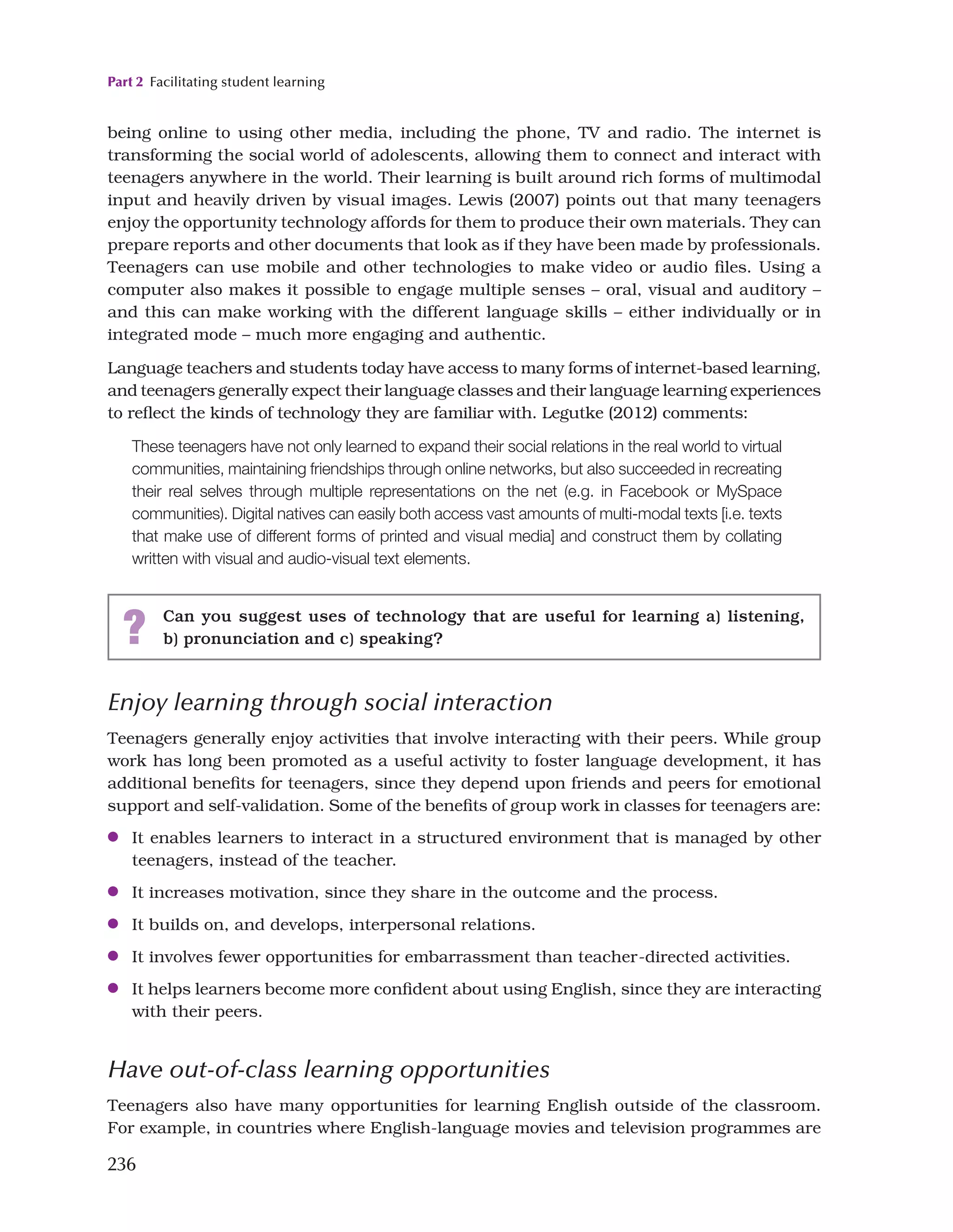 Part 2 Facilitating student learning
236
being online to using other media, including the phone, TV and radio. The internet is
transforming the social world of adolescents, allowing them to connect and interact with
teenagers anywhere in the world. Their learning is built around rich forms of multimodal
input and heavily driven by visual images. Lewis (2007) points out that many teenagers
enjoy the opportunity technology affords for them to produce their own materials. They can
prepare reports and other documents that look as if they have been made by professionals.
Teenagers can use mobile and other technologies to make video or audio files. Using a
computer also makes it possible to engage multiple senses – oral, visual and auditory –
and this can make working with the different language skills – either individually or in
integrated mode – much more engaging and authentic.
Language teachers and students today have access to many forms of internet-based learning,
and teenagers generally expect their language classes and their language learning experiences
to reflect the kinds of technology they are familiar with. Legutke (2012) comments:
These teenagers have not only learned to expand their social relations in the real world to virtual
communities, maintaining friendships through online networks, but also succeeded in recreating
their real selves through multiple representations on the net (e.g. in Facebook or MySpace
communities). Digital natives can easily both access vast amounts of multi-modal texts [i.e. texts
that make use of different forms of printed and visual media] and construct them by collating
written with visual and audio-visual text elements.
? Can you suggest uses of technology that are useful for learning a) listening,
b) pronunciation and c) speaking?
Enjoy learning through social interaction
Teenagers generally enjoy activities that involve interacting with their peers. While group
work has long been promoted as a useful activity to foster language development, it has
additional benefits for teenagers, since they depend upon friends and peers for emotional
support and self-validation. Some of the benefits of group work in classes for teenagers are:
●
● It enables learners to interact in a structured environment that is managed by other
teenagers, instead of the teacher.
●
● It increases motivation, since they share in the outcome and the process.
●
● It builds on, and develops, interpersonal relations.
●
● It involves fewer opportunities for embarrassment than teacher-directed activities.
●
● It helps learners become more confident about using English, since they are interacting
with their peers.
Have out-of-class learning opportunities
Teenagers also have many opportunities for learning English outside of the classroom.
For example, in countries where English-language movies and television programmes are
 