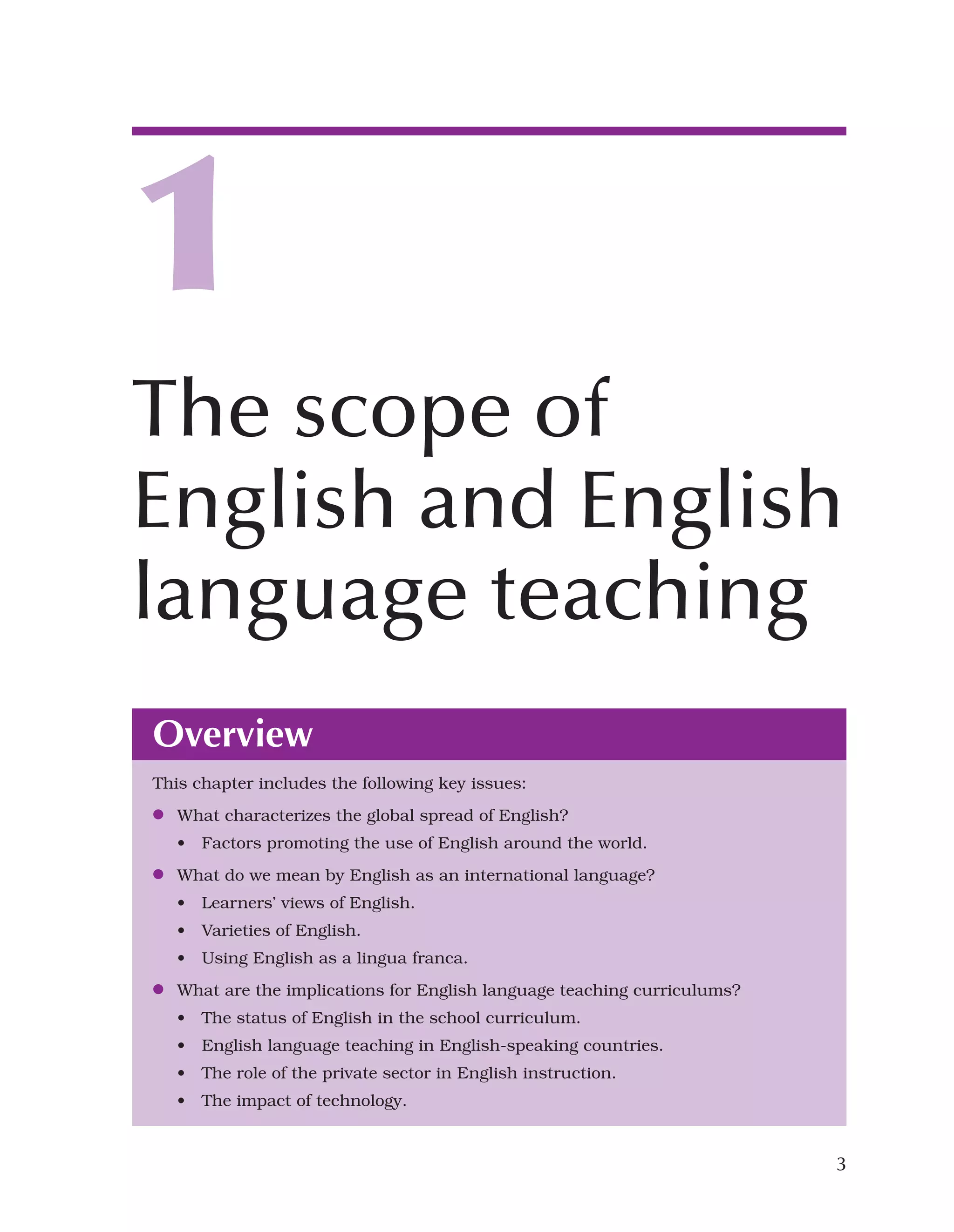3
Overview
This chapter includes the following key issues:
●
● What characterizes the global spread of English?
• Factors promoting the use of English around the world.
●
● What do we mean by English as an international language?
• Learners’ views of English.
• Varieties of English.
• Using English as a lingua franca.
●
● What are the implications for English language teaching curriculums?
• The status of English in the school curriculum.
• English language teaching in English-speaking countries.
• The role of the private sector in English instruction.
• The impact of technology.
1
The scope of
English and English
language teaching
 