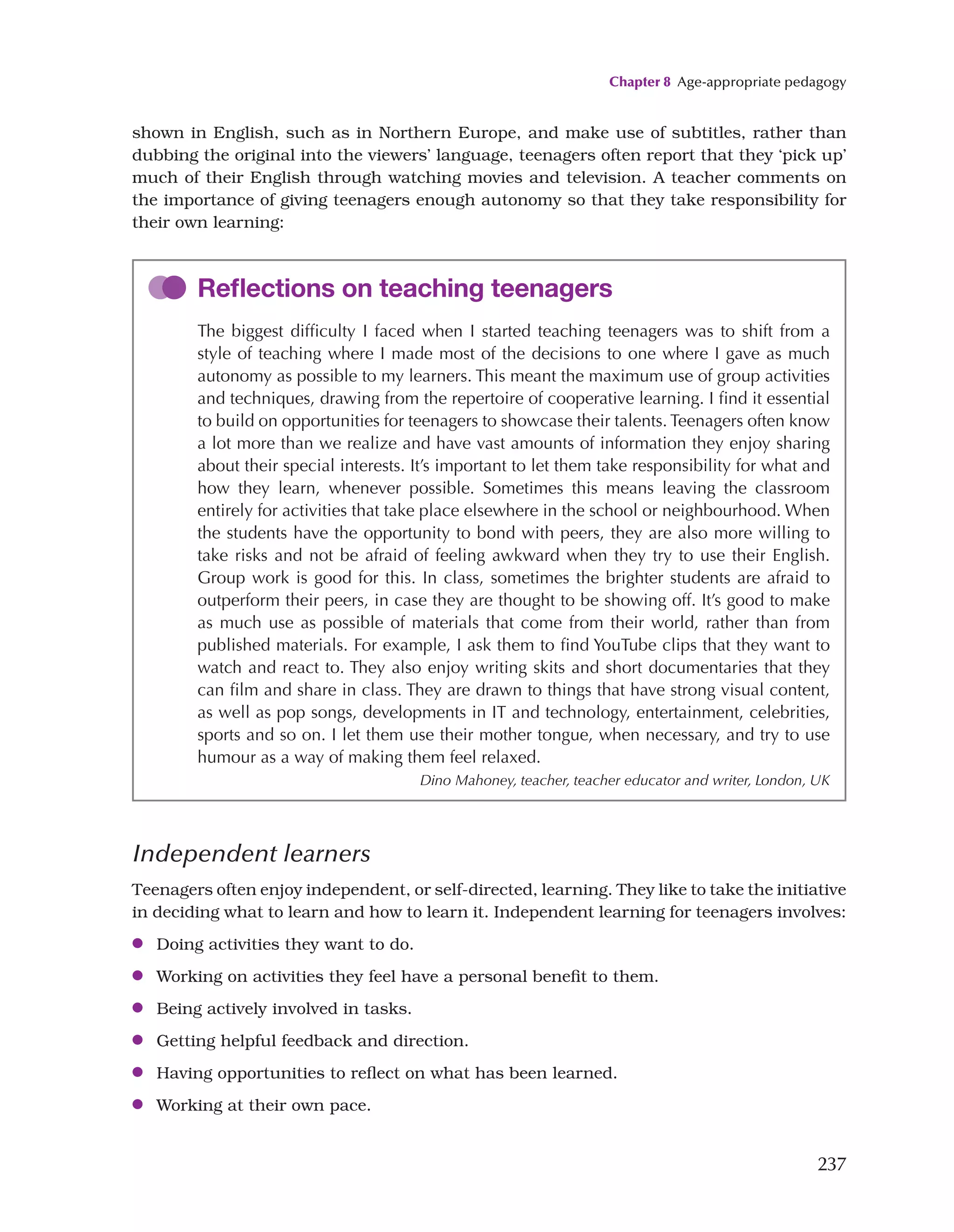 Chapter 8 Age-appropriate pedagogy
237
shown in English, such as in Northern Europe, and make use of subtitles, rather than
dubbing the original into the viewers’ language, teenagers often report that they ‘pick up’
much of their English through watching movies and television. A teacher comments on
the importance of giving teenagers enough autonomy so that they take responsibility for
their own learning:
Reflections on teaching teenagers
The biggest difficulty I faced when I started teaching teenagers was to shift from a
style of teaching where I made most of the decisions to one where I gave as much
autonomy as possible to my learners. This meant the maximum use of group activities
and techniques, drawing from the repertoire of cooperative learning. I find it essential
to build on opportunities for teenagers to showcase their talents. Teenagers often know
a lot more than we realize and have vast amounts of information they enjoy sharing
about their special interests. It’s important to let them take responsibility for what and
how they learn, whenever possible. Sometimes this means leaving the classroom
entirely for activities that take place elsewhere in the school or neighbourhood. When
the students have the opportunity to bond with peers, they are also more willing to
take risks and not be afraid of feeling awkward when they try to use their English.
Group work is good for this. In class, sometimes the brighter students are afraid to
outperform their peers, in case they are thought to be showing off. It’s good to make
as much use as possible of materials that come from their world, rather than from
published materials. For example, I ask them to find YouTube clips that they want to
watch and react to. They also enjoy writing skits and short documentaries that they
can film and share in class. They are drawn to things that have strong visual content,
as well as pop songs, developments in IT and technology, entertainment, celebrities,
sports and so on. I let them use their mother tongue, when necessary, and try to use
humour as a way of making them feel relaxed.
Dino Mahoney, teacher, teacher educator and writer, London, UK
Independent learners
Teenagers often enjoy independent, or self-directed, learning. They like to take the initiative
in deciding what to learn and how to learn it. Independent learning for teenagers involves:
●
● Doing activities they want to do.
●
● Working on activities they feel have a personal benefit to them.
●
● Being actively involved in tasks.
●
● Getting helpful feedback and direction.
●
● Having opportunities to reflect on what has been learned.
●
● Working at their own pace.
 
