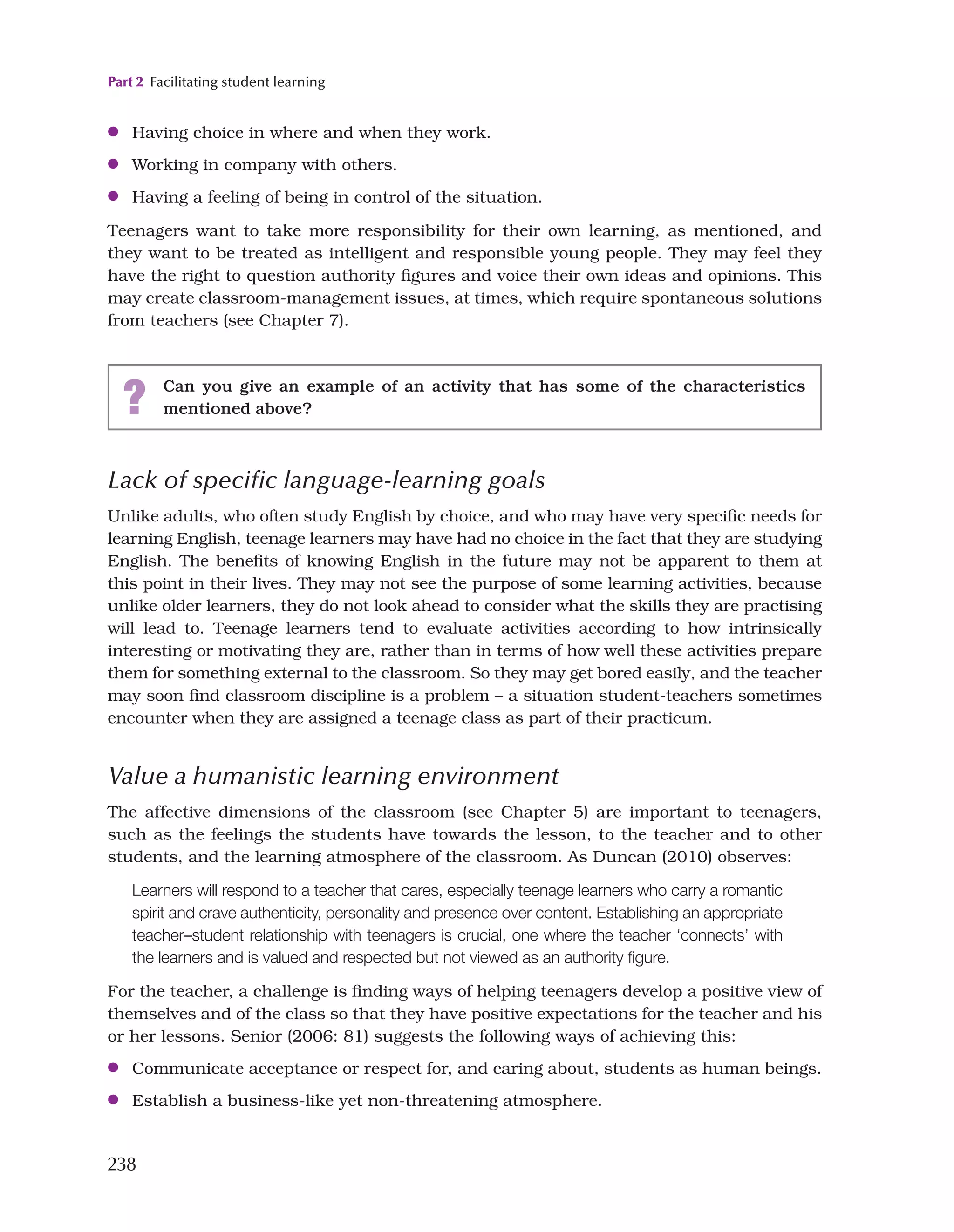Part 2 Facilitating student learning
238
●
● Having choice in where and when they work.
●
● Working in company with others.
●
● Having a feeling of being in control of the situation.
Teenagers want to take more responsibility for their own learning, as mentioned, and
they want to be treated as intelligent and responsible young people. They may feel they
have the right to question authority figures and voice their own ideas and opinions. This
may create classroom-management issues, at times, which require spontaneous solutions
from teachers (see Chapter 7).
? Can you give an example of an activity that has some of the characteristics
mentioned above?
Lack of specific language-learning goals
Unlike adults, who often study English by choice, and who may have very specific needs for
learning English, teenage learners may have had no choice in the fact that they are studying
English. The benefits of knowing English in the future may not be apparent to them at
this point in their lives. They may not see the purpose of some learning activities, because
unlike older learners, they do not look ahead to consider what the skills they are practising
will lead to. Teenage learners tend to evaluate activities according to how intrinsically
interesting or motivating they are, rather than in terms of how well these activities prepare
them for something external to the classroom. So they may get bored easily, and the teacher
may soon find classroom discipline is a problem – a situation student-teachers sometimes
encounter when they are assigned a teenage class as part of their practicum.
Value a humanistic learning environment
The affective dimensions of the classroom (see Chapter 5) are important to teenagers,
such as the feelings the students have towards the lesson, to the teacher and to other
students, and the learning atmosphere of the classroom. As Duncan (2010) observes:
Learners will respond to a teacher that cares, especially teenage learners who carry a romantic
spirit and crave authenticity, personality and presence over content. Establishing an appropriate
teacher–student relationship with teenagers is crucial, one where the teacher ‘connects’ with
the learners and is valued and respected but not viewed as an authority figure.
For the teacher, a challenge is finding ways of helping teenagers develop a positive view of
themselves and of the class so that they have positive expectations for the teacher and his
or her lessons. Senior (2006: 81) suggests the following ways of achieving this:
●
● Communicate acceptance or respect for, and caring about, students as human beings.
●
● Establish a business-like yet non-threatening atmosphere.
 
