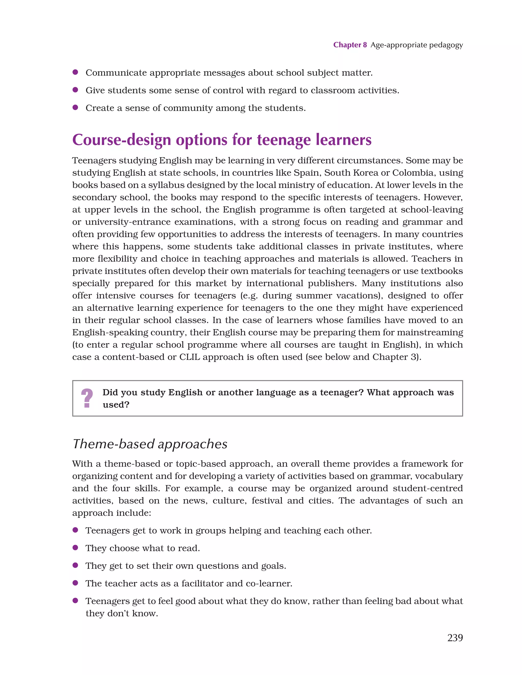 Chapter 8 Age-appropriate pedagogy
239
●
● Communicate appropriate messages about school subject matter.
●
● Give students some sense of control with regard to classroom activities.
●
● Create a sense of community among the students.
Course-design options for teenage learners
Teenagers studying English may be learning in very different circumstances. Some may be
studying English at state schools, in countries like Spain, South Korea or Colombia, using
books based on a syllabus designed by the local ministry of education. At lower levels in the
secondary school, the books may respond to the specific interests of teenagers. However,
at upper levels in the school, the English programme is often targeted at school-leaving
or university-entrance examinations, with a strong focus on reading and grammar and
often providing few opportunities to address the interests of teenagers. In many countries
where this happens, some students take additional classes in private institutes, where
more flexibility and choice in teaching approaches and materials is allowed. Teachers in
private institutes often develop their own materials for teaching teenagers or use textbooks
specially prepared for this market by international publishers. Many institutions also
offer intensive courses for teenagers (e.g. during summer vacations), designed to offer
an alternative learning experience for teenagers to the one they might have experienced
in their regular school classes. In the case of learners whose families have moved to an
English-speaking country, their English course may be preparing them for mainstreaming
(to enter a regular school programme where all courses are taught in English), in which
case a content-based or CLIL approach is often used (see below and Chapter 3).
? Did you study English or another language as a teenager? What approach was
used?
Theme-based approaches
With a theme-based or topic-based approach, an overall theme provides a framework for
organizing content and for developing a variety of activities based on grammar, vocabulary
and the four skills. For example, a course may be organized around student-centred
activities, based on the news, culture, festival and cities. The advantages of such an
approach include:
●
● Teenagers get to work in groups helping and teaching each other.
●
● They choose what to read.
●
● They get to set their own questions and goals.
●
● The teacher acts as a facilitator and co-learner.
●
● Teenagers get to feel good about what they do know, rather than feeling bad about what
they don’t know.
 