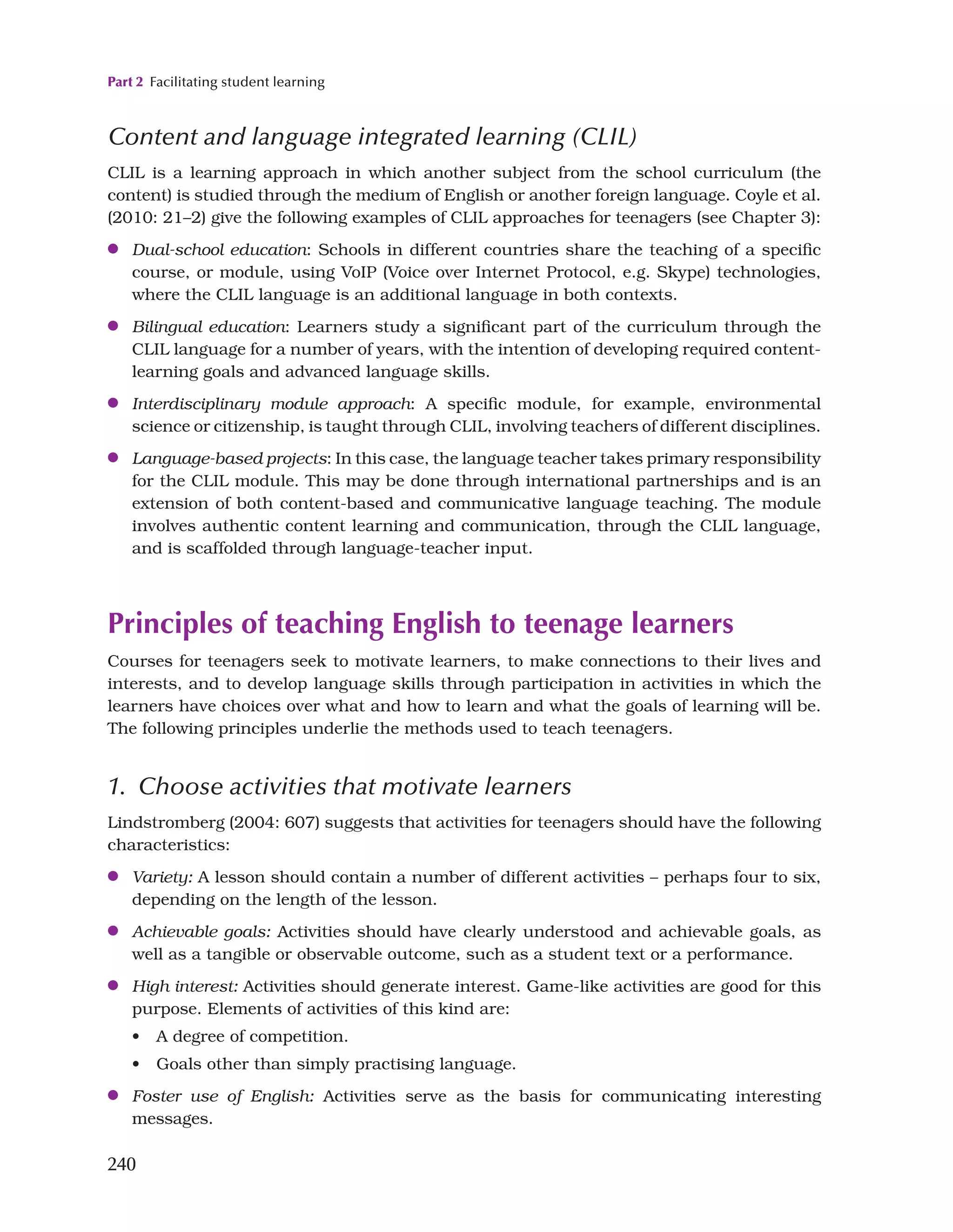 Part 2 Facilitating student learning
240
Content and language integrated learning (CLIL)
CLIL is a learning approach in which another subject from the school curriculum (the
content) is studied through the medium of English or another foreign language. Coyle et al.
(2010: 21–2) give the following examples of CLIL approaches for teenagers (see Chapter 3):
●
● Dual-school education: Schools in different countries share the teaching of a specific
course, or module, using VoIP (Voice over Internet Protocol, e.g. Skype) technologies,
where the CLIL language is an additional language in both contexts.
●
● Bilingual education: Learners study a significant part of the curriculum through the
CLIL language for a number of years, with the intention of developing required content-
learning goals and advanced language skills.
●
● Interdisciplinary module approach: A specific module, for example, environmental
science or citizenship, is taught through CLIL, involving teachers of different disciplines.
●
● Language-based projects: In this case, the language teacher takes primary responsibility
for the CLIL module. This may be done through international partnerships and is an
extension of both content-based and communicative language teaching. The module
involves authentic content learning and communication, through the CLIL language,
and is scaffolded through language-teacher input.
Principles of teaching English to teenage learners
Courses for teenagers seek to motivate learners, to make connections to their lives and
interests, and to develop language skills through participation in activities in which the
learners have choices over what and how to learn and what the goals of learning will be.
The following principles underlie the methods used to teach teenagers.
1. Choose activities that motivate learners
Lindstromberg (2004: 607) suggests that activities for teenagers should have the following
characteristics:
●
● Variety: A lesson should contain a number of different activities – perhaps four to six,
depending on the length of the lesson.
●
● Achievable goals: Activities should have clearly understood and achievable goals, as
well as a tangible or observable outcome, such as a student text or a performance.
●
● High interest: Activities should generate interest. Game-like activities are good for this
purpose. Elements of activities of this kind are:
• A degree of competition.
• Goals other than simply practising language.
●
● Foster use of English: Activities serve as the basis for communicating interesting
messages.
 