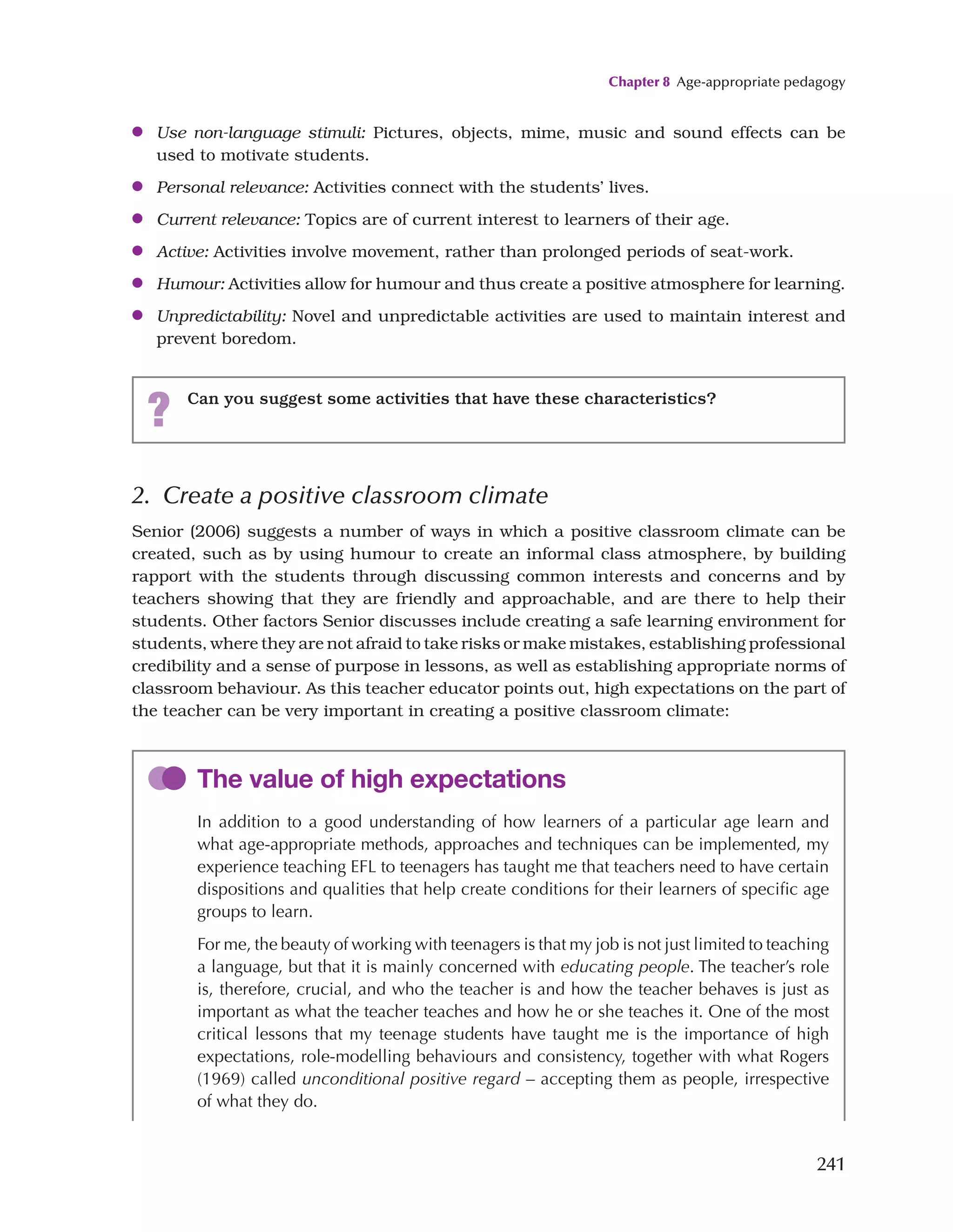 Chapter 8 Age-appropriate pedagogy
241
●
● Use non-language stimuli: Pictures, objects, mime, music and sound effects can be
used to motivate students.
●
● Personal relevance: Activities connect with the students’ lives.
●
● Current relevance: Topics are of current interest to learners of their age.
●
● Active: Activities involve movement, rather than prolonged periods of seat-work.
●
● Humour: Activities allow for humour and thus create a positive atmosphere for learning.
●
● Unpredictability: Novel and unpredictable activities are used to maintain interest and
prevent boredom.
? Can you suggest some activities that have these characteristics?
2. Create a positive classroom climate
Senior (2006) suggests a number of ways in which a positive classroom climate can be
created, such as by using humour to create an informal class atmosphere, by building
rapport with the students through discussing common interests and concerns and by
teachers showing that they are friendly and approachable, and are there to help their
students. Other factors Senior discusses include creating a safe learning environment for
students, where they are not afraid to take risks or make mistakes, establishing professional
credibility and a sense of purpose in lessons, as well as establishing appropriate norms of
classroom behaviour. As this teacher educator points out, high expectations on the part of
the teacher can be very important in creating a positive classroom climate:
The value of high expectations
In addition to a good understanding of how learners of a particular age learn and
what age-appropriate methods, approaches and techniques can be implemented, my
experience teaching EFL to teenagers has taught me that teachers need to have certain
dispositions and qualities that help create conditions for their learners of specific age
groups to learn.
For me, the beauty of working with teenagers is that my job is not just limited to teaching
a language, but that it is mainly concerned with educating people. The teacher’s role
is, therefore, crucial, and who the teacher is and how the teacher behaves is just as
important as what the teacher teaches and how he or she teaches it. One of the most
critical lessons that my teenage students have taught me is the importance of high
expectations, role-modelling behaviours and consistency, together with what Rogers
(1969) called unconditional positive regard – accepting them as people, irrespective
of what they do.
 
