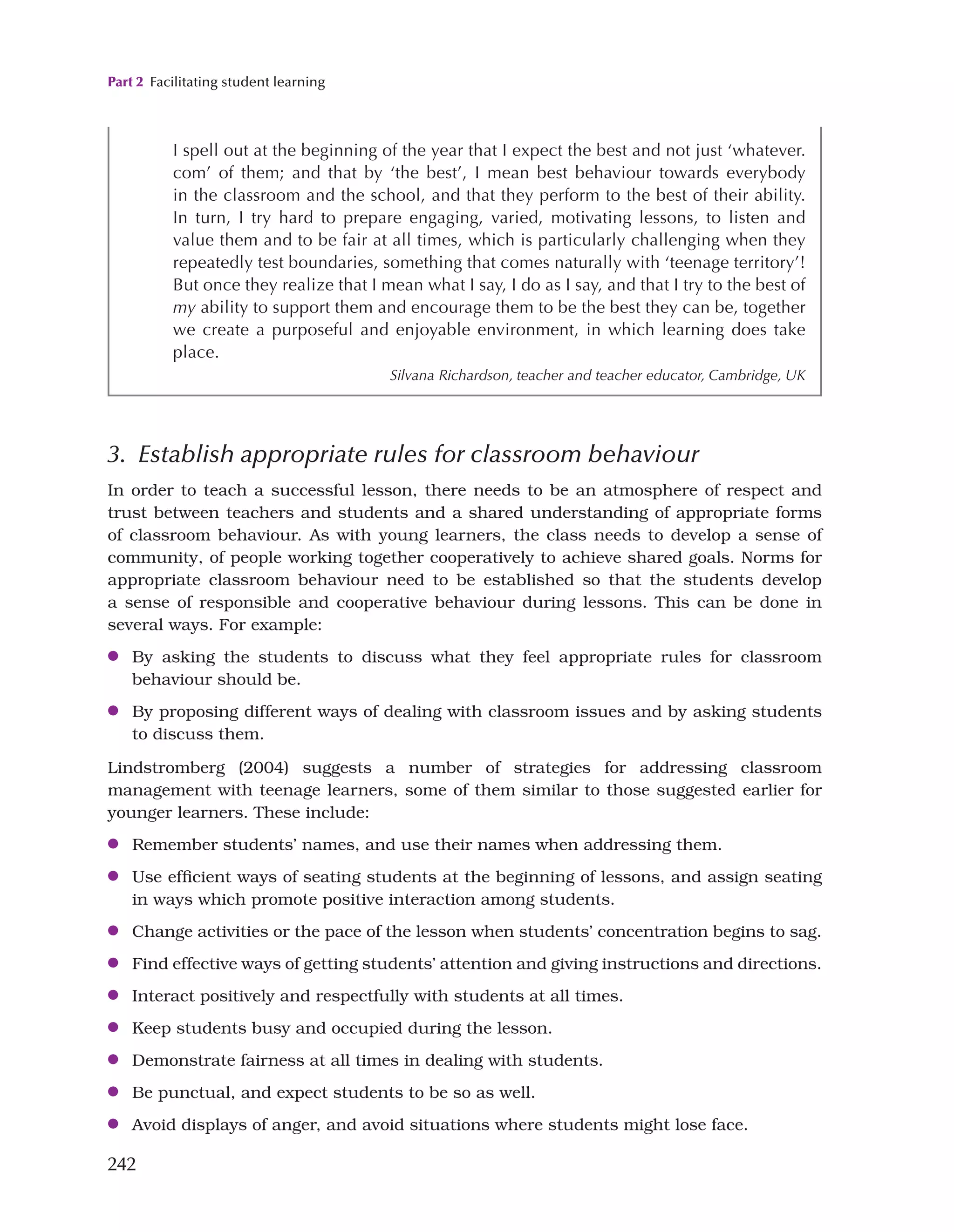 Part 2 Facilitating student learning
242
3. Establish appropriate rules for classroom behaviour
In order to teach a successful lesson, there needs to be an atmosphere of respect and
trust between teachers and students and a shared understanding of appropriate forms
of classroom behaviour. As with young learners, the class needs to develop a sense of
community, of people working together cooperatively to achieve shared goals. Norms for
appropriate classroom behaviour need to be established so that the students develop
a sense of responsible and cooperative behaviour during lessons. This can be done in
several ways. For example:
●
● By asking the students to discuss what they feel appropriate rules for classroom
behaviour should be.
●
● By proposing different ways of dealing with classroom issues and by asking students
to discuss them.
Lindstromberg (2004) suggests a number of strategies for addressing classroom
management with teenage learners, some of them similar to those suggested earlier for
younger learners. These include:
●
● Remember students’ names, and use their names when addressing them.
●
● Use efficient ways of seating students at the beginning of lessons, and assign seating
in ways which promote positive interaction among students.
●
● Change activities or the pace of the lesson when students’ concentration begins to sag.
●
● Find effective ways of getting students’ attention and giving instructions and directions.
●
● Interact positively and respectfully with students at all times.
●
● Keep students busy and occupied during the lesson.
●
● Demonstrate fairness at all times in dealing with students.
●
● Be punctual, and expect students to be so as well.
●
● Avoid displays of anger, and avoid situations where students might lose face.
I spell out at the beginning of the year that I expect the best and not just ‘whatever.
com’ of them; and that by ‘the best’, I mean best behaviour towards everybody
in the classroom and the school, and that they perform to the best of their ability.
In turn, I try hard to prepare engaging, varied, motivating lessons, to listen and
value them and to be fair at all times, which is particularly challenging when they
repeatedly test boundaries, something that comes naturally with ‘teenage territory’!
But once they realize that I mean what I say, I do as I say, and that I try to the best of
my ability to support them and encourage them to be the best they can be, together
we create a purposeful and enjoyable environment, in which learning does take
place.
Silvana Richardson, teacher and teacher educator, Cambridge, UK
 