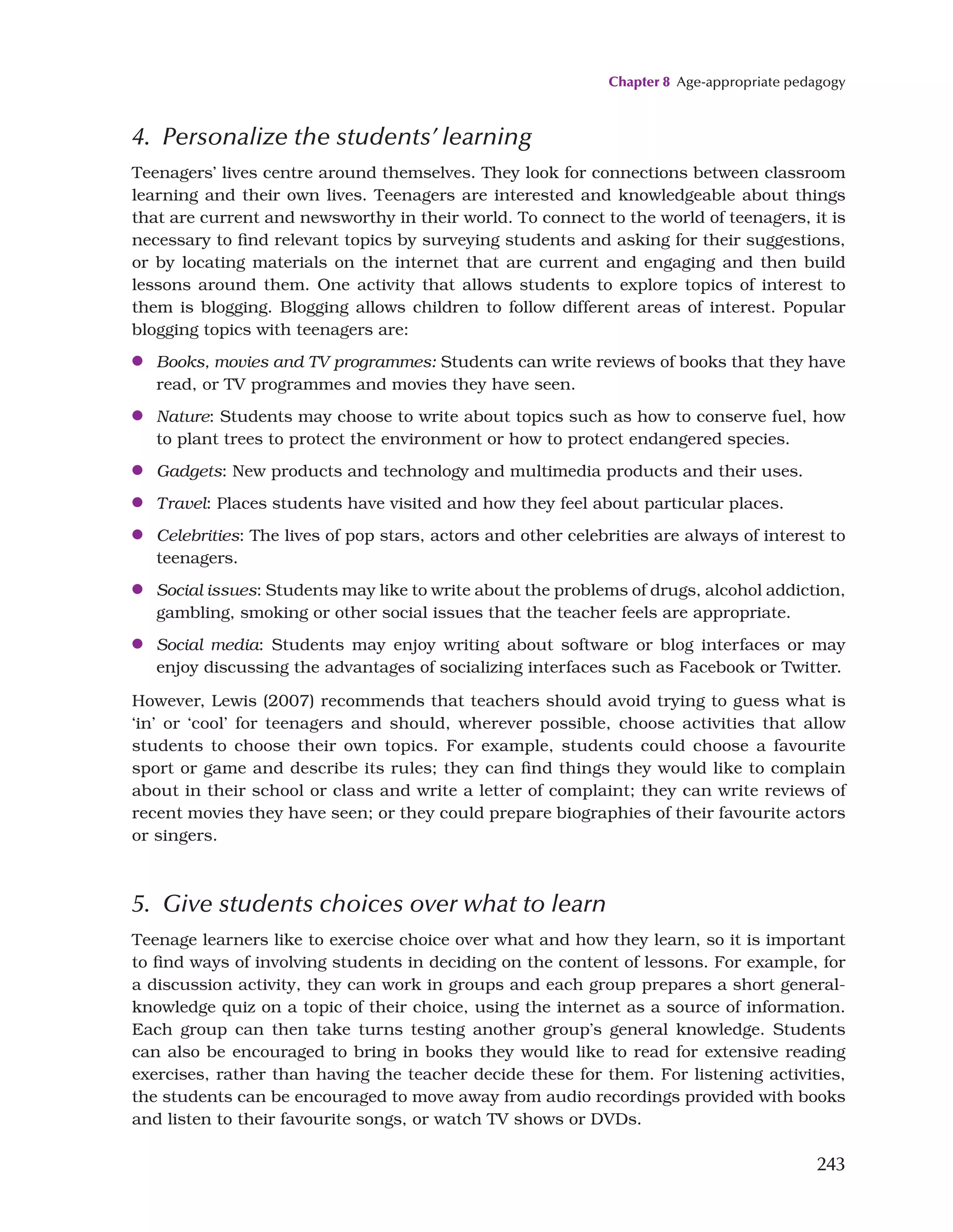 Chapter 8 Age-appropriate pedagogy
243
4. Personalize the students’ learning
Teenagers’ lives centre around themselves. They look for connections between classroom
learning and their own lives. Teenagers are interested and knowledgeable about things
that are current and newsworthy in their world. To connect to the world of teenagers, it is
necessary to find relevant topics by surveying students and asking for their suggestions,
or by locating materials on the internet that are current and engaging and then build
lessons around them. One activity that allows students to explore topics of interest to
them is blogging. Blogging allows children to follow different areas of interest. Popular
blogging topics with teenagers are:
●
● Books, movies and TV programmes: Students can write reviews of books that they have
read, or TV programmes and movies they have seen.
●
● Nature: Students may choose to write about topics such as how to conserve fuel, how
to plant trees to protect the environment or how to protect endangered species.
●
● Gadgets: New products and technology and multimedia products and their uses.
●
● Travel: Places students have visited and how they feel about particular places.
●
● Celebrities: The lives of pop stars, actors and other celebrities are always of interest to
teenagers.
●
● Social issues: Students may like to write about the problems of drugs, alcohol addiction,
gambling, smoking or other social issues that the teacher feels are appropriate.
●
● Social media: Students may enjoy writing about software or blog interfaces or may
enjoy discussing the advantages of socializing interfaces such as Facebook or Twitter.
However, Lewis (2007) recommends that teachers should avoid trying to guess what is
‘in’ or ‘cool’ for teenagers and should, wherever possible, choose activities that allow
students to choose their own topics. For example, students could choose a favourite
sport or game and describe its rules; they can find things they would like to complain
about in their school or class and write a letter of complaint; they can write reviews of
recent movies they have seen; or they could prepare biographies of their favourite actors
or singers.
5. Give students choices over what to learn
Teenage learners like to exercise choice over what and how they learn, so it is important
to find ways of involving students in deciding on the content of lessons. For example, for
a discussion activity, they can work in groups and each group prepares a short general-
knowledge quiz on a topic of their choice, using the internet as a source of information.
Each group can then take turns testing another group’s general knowledge. Students
can also be encouraged to bring in books they would like to read for extensive reading
exercises, rather than having the teacher decide these for them. For listening activities,
the students can be encouraged to move away from audio recordings provided with books
and listen to their favourite songs, or watch TV shows or DVDs.
 